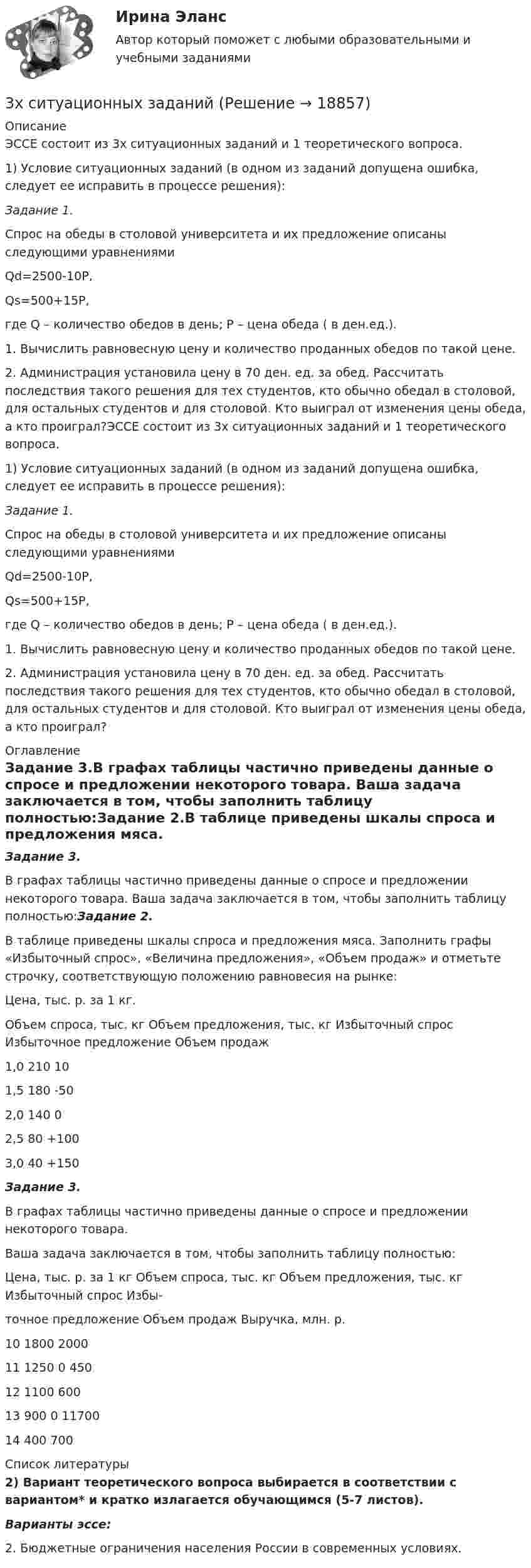     
          Описание
          ЭССЕ состоит из 3х ситуационных заданий и 1 теоретического вопроса. 1) Условие ситуационных заданий (в одном из заданий допущена ошибка, следует ее исправить в процессе решения):Задание 1.Спрос на обеды в столовой университета и их предложение описаны следующими уравнениямиQd=2500-10Р,Qs=500+15Р,где Q – количество обедов в день; Р – цена обеда ( в ден.ед.).1. Вычислить равновесную цену и количество проданных обедов по такой цене.2. Администрация установила цену в 70 ден. ед. за обед. Рассчитать последствия такого решения для тех студентов, кто обычно обедал в столовой, для остальных студентов и для столовой. Кто выиграл от изменения цены обеда, а кто проиграл?ЭССЕ состоит из 3х ситуационных заданий и 1 теоретического вопроса. 1) Условие ситуационных заданий (в одном из заданий допущена ошибка, следует ее исправить в процессе решения):Задание 1.Спрос на обеды в столовой университета и их предложение описаны следующими уравнениямиQd=2500-10Р,Qs=500+15Р,где Q – количество обедов в день; Р – цена обеда ( в ден.ед.).1. Вычислить равновесную цену и количество проданных обедов по такой цене.2. Администрация установила цену в 70 ден. ед. за обед. Рассчитать последствия такого решения для тех студентов, кто обычно обедал в столовой, для остальных студентов и для столовой. Кто выиграл от изменения цены обеда, а кто проиграл? 
          Оглавление
          Задание 3.В графах таблицы частично приведены данные о спросе и предложении некоторого товара. Ваша задача заключается в том, чтобы заполнить таблицу полностью:Задание 2.В таблице приведены шкалы спроса и предложения мяса. Заполнить графы «Избыточный спрос», «Величина предложения», «Объем продаж» и отметьте строчку, соответствующую положению равновесия на рынке:  Цена, тыс. р. за 1 кг. Объем спроса, тыс. кг Объем предложения, тыс. кг  Избыточный спрос Избыточное предложение  Объем продаж   1,0 210    10     1,5 180    -50     2,0 140     0     2,5 80     +100     3,0 40     +150 Задание 3.В графах таблицы частично приведены данные о спросе и предложении некоторого товара.Ваша задача заключается в том, чтобы заполнить таблицу полностью:   Цена, тыс. р. за 1 кг Объем спроса, тыс. кг Объем предложения, тыс. кг  Избыточный спрос  Избы-точное предложение  Объем продаж  Выручка, млн. р.   10 1800         2000   11     1250 0 450     12 1100 600           13   900 0     11700   14       400 700  
          Список литературы
          2) Вариант теоретического вопроса выбирается в соответствии с вариантом* и кратко излагается обучающимся (5-7 листов).Варианты эссе:2. Бюджетные ограничения населения России в современных условиях.
            
            
            3. Тестовые задания Необходимо из предложенных вариантов ответа на вопрос теста выбрать, по Вашему мнению, единственно верный ответ. 1.Какой Метод разработки альтернатив решений позволяет выяснить причины проблеМы3х ситуационных заданий3. Электричество и магнетизм, волновая оптика 3.03. В вершинах квадрата находятся одинаковые заряды q = 10 нКл каждый. Какой отрицательный заряд q нужно поместить в центре квадрата, чтобы сила взаимного отталкивания положительных зарядов была уравновешена силой притяжения отрицательного заряда?402. Диоксиды титана и циркония при сплавлении взаимодействуют со щелочами. О каких свойствах оксидов говорят эти реакции? Напишите уравнения реакций между: а) ТiO₂ и ВаО; б) ZrO₂ и NaOH. В первой реакции образуется метатитанат, а во второй – 407. Ванадий получают алюминотермически или кальцийтермически восстановлением оксида ванадия (V) V₂O₅. Последний легко растворяется в щелочах с образованием метаванадатов. Напишите уравнения соответствующих реакций. Уравнения окислительно-409. В результате эффекта Комптона фотон с энергией ε1 = 0.51 МэВ рассеян на свободных электронах на угол θ = 120°. Определить энергию ε2 рассеянного фотона. 419. Пользуясь соотношением неопределенностей, оцените размеры атома, если электрон в нем движется со скоростью, отвечающей прохождению ускоряющего потенциала 1,38*105 В.40. Вычислите ΔᵣGº₂₉₈ следующей реакции 2НСl(г) + 1/2О₂ (г) → Cl₂ (г) + Н₂О(ж).  Определите принципиальную возможность или невозможность осуществления этой реакции в стандартных условиях. При каких температурах возможен этот процесс?  Ответ: 3 ПРОМЕЖУТОЧНЫХ ТЕСТОВ, ИТОГОВЫЙ ТЕСТ 75% , ПРАКТИЧЕСКИЕ ЗАДАНИЯ К ВКСу РОСДИСТАНТ3. Психоаналитическая диагностика личности Тест 3.1. Психоаналитическая диагностика личности3. Психоаналитическая диагностика личности Тест 3.2. Уровни развития организации личности3. Решите задачу 8 П., располагая информацией о наличии в квартире К. крупной суммы денег, не менее 100 тыс. долларов США, предварительно договорился с Н., У. о хищении денег путем кражи. За предоставление информации П. должен был получить 10% похищенной суммы, лично не участвуя в краже3. Ситуационное задание На основе теоретических положений и методических инструментов по теме «Применение краудтехнологий в системе подбора персонала в организации», разработайте методику реализации краудтехнологии для организации, в которой вы проходили практику или в которой работаете в настоящее время.3 Ситуация. Рассчитайте структуру ассортимента в натуральном и денежном выражении (в ценах, действующих для данного магазина или региона):3.Сложное напряженное состояние. Совместное воздействие изгиба и кручения. Расчет вала (задача № 7)