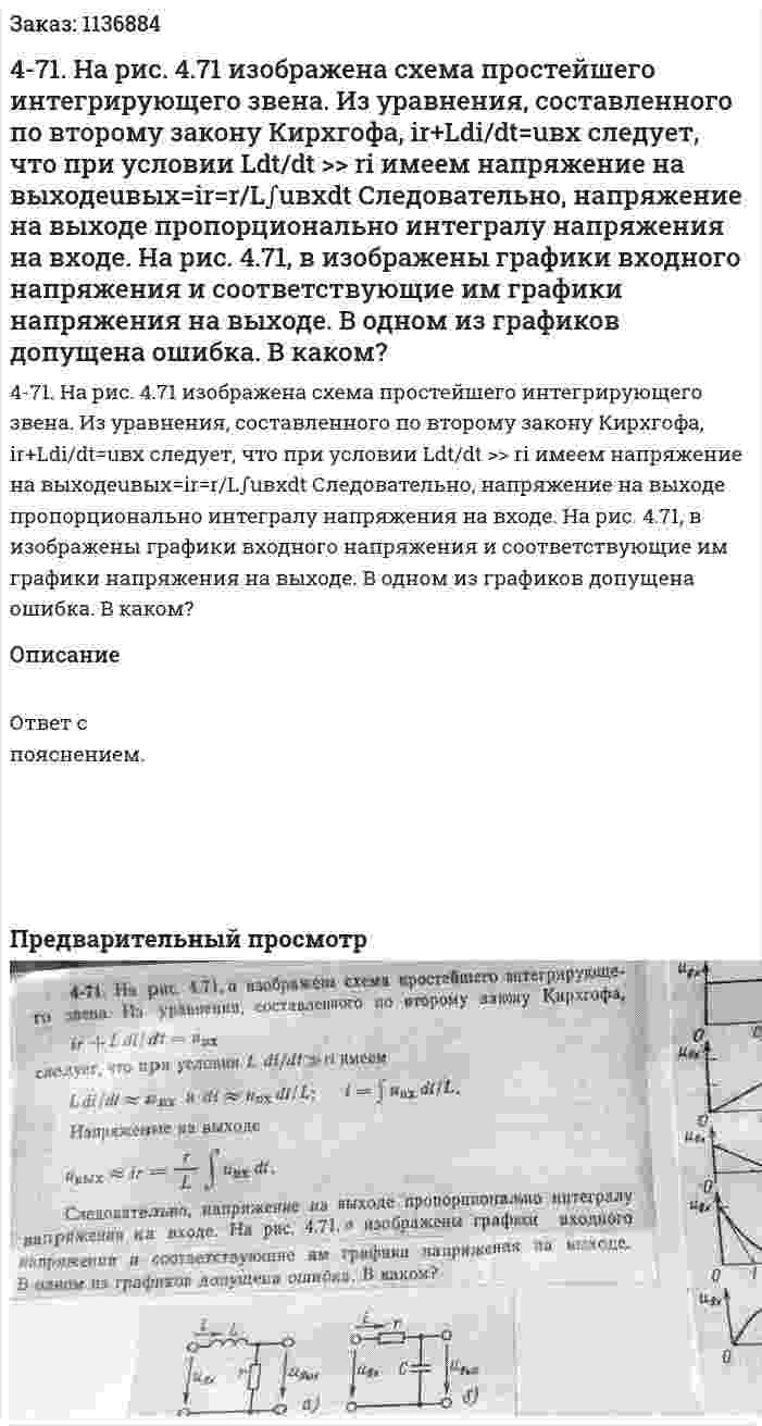 4-71. На рис. 4.71 изображена схема простейшего интегрирующего звена. Из уравнения, составленного по второму закону Кирхгофа, ir+Ldi/dt=uвх следует, что при условии Ldt/dt >> ri имеем напряжение на выходеuвых=ir=r/L∫uвхdt Следовательно, напряжение на выходе пропорционально интегралу напряжения на входе. На рис. 4.71, в изображены графики входного напряжения и соответствующие им графики напряжения на выходе. В одном из графиков допущена ошибка. В каком? 