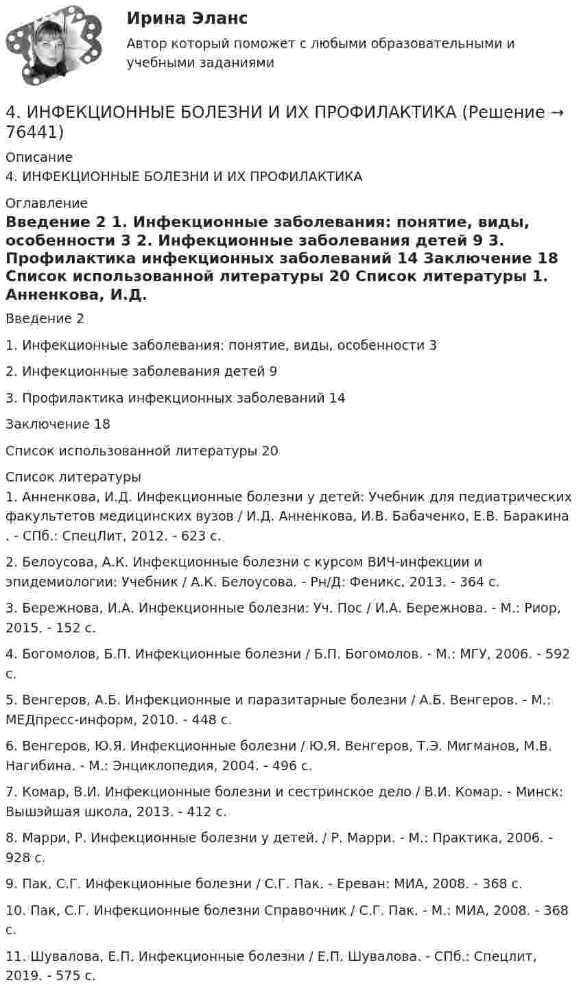      
            Описание
            4. ИНФЕКЦИОННЫЕ БОЛЕЗНИ И ИХ ПРОФИЛАКТИКА 
            Оглавление
            	Введение   2	1.      Инфекционные заболевания: понятие, виды, особенности         3	2.      Инфекционные заболевания детей 9	3.      Профилактика инфекционных заболеваний      14	Заключение         18	Список использованной литературы        20 
            Список литературы
            	1. Анненкова, И.Д. Инфекционные болезни у детей: Учебник для педиатрических факультетов медицинских вузов / И.Д. Анненкова, И.В. Бабаченко, Е.В. Баракина . - СПб.: СпецЛит, 2012. - 623 c.	2. Белоусова, А.К. Инфекционные болезни с курсом ВИЧ-инфекции и эпидемиологии: Учебник / А.К. Белоусова. - Рн/Д: Феникс, 2013. - 364 c.	3. Бережнова, И.А. Инфекционные болезни: Уч. Пос / И.А. Бережнова. - М.: Риор, 2015. - 152 c.	4. Богомолов, Б.П. Инфекционные болезни / Б.П. Богомолов. - М.: МГУ, 2006. - 592 c.	5. Венгеров, А.Б. Инфекционные и паразитарные болезни / А.Б. Венгеров. - М.: МЕДпресс-информ, 2010. - 448 c.	6. Венгеров, Ю.Я. Инфекционные болезни / Ю.Я. Венгеров, Т.Э. Мигманов, М.В. Нагибина. - М.: Энциклопедия, 2004. - 496 c.	7. Комар, В.И. Инфекционные болезни и сестринское дело / В.И. Комар. - Минск: Вышэйшая школа, 2013. - 412 c.	8. Марри, Р. Инфекционные болезни у детей. / Р. Марри. - М.: Практика, 2006. - 928 c.	9. Пак, С.Г. Инфекционные болезни / С.Г. Пак. - Ереван: МИА, 2008. - 368 c.	10. Пак, С.Г. Инфекционные болезни Справочник / С.Г. Пак. - М.: МИА, 2008. - 368 c.	11. Шувалова, Е.П. Инфекционные болезни / Е.П. Шувалова. - СПб.: Спецлит, 2019. - 575 c. 
            
            
            4. Изобразите любой изомер соединения трифторпентан. Постройте и назовите хотя бы 5 его изомеров. В одном из изомеров укажите все первичные, вторичные и третичные атомы углерода.4. ИНФЕКЦИОННЫЕ БОЛЕЗНИ И ИХ ПРОФИЛАКТИКА4. Лабораторный практикум по бухгалтерскому учету4 маленьких вопроса по ИСТОРИИ РОССИИ4 Маргинальность как фактор конфликтности 3 8 Функциональный анализ конфликта. Конструктивные и деструктивные функции конфликта 6 12. Виды конфликтов в организации 9 16. Организационные межгрупповые конфликты 11 20. Прогнозирование конфликта и его профилактика 124. Показания и противопоказания для психоаналитической терапии Тест 4.2. Показания и противопоказания для психоаналитической терапии4 ПРАКТИЧЕСКИЕ ЗАДАНИЯ РОСДИСТАНТ4 задачи по ХИМИИ4 задачи по ХИМИИ4 задачи по электротехнике4 задачи Уголовный процесс 24 задачи Юридическая психология4 задачки по физике4. Замените выделенные существительные с предлогом ука­зательными местоименными наречиями. z.B.: Seit langem interessiere ich mich für Elektrotechnik. — Seit langem interessiere ich mich dafür. 1. Ich interessiere mich fürs Theater. 2. Er bereitet sich auf unsere Konferenz vor.