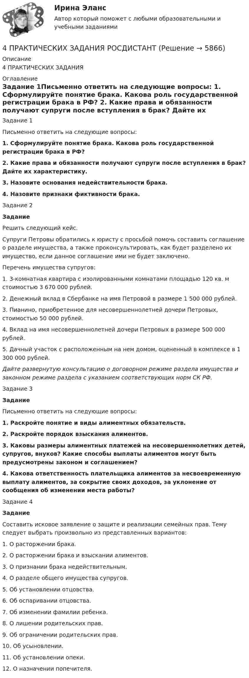     
          Описание
          4 ПРАКТИЧЕСКИХ ЗАДАНИЯ 
          Оглавление
          	Задание 1Письменно ответить на следующие вопросы: 1. Сформулируйте понятие брака. Какова роль государственной регистрации брака в РФ? 2. Какие права и обязанности получают супруги после вступления в брак? Дайте их характеристику.  3. Назовите основания недействительности брака.  4. Назовите признаки фиктивности брака. Задание 2 Задание	Решить следующий кейс.	Супруги Петровы обратились к юристу с просьбой помочь составить соглашение о разделе имущества, а также проконсультировать, как будет разделено их имущество, если данное соглашение ими не будет заключено. 	Перечень имущества супругов:	1. 3-комнатная квартира с изолированными комнатами площадью 120 кв. м стоимостью 3 670 000 рублей.	2. Денежный вклад в Сбербанке на имя Петровой в размере 1 500 000 рублей.	3. Пианино, приобретенное для несовершеннолетней дочери Петровых, стоимостью 50 000 рублей.	4. Вклад на имя несовершеннолетней дочери Петровых в размере 500 000 рублей.	5. Дачный участок с расположенным на нем домом, оцененный в комплексе в 1 300 000 рублей. Дайте развернутую консультацию о договорном режиме раздела имущества и законном режиме раздела с указанием соответствующих норм СК РФ.Задание 3 Задание	Письменно ответить на следующие вопросы: 1. Раскройте понятие и виды алиментных обязательств. 2. Раскройте порядок взыскания алиментов. 3. Каковы размеры алиментных платежей на несовершеннолетних детей, супругов, внуков? Какие способы выплаты алиментов могут быть предусмотрены законом и соглашением? 4. Какова ответственность плательщика алиментов за несвоевременную выплату алиментов, за сокрытие своих доходов, за уклонение от сообщения об изменении места работы?Задание 4 Задание	Составить исковое заявление о защите и реализации семейных прав. Тему следует выбрать произвольно из представленных вариантов:	1.                    О расторжении брака.	2.                    О расторжении брака и взыскании алиментов.	3.                    О признании брака недействительным.	4.                    О разделе общего имущества супругов.	5.                    Об установлении отцовства.	6.                    Об оспаривании отцовства. 	7.                    Об изменении фамилии ребенка.	8.                    О лишении родительских прав.	9.                    Об ограничении родительских прав.	10.               Об усыновлении.	11.               Об установлении опеки.	12.               О назначении попечителя. 
            
            
            4 практических задании 4 ПРАКТИЧЕСКИХ ЗАДАНИЯ РОСДИСТАНТ4 ПРАКТИЧЕСКИХ ЗАДАНИЯ РОСДИСТАНТ4 ПРАКТИЧЕСКИХ ЗАДАНИЯ РОСДИСТАНТ4 практическое задание4 ПРОМЕЖУТОЧНЫЙ ТЕСТОВ и ИТОГОВЫЙ ТЕСТ 83% РОСДИСТАНТ4 ПРОМЕЖУТОЧНЫХ И 2 ИТОГОВЫХ ТЕСТА РОСДИСТАНТ4. Изобразите любой изомер соединения трифторпентан. Постройте и назовите хотя бы 5 его изомеров. В одном из изомеров укажите все первичные, вторичные и третичные атомы углерода.4. ИНФЕКЦИОННЫЕ БОЛЕЗНИ И ИХ ПРОФИЛАКТИКА4. Лабораторный практикум по бухгалтерскому учету4 маленьких вопроса по ИСТОРИИ РОССИИ4 Маргинальность как фактор конфликтности 3 8 Функциональный анализ конфликта. Конструктивные и деструктивные функции конфликта 6 12. Виды конфликтов в организации 9 16. Организационные межгрупповые конфликты 11 20. Прогнозирование конфликта и его профилактика 124. Показания и противопоказания для психоаналитической терапии Тест 4.2. Показания и противопоказания для психоаналитической терапии4 ПРАКТИЧЕСКИЕ ЗАДАНИЯ РОСДИСТАНТ