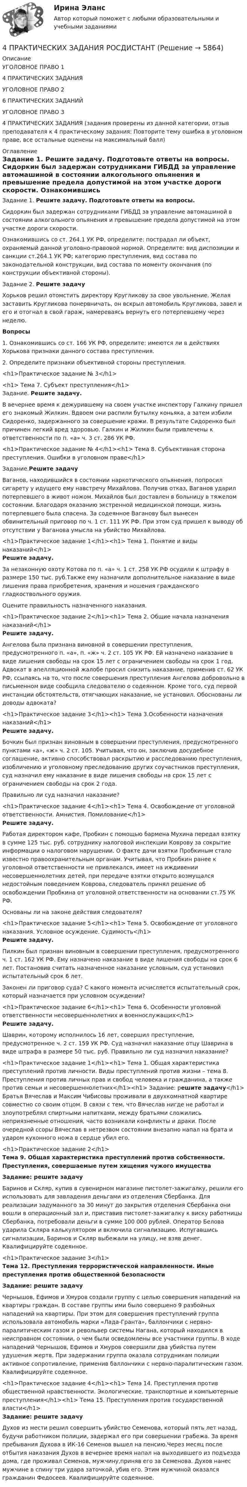      
          Описание
          УГОЛОВНОЕ ПРАВО 14 ПРАКТИЧЕСКИХ ЗАДАНИЯУГОЛОВНОЕ ПРАВО 26 ПРАКТИЧЕСКИХ ЗАДАНИЙУГОЛОВНОЕ ПРАВО 34 ПРАКТИЧЕСКИХ ЗАДАНИЯ (задания проверены из данной категории, отзыв преподавателя к 4 практическому задания: Повторите тему ошибка в уголовном праве, все остальные оценены на максимальный балл) 
          Оглавление
          	Задание 1. Решите задачу. Подготовьте ответы на вопросы.		Сидоркин был задержан сотрудниками ГИБДД за управление автомашиной в состоянии алкогольного опьянения и превышение предела допустимой на этом участке дороги скорости.	Ознакомившись со ст. 264.1 УК РФ, определите: пострадал ли объект, охраняемый данной уголовно-правовой нормой. Определите: вид диспозиции и санкции ст.264.1 УК РФ; категорию преступления, вид состава по законодательной конструкции, вид состава по моменту окончания (по конструкции объективной стороны).	Задание 2. Решите задачу  	Хорьков решил отомстить директору Кругликову за свое увольнение. Желая заставить Кругликова понервничать, он вскрыл автомобиль Кругликова, завел и его и отогнал в свой гараж, намереваясь вернуть его потерпевшему через неделю.Вопросы	1.                    Ознакомившись со ст. 166 УК РФ, определите: имеются ли в действиях Хорькова признаки данного состава преступления.	2.                    Определите признаки объективной стороны преступления.<h1>Практическое задание № 3</h1> <h1>	Тема 7. Субъект преступления</h1> 	Задание. Решите задачу.  	В вечернее время к дежурившему на своем участке инспектору Галкину пришел его знакомый Жилкин. Вдвоем они распили бутылку коньяка, а затем избили Сидоренко, задержанного за совершение кражи. В результате Сидоренко был причинен легкий вред здоровью. Галкин и Жилкин были привлечены к ответственности по п. «а» ч. 3 ст. 286 УК РФ.<h1>Практическое задание № 4</h1><h1>	Тема 8. Субъективная сторона преступления. Ошибки в уголовном праве</h1> 	Задание.Решите задачу	Ваганов, находившийся в состоянии наркотического опьянения, попросил сигарету у идущего ему навстречу Михайлова. Получив отказ, Ваганов  ударил потерпевшего в живот ножом. Михайлов был доставлен в больницу в тяжелом состоянии. Благодаря оказанию экстренной медицинской помощи, жизнь потерпевшего была спасена. За содеянное Ваганову был вынесен обвинительный приговор по ч. 1 ст. 111 УК РФ. При этом суд пришел к выводу об отсутствии у Ваганова умысла на убийство Михайлова. <h1>Практическое задание 1</h1><h1> Тема 1. Понятие и виды наказаний</h1> Решите задачу.	За незаконную охоту Котова по п. «а» ч. 1 ст. 258 УК РФ осудили к штрафу в размере 150 тыс. руб.Также ему назначили дополнительное наказание в виде лишения права приобретения, хранения и ношения гражданского гладкоствольного оружия.	Оцените правильность назначенного наказания.<h1>Практическое задание 2</h1><h1> Тема 2. Общие начала назначения наказаний</h1>   Решите задачу.	Ангелова была признана виновной в совершении преступления, предусмотренного п. «а», п. «ж» ч. 2 ст. 105 УК РФ. Ей назначено наказание в виде лишения свободы на срок 15 лет с ограничением свободы на срок 1 год. Адвокат в апелляционной жалобе просил снизить наказание, применив ст. 62 УК РФ, ссылаясь на то, что после совершения преступления Ангелова добровольно в письменном виде сообщила следователю о содеянном. Кроме того, суд первой инстанции обстоятельств, отягчающих наказание, не установил. Обоснованы ли доводы адвоката?<h1>Практическое задание 3</h1><h1> Тема 3.Особенности назначения наказаний</h1>   Решите задачу.	Бочкин был признан виновным в совершении преступления, предусмотренного пунктами «а», «ж» ч. 2 ст. 105. Учитывая, что он, заключив досудебное соглашение, активно способствовал раскрытию и расследованию преступления, изобличению и уголовному преследованию других соучастников преступления, суд назначил ему наказание в виде лишения свободы на срок 15 лет с ограничением свободы на срок 2 года.	Правильно ли суд назначил наказание?<h1>Практическое задание 4</h1><h1> Тема 4. Освобождение от уголовной ответственности. Амнистия. Помилование</h1>   Решите задачу.	Работая директором кафе, Пробкин с помощью бармена Мухина передал взятку в сумме 125 тыс. руб. сотруднику налоговой инспекции Коврову за сокрытие информации о налоговом нарушении. О факте дачи взятки Пробкиным стало известно правоохранительным органам. Учитывая, что Пробкин ранее к уголовной ответственности не привлекался, имеет на иждивении несовершеннолетних детей, при передаче взятки открыто возмущался недостойным поведением Коврова, следователь принял решение об освобождении Пробкина от уголовной ответственности на основании ст.75 УК РФ. 	Основаны ли на законе действия следователя?<h1>Практическое задание 5</h1><h1> Тема 5. Освобождение от уголовного наказания. Условное осуждение. Судимость</h1>   Решите задачу.	Пилкин был признан виновным в совершении преступления, предусмотренного ч. 1 ст. 162 УК РФ. Ему назначено наказание в виде лишения свободы на срок 6 лет. Постановив считать назначенное наказание условным, суд установил испытательный срок 6 лет.	Законен ли приговор суда? С какого момента исчисляется испытательный срок, который назначается при условном осуждении?<h1>Практическое задание 6</h1><h1> Тема 6. Особенности уголовной ответственности несовершеннолетних и военнослужащих</h1>   Решите задачу.	Шаврин, которому исполнилось 16 лет, совершил преступление, предусмотренное ч. 2 ст. 159 УК РФ. Суд назначил наказание отцу Шаврина в виде штрафа в размере 50 тыс. руб. Правильно ли суд назначил наказание?<h1>Практическое задание 1</h1><h1> 	Тема 1. Общая характеристика преступлений против личности. Виды преступлений против жизни – тема 8. Преступления против личных прав и свобод человека и гражданина, а также против семьи и несовершеннолетних</h1><h1>	Задание: решите задачу</h1>	Братья Вячеслав и Максим Чибисовы проживали в двухкомнатной квартире совместно со своим отцом. В связи с тем, что Вячеслав нигде не работал и злоупотреблял спиртными напитками, между братьями сложились неприязненные отношения, часто возникали конфликты и драки. После очередной ссоры Вячеслав в нетрезвом состоянии внезапно напал на брата и ударом кухонного ножа в сердце убил его.<h1>Практическое задание 2</h1> Тема 9. Общая характеристика преступлений против собственности. Преступления, совершаемые путем хищения чужого имущества   Задание: решите задачу	Баринов и Скляр, купив в сувенирном магазине пистолет-зажигалку, решили его использовать для завладения деньгами из отделения Сбербанка. Для реализации задуманного за 30 минут до закрытия отделения Сбербанка они вошли в операционный зал и, приставив пистолет-зажигалку к виску работницы Сбербанка, потребовали деньги в сумме 100 000 рублей. Оператор Белова ударила Скляра калькулятором и включила сигнализацию. Испугавшись сигнализации, Баринов и Скляр выбежали на улицу, не взяв денег. Квалифицируйте содеянное.<h1>Практическое задание 3</h1> Тема 12. Преступления террористической направленности. Иные преступления против общественной безопасности Задание: решите задачу	Чернышов, Ефимов и Хмуров создали группу с целью совершения нападений на квартиры граждан. В составе группы ими было совершено 9 разбойных нападений на квартиры. При этом для совершения преступлений группа использовала автомобиль марки «Лада-Гранта», баллончики с нервно-паралитическим газом и револьвер системы Нагана, который находился в неисправном состоянии, о чем были осведомлены все участники группы. В ходе нападений Чернышов, Ефимов и Хмуров совершили два убийства путем удушения жертв. При задержании группа оказала сотрудникам полиции активное сопротивление, применив баллончики с нервно-паралитическим газом. Квалифицируйте содеянное.<h1>Практическое задание 4</h1><h1> 	Тема 14. Преступления против общественной нравственности. Экологические, транспортные и компьютерные преступления</h1><h1>	Тема 15. Преступления против государственной власти</h1> Задание: решите задачу	Духов из мести решил совершить убийство Семенова, который пять лет назад, будучи работником полиции, задержал его при совершении грабежа. За время пребывания Духова в ИК-16 Семенов вышел на пенсию.Через месяц после отбытия наказания Духов в вечернее время напал на выходившего из подъезда дома, где проживал Семенов, мужчину,приняв его за Семенова. Духов нанес мужчине в спину три удара заточкой, убив его. Этим мужчиной оказался гражданин Федосеев. Квалифицируйте содеянное. 
            
            
            4 ПРАКТИЧЕСКИХ ЗАДАНИЯ РОСДИСТАНТ4 ПРАКТИЧЕСКИХ ЗАДАНИЯ РОСДИСТАНТ4 практическое задание4 ПРОМЕЖУТОЧНЫЙ ТЕСТОВ и ИТОГОВЫЙ ТЕСТ 83% РОСДИСТАНТ4 ПРОМЕЖУТОЧНЫХ И 2 ИТОГОВЫХ ТЕСТА РОСДИСТАНТ4 ПРОМЕЖУТОЧНЫХ ТЕСТА И ИТОГОВЫЙ ТЕСТ 84% РОСДИСТАНТ4 процесса одновременно (многопоточное программирование) WinForms C#4. Лабораторный практикум по бухгалтерскому учету4 маленьких вопроса по ИСТОРИИ РОССИИ4 Маргинальность как фактор конфликтности 3 8 Функциональный анализ конфликта. Конструктивные и деструктивные функции конфликта 6 12. Виды конфликтов в организации 9 16. Организационные межгрупповые конфликты 11 20. Прогнозирование конфликта и его профилактика 124. Показания и противопоказания для психоаналитической терапии Тест 4.2. Показания и противопоказания для психоаналитической терапии4 ПРАКТИЧЕСКИЕ ЗАДАНИЯ РОСДИСТАНТ4 ПРАКТИЧЕСКИЕ ЗАДАНИЯ РОСДИСТАНТ4 практических задании 