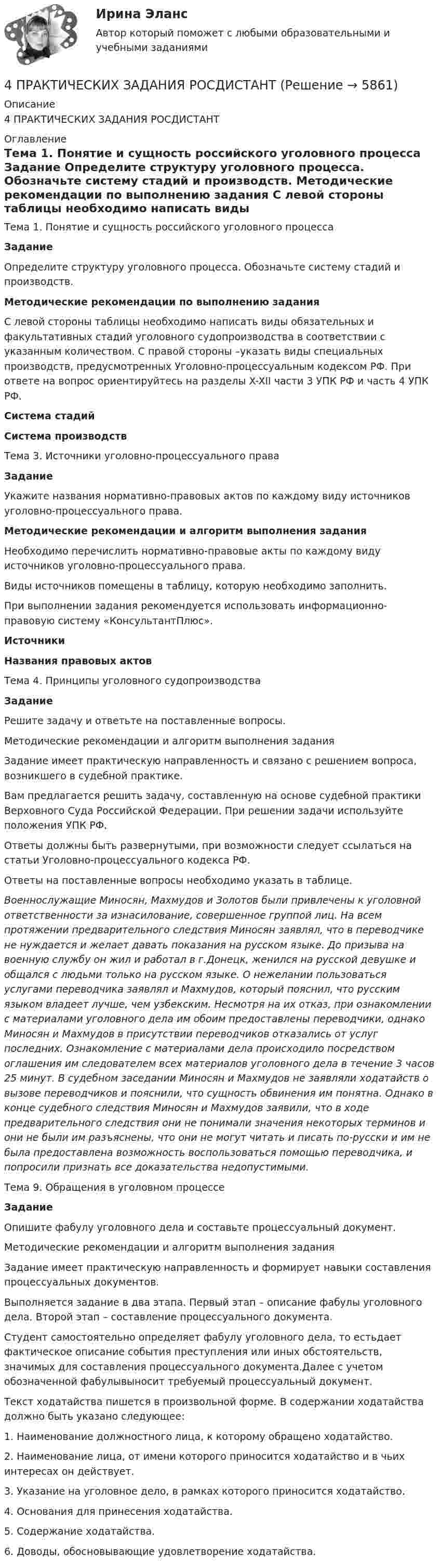      
          Описание
          4 ПРАКТИЧЕСКИХ ЗАДАНИЯ РОСДИСТАНТ 
          Оглавление
          Тема 1. Понятие и сущность российского уголовного процесса Задание	Определите структуру уголовного процесса. Обозначьте систему стадий и производств. Методические рекомендации по выполнению задания	С левой стороны таблицы необходимо написать виды обязательных и факультативных стадий уголовного судопроизводства в соответствии с указанным количеством. С правой стороны –указать виды специальных производств, предусмотренных Уголовно-процессуальным кодексом РФ. При ответе на вопрос ориентируйтесь на разделы X-XII части 3 УПК РФ и часть 4 УПК РФ. Система стадий Система производств  Тема 3. Источники уголовно-процессуального права Задание	Укажите названия нормативно-правовых актов по каждому виду источников уголовно-процессуального права. Методические рекомендации и алгоритм выполнения задания	Необходимо перечислить нормативно-правовые акты по каждому виду источников уголовно-процессуального права. 	Виды источников помещены в таблицу, которую необходимо заполнить. 	При выполнении задания рекомендуется использовать информационно-правовую систему «КонсультантПлюс». Источники Названия правовых актов  Тема 4. Принципы уголовного судопроизводства Задание	Решите задачу и ответьте на поставленные вопросы.	Методические рекомендации и алгоритм выполнения задания	Задание имеет практическую направленность и связано с решением вопроса, возникшего в судебной практике. 	Вам предлагается решить задачу, составленную на основе судебной практики Верховного Суда Российской Федерации. При решении задачи используйте положения УПК РФ.	Ответы должны быть развернутыми, при возможности следует ссылаться на статьи Уголовно-процессуального кодекса РФ.	Ответы на поставленные вопросы необходимо указать в таблице.  Военнослужащие Миносян, Махмудов и Золотов были привлечены к уголовной ответственности за изнасилование, совершенное группой лиц. На всем протяжении предварительного следствия Миносян заявлял, что в переводчике не нуждается и желает давать показания на русском языке. До призыва на военную службу он жил и работал в г.Донецк, женился на русской девушке и общался с людьми только на русском языке. О нежелании пользоваться услугами переводчика заявлял и Махмудов, который пояснил, что русским языком владеет лучше, чем узбекским. Несмотря на их отказ, при ознакомлении с материалами уголовного дела им обоим предоставлены переводчики, однако Миносян и Махмудов в присутствии переводчиков отказались от услуг последних. Ознакомление с материалами дела происходило посредством оглашения им следователем всех материалов уголовного дела в течение 3 часов 25 минут. В судебном заседании Миносян и Махмудов не заявляли ходатайств о вызове переводчиков и пояснили, что сущность обвинения им понятна. Однако в конце судебного следствия Миносян и Махмудов заявили, что в ходе предварительного следствия они не понимали значения некоторых терминов и они не были им разъяснены, что они не могут читать и писать по-русски и им не была предоставлена возможность воспользоваться помощью переводчика, и попросили признать все доказательства недопустимыми.Тема 9. Обращения в уголовном процессеЗадание	Опишите фабулу уголовного дела и составьте процессуальный документ.	Методические рекомендации и алгоритм выполнения задания	Задание имеет практическую направленность и формирует навыки составления процессуальных документов. 	Выполняется задание в два этапа. Первый этап – описание фабулы уголовного дела. Второй этап – составление процессуального документа. 	Студент самостоятельно определяет фабулу уголовного дела, то естьдает фактическое описание события преступления или иных обстоятельств, значимых для составления процессуального документа.Далее с учетом обозначенной фабулывыносит требуемый процессуальный документ. 	Текст ходатайства пишется в произвольной форме. В содержании ходатайства должно быть указано следующее:	1. Наименование должностного лица, к которому обращено ходатайство.	2. Наименование лица, от имени которого приносится ходатайство и в чьих интересах он действует.	3. Указание на уголовное дело, в рамках которого приносится ходатайство.	4. Основания для принесения ходатайства.	5. Содержание ходатайства.	6. Доводы, обосновывающие удовлетворение ходатайства.   
            
            
            4 ПРАКТИЧЕСКИХ ЗАДАНИЯ РОСДИСТАНТ4 ПРАКТИЧЕСКИХ ЗАДАНИЯ РОСДИСТАНТ4 ПРАКТИЧЕСКИХ ЗАДАНИЯ РОСДИСТАНТ4 практическое задание4 ПРОМЕЖУТОЧНЫЙ ТЕСТОВ и ИТОГОВЫЙ ТЕСТ 83% РОСДИСТАНТ4 ПРОМЕЖУТОЧНЫХ И 2 ИТОГОВЫХ ТЕСТА РОСДИСТАНТ4 ПРОМЕЖУТОЧНЫХ ТЕСТА И ИТОГОВЫЙ ТЕСТ 84% РОСДИСТАНТ4. ИНФЕКЦИОННЫЕ БОЛЕЗНИ И ИХ ПРОФИЛАКТИКА4. Лабораторный практикум по бухгалтерскому учету4 маленьких вопроса по ИСТОРИИ РОССИИ4 Маргинальность как фактор конфликтности 3 8 Функциональный анализ конфликта. Конструктивные и деструктивные функции конфликта 6 12. Виды конфликтов в организации 9 16. Организационные межгрупповые конфликты 11 20. Прогнозирование конфликта и его профилактика 124. Показания и противопоказания для психоаналитической терапии Тест 4.2. Показания и противопоказания для психоаналитической терапии4 ПРАКТИЧЕСКИЕ ЗАДАНИЯ РОСДИСТАНТ4 ПРАКТИЧЕСКИЕ ЗАДАНИЯ РОСДИСТАНТ