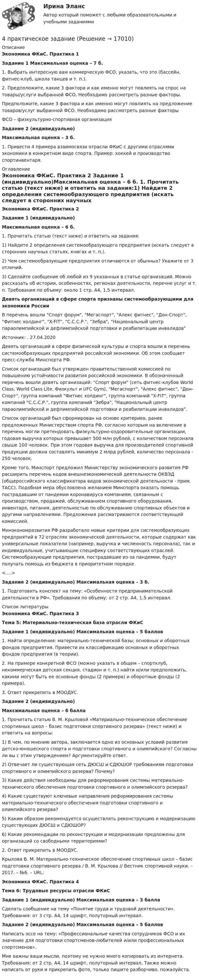     
          Описание
          Экономика ФКиС. Практика 1Задание 1  Максимальная оценка – 7 б.1.                Выбрать интересную вам коммерческую ФСО, указать, что это (бассейн, фитнес-клуб, школа танцев и т. п.).	2.                Предположите, какие 3 фактора и как именно могут повлиять на спрос на товары/услуги выбранной ФСО. Необходимо рассмотреть разные факторы.Предположите, какие 3 фактора и как именно могут повлиять на предложение товаров/услуг выбранной ФСО. Необходимо рассмотреть разные факторы  ФСО – физкультурно-спортивная организацияЗадание 2 (индивидуально)Максимальная оценка – 3 б. 1.                Привести 4 примера взаимосвязи отрасли ФКиС с другими отраслями экономики в конкретном виде спорта. Пример: хоккей и производство спортинвентаря. 
          Оглавление
          Экономика ФКиС. Практика 2 Задание 1 (индивидуально)Максимальная оценка – 6 б. 1.    Прочитать статью (текст ниже) и ответить на задания:1)   Найдите 2 определения системообразующего предприятия (искать следует в сторонних научных статьях, книгах и т. п.).2)   Чем системообразующие предприятия отличаются от обычных? Укажите от 3 отличий.3)   Сделайте сообщение об любой из 9 указанных в статье организаций. Можно рассказать об истории, особенностях, регионах деятельности, перечне услуг и т. п. Требования по объему: около 1 стр. А4, 1,5 интервал.  Девять организаций в сфере спорта признаны системообразующими для экономики РоссииВ перечень вошли Спорт форум, Мегаспорт, Алекс фитнес, Дон-Спорт, Фитнес холдинг, X-FIT, С.С.С.Р., Зебра, Национальный центр параолимпийской и дефлимпийской подготовки и реабилитации инвалидовИсточник: . 27.04.2020Девять организаций в сфере физической культуры и спорта вошли в перечень системообразующих предприятий российской экономики. Об этом сообщает пресс-служба Минспорта РФ.Список организаций был утвержден правительственной комиссией по повышению устойчивости развития российской экономики. В обозначенный перечень вошли девять организаций: Спорт форум (сеть фитнес-клубов World Class, World Class Lite, Физкульт и UFC Gym), Мегаспорт, Алекс фитнес, Дон-Спорт, группа компаний Фитнес холдинг, группа компаний X-FIT, группа компаний С.С.С.Р., группа компаний Зебра, Национальный центр параолимпийской и дефлимпийской подготовки и реабилитации инвалидов.Список организаций был сформирован на основе критериев, ранее предложенных Министерством спорта РФ, согласно которым на включение в перечень могли претендовать физкультурно-оздоровительные организации, годовая выручка которых превышает 500 млн рублей, с количеством персонала свыше 100 человек. При этом годовая выручка для производителей спортивной продукции должна составлять минимум 2 млрд рублей, количество персонала - 250 человек.Кроме того, Минспорт предложил Министерству экономического развития РФ расширить перечень кодов внешнеэкономической деятельности ОКВЭД (общероссийского классификатора видов экономической деятельности - прим. ТАСС). Подобная мера обусловлена желанием Минспорта оказать помощь пострадавшим от пандемии коронавируса компаниям, связанным с производством, продажей, обслуживанием спортивного оборудования, инвентаря, питания, деятельностью по обслуживанию спортивных объектов и другими направлениями. Предложения рассматриваются соответствующей комиссией.Минэкономразвития РФ разработало новые критерии для системообразующих предприятий в 72 отраслях экономической деятельности, которые содержат как универсальные показатели (например, выручка и численность персонала), так и индивидуальные, учитывающие специфику соответствующих отраслей. Системообразующие предприятия, пострадавшие из-за пандемии, будут получать помощь из бюджета в приоритетном порядке.<….> Задание 2 (индивидуально) Максимальная оценка – 3 б. 1.    Подготовить конспект на тему: «Особенности предпринимательской деятельности в РФ». Требования по объему: от 2 стр. А4, 1,5 интервал.  
          Список литературы
          Экономика ФКиС. Практика 3Тема 5: Материально-техническая база отрасли ФКиС Задание 1 (индивидуально) Максимальная оценка – 5 баллов	  1.    Найти определения: материально-технической базы; основных и оборотных фондов предприятия. Привести их классификацию основных и оборотных фондов предприятия (в теории). 2.    На примере конкретной ФСО (можно указать в общем – спортклуб, некоммерческая детская секция, стадион и т. п.) найти и/или предположить, какими могут быть ее основные фонды (2 примера) и оборотные фонды (2 примера). 3.    Ответ прикрепить в МООДУС. Задание 2 (индивидуально)Максимальная оценка – 6 балла	 1.    Прочитать статью В. М. Крыловой «Материально-техническое обеспечение спортивных школ – базис подготовки спортивного резерва» (текст ниже) и ответить на вопросы:1)   В чем, по мнению автора, заключается одно из основных условий развития детско-юношеского спорта и подготовки спортивного и олимпийского? Согласны ли вы с этим утверждением? Аргументируйте ответ.2)   Отвечает ли существующая сеть ДЮСШ и СДЮШОР требованиям подготовки спортивного и олимпийского резерва? Почему?3)   Какие действия необходимы для реформирования системы материально-технического обеспечения подготовки спортивного и олимпийского резерва?4)   Какие существуют ключевые направления реформирования системы материально-технического обеспечения подготовки спортивного и олимпийского резерва?5)   Каким образом рекомендуется осуществлять реконструкцию и модернизацию существующих ДЮСШ и СДЮШОР?6)   Какие рекомендации по реконструкции и модернизации предложены для организаций со свободными территориями?2.    Ответ прикрепить в МООДУС.  Крылова В. М. Материально-техническое обеспечение спортивных школ – базис подготовки спортивного резерва / В. М. Крылова // Вестник спортивной науки. – 2017. – №6. – URL:  Экономика ФКиС. Практика 4Тема 6: Трудовые ресурсы отрасли ФКиС Задание 1 (индивидуально) Максимальная оценка – 3 балла 	Сделать сообщение на тему «Понятие труда и трудовой деятельности». Требования: от 3 стр. А4, 14 шрифт, полуторный интервал.  Задание 2 (индивидуально) Максимальная оценка – 5 баллов 	Написать эссе на тему: «Профессиональные качества сотрудников ФСО и их значение для подготовки спортсменов-любителей и/или профессиональных спортсменов».	Мне важны ваши мысли, поэтому не нужно много копировать из интернета. Требования: от 2 стр. А4, 14 шрифт, полуторный интервал. Также можно написать от руки и прикрепить фото, только пишите разборчиво, пожалуйста.
            
            
            4 ПРАКТИЧЕСКИХ ЗАДАНИЯ РОСДИСТАНТ4 практическое задание4 ПРОМЕЖУТОЧНЫЙ ТЕСТОВ и ИТОГОВЫЙ ТЕСТ 83% РОСДИСТАНТ4 ПРОМЕЖУТОЧНЫХ И 2 ИТОГОВЫХ ТЕСТА РОСДИСТАНТ4 ПРОМЕЖУТОЧНЫХ ТЕСТА И ИТОГОВЫЙ ТЕСТ 84% РОСДИСТАНТ4 процесса одновременно (многопоточное программирование) WinForms C#4. С целью определения средней величины месячной заработанной платы работников торговой сферы в некотором крупном районе города, по схеме собственно-случайной бесповторной выборки было отобрано 150 работников из 1300. Распределение месячной заработной платы (тыс. руб.) представлено в таблице:4 маленьких вопроса по ИСТОРИИ РОССИИ4 Маргинальность как фактор конфликтности 3 8 Функциональный анализ конфликта. Конструктивные и деструктивные функции конфликта 6 12. Виды конфликтов в организации 9 16. Организационные межгрупповые конфликты 11 20. Прогнозирование конфликта и его профилактика 124. Показания и противопоказания для психоаналитической терапии Тест 4.2. Показания и противопоказания для психоаналитической терапии4 ПРАКТИЧЕСКИЕ ЗАДАНИЯ РОСДИСТАНТ4 ПРАКТИЧЕСКИЕ ЗАДАНИЯ РОСДИСТАНТ4 практических задании 4 ПРАКТИЧЕСКИХ ЗАДАНИЯ РОСДИСТАНТ