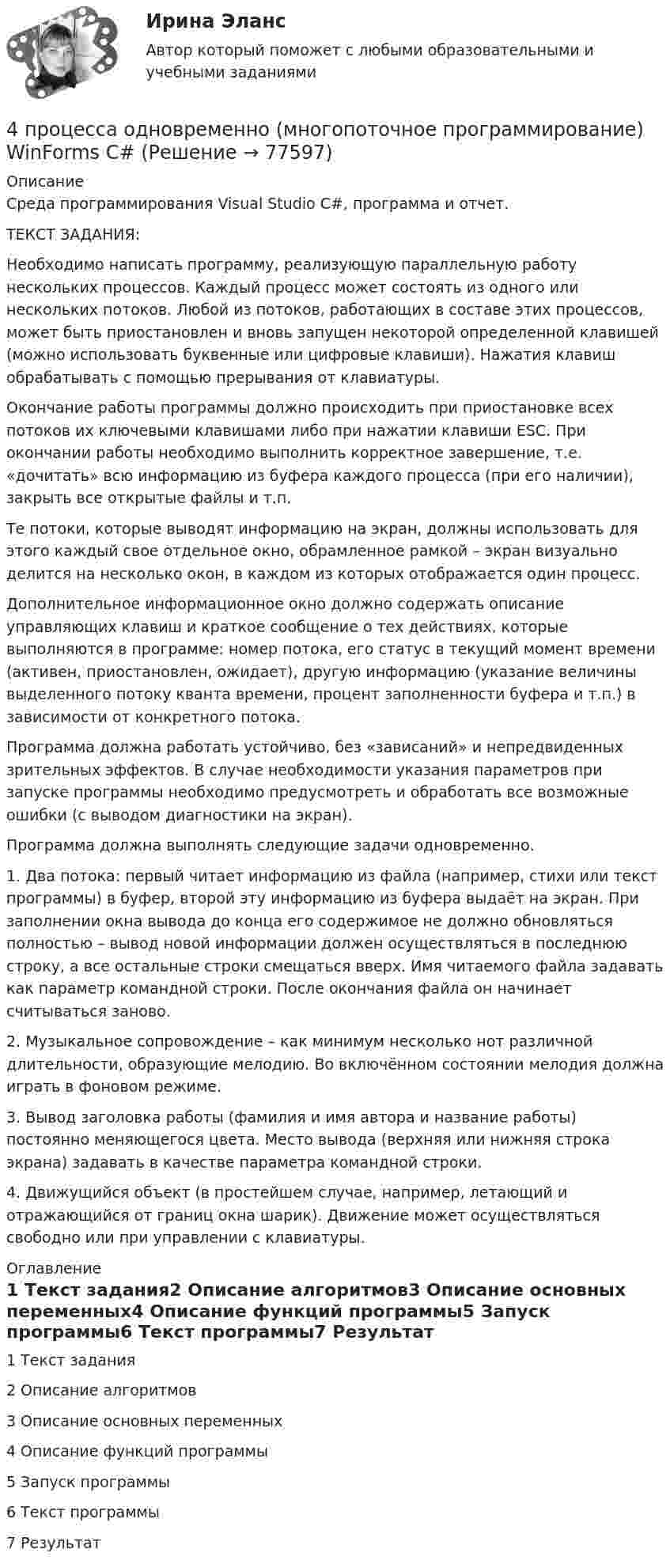     
            Описание
            Среда программирования Visual Studio С#, программа и отчет.ТЕКСТ ЗАДАНИЯ:Необходимо написать программу, реализующую параллельную работу нескольких процессов. Каждый процесс может состоять из одного или нескольких потоков. Любой из потоков, работающих в составе этих процессов, может быть приостановлен и вновь запущен некоторой определенной клавишей (можно использовать буквенные или цифровые клавиши). Нажатия клавиш обрабатывать с помощью прерывания от клавиатуры.Окончание работы программы должно происходить при приостановке всех потоков их ключевыми клавишами либо при нажатии клавиши ESC. При окончании работы необходимо выполнить корректное завершение, т.е. «дочитать» всю информацию из буфера каждого процесса (при его наличии), закрыть все открытые файлы и т.п.Те потоки, которые выводят информацию на экран, должны использовать для этого каждый свое отдельное окно, обрамленное рамкой – экран визуально делится на несколько окон, в каждом из которых отображается один процесс.Дополнительное информационное окно должно содержать описание управляющих клавиш и краткое сообщение о тех действиях, которые выполняются в программе: номер потока, его статус в текущий момент времени (активен, приостановлен, ожидает), другую информацию (указание величины выделенного потоку кванта времени, процент заполненности буфера и т.п.) в зависимости от конкретного потока.Программа должна работать устойчиво, без «зависаний» и непредвиденных зрительных эффектов. В случае необходимости указания параметров при запуске программы необходимо предусмотреть и обработать все возможные ошибки (с выводом диагностики на экран).Программа должна выполнять следующие задачи одновременно.1.    Два потока: первый читает информацию из файла (например, стихи или текст программы) в буфер, второй эту информацию из буфера выдаёт на экран. При заполнении окна вывода до конца его содержимое не должно обновляться полностью – вывод новой информации должен осуществляться в последнюю строку, а все остальные строки смещаться вверх. Имя читаемого файла задавать как параметр командной строки. После окончания файла он начинает считываться заново.2.    Музыкальное сопровождение – как минимум несколько нот различной длительности, образующие мелодию. Во включённом состоянии мелодия должна играть в фоновом режиме.3.    Вывод заголовка работы (фамилия и имя автора и название работы) постоянно меняющегося цвета. Место вывода (верхняя или нижняя строка экрана) задавать в качестве параметра командной строки.4.    Движущийся объект (в простейшем случае, например, летающий и отражающийся от границ окна шарик). Движение может осуществляться свободно или при управлении с клавиатуры.  
            Оглавление
            1 Текст задания2 Описание алгоритмов3 Описание основных переменных4 Описание функций программы5 Запуск программы6 Текст программы7 Результат  
            
            
            4 ПРОМЕЖУТОЧНЫХ ТЕСТА И ИТОГОВЫЙ ТЕСТ 84% РОСДИСТАНТ4 процесса одновременно (многопоточное программирование) WinForms C#4. С целью определения средней величины месячной заработанной платы работников торговой сферы в некотором крупном районе города, по схеме собственно-случайной бесповторной выборки было отобрано 150 работников из 1300. Распределение месячной заработной платы (тыс. руб.) представлено в таблице:4 теста с ответами Менеджмент (ДОУА) 120 вопросов50 баллов! АНО ДПО: Гештальт-подход в индивидуальной и групповой работе с различными запросами клиентов50 баллов АНО ДПО Техники ведущих психотерапевтических направлений в коучинге: НЛП, арт-терапия, транзактный анализ, телесно-ориентированная терапия50 баллов! АНО ДПО: Этические принципы работы гештальт-консультанта. Организация и расширение частной практики.4 ПРАКТИЧЕСКИЕ ЗАДАНИЯ РОСДИСТАНТ4 практических задании 4 ПРАКТИЧЕСКИХ ЗАДАНИЯ РОСДИСТАНТ4 ПРАКТИЧЕСКИХ ЗАДАНИЯ РОСДИСТАНТ4 ПРАКТИЧЕСКИХ ЗАДАНИЯ РОСДИСТАНТ4 практическое задание4 ПРОМЕЖУТОЧНЫЙ ТЕСТОВ и ИТОГОВЫЙ ТЕСТ 83% РОСДИСТАНТ