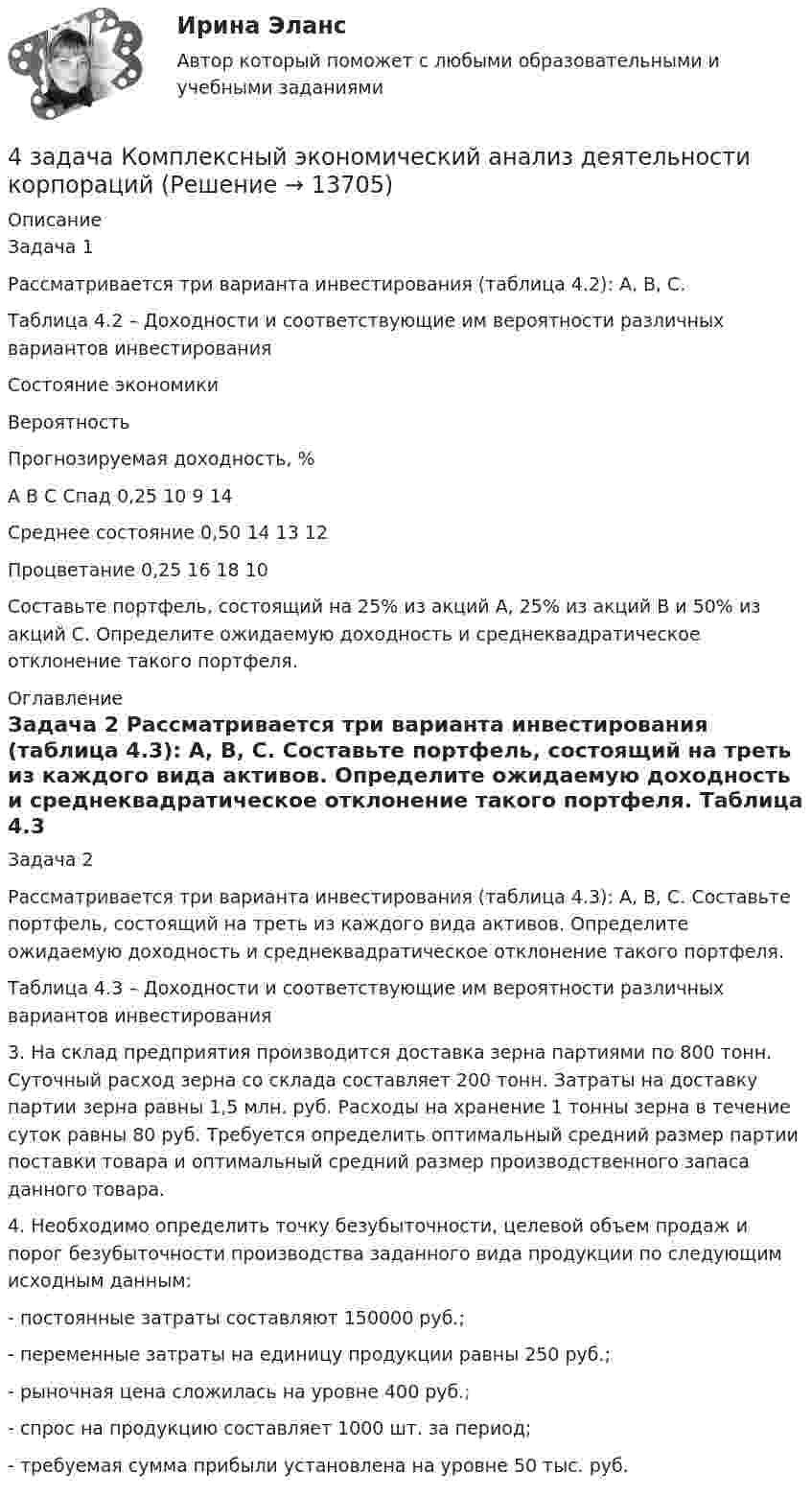     
          Описание
          Задача 1 Рассматривается три варианта инвестирования (таблица 4.2): А, В, С.Таблица 4.2 – Доходности и соответствующие им вероятности различных вариантов инвестирования  Состояние экономики Вероятность Прогнозируемая доходность, %   А В С   Спад 0,25 10 9 14   Среднее состояние 0,50 14 13 12   Процветание 0,25 16 18 10  	Составьте портфель, состоящий на 25% из акций А, 25% из акций В и 50% из акций С. Определите ожидаемую доходность и среднеквадратическое отклонение такого портфеля. 
          Оглавление
          Задача 2	Рассматривается три варианта инвестирования (таблица 4.3): А, В, С. Составьте портфель, состоящий на треть из каждого вида активов. Определите ожидаемую доходность и среднеквадратическое отклонение такого портфеля. Таблица 4.3 – Доходности и соответствующие им вероятности различных вариантов инвестирования	3. На склад предприятия производится доставка зерна партиями по 800 тонн. Суточный расход зерна со склада составляет 200 тонн. Затраты на доставку партии зерна равны 1,5 млн. руб. Расходы на хранение 1 тонны зерна в течение суток равны 80 руб. Требуется определить оптимальный средний размер партии поставки товара и оптимальный средний размер производственного запаса данного товара.	4. Необходимо определить точку безубыточности, целевой объем продаж и порог безубыточности производства заданного вида продукции по следующим исходным данным:	- постоянные затраты составляют 150000 руб.;	- переменные затраты на единицу продукции равны 250 руб.;	- рыночная цена сложилась на уровне 400 руб.;	- спрос на продукцию составляет 1000 шт. за период;	- требуемая сумма прибыли установлена на уровне 50 тыс. руб. 
            
            
            4 задания по основам права для гуманитарных специальностей РУДН4 задача Комплексный экономический анализ деятельности корпораций4 Задача.При пресечении групповой драки в кафе ударом ножа в грудь был убит полицейский, другому полицейскому был причинен тяжкий вред здоровью.4 задачи -  3 вариант - теоретические основы электротехники4 задачи по КОНФЛИКТОЛОГИИ4 задачи по КОНФЛИКТОЛОГИИ - 1 вариант4 задачи по КОНФЛИКТОЛОГИИ - ВАРИАНТ 24 вариант контрольного задания №2 1.Перепишите и переведите следующие предложения. 1.Man muß diese Papiere unterschreiben. Darf man die Füllfeder nehmen? 2. Man soll die Namen der großen Naturwissenschaftler nennen. In erster Linie nennt man den Namen K.A. Timirjasews.4 вариант Ответ решения экзаменационного билета (по бух.учету)4 Вариант Учет и анализ (финансовый учет, управленческий учет, финансовый анализ) Рейтинговая работа Витте часть 14. В магнитном поле находится квадратная проволочная рамка со стороной l и сопротивлением R. Определить: I. В случае однородного магнитного поля индукцией В: 1). электрический заряд q, который пройдёт через рамку, при её повороте на угол ;4. В чем состоит явление перезарядки частиц дисперсной фазы?4. Вычислите ΔfH₂₉₈º (SiO₂) исходя из термодинамических данных для реакции: SiO₂(к) + 2Mg(к) = 2MgO(к) + Si(к), ΔrHº = – 292,04 кДж.  Ответ: ΔfH₂₉₈º(SiO₂) = – 910,94 кДж/моль4 готовые задачки по ядерке