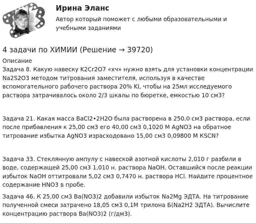     
          Описание
          Задача 8. Какую навеску K2Cr2O7 «хч» нужно взять для установки концентрации Na2S2O3 методом титрования заместителя, используя в качестве вспомогательного рабочего раствора 20% KI, чтобы на 25мл исследуемого раствора затрачивалось около 2/3 шкалы по бюретке, емкостью 10 см3? Задача 21. Какая масса BaCl2•2H2O была растворена в 250.0 см3 раствора, если после прибавления к 25,00 см3 его 40,00 см3 0,1020 М AgNO3 на обратное титрование избытка AgNO3 израсходовано 15,00 см3 0,09800 М КSCN? Задача 33. Стеклянную ампулу с навеской азотной кислоты 2,010 г разбили в воде, содержащей 25,00 см3 1,010 н. раствора NaOH. Оставшийся после реакции избыток NaOH оттитровали 5,02 см3 0,7470 н. раствора HCl. Найдите процентное содержание HNO3 в пробе.  Задача 46. К 25,00 см3 Ba(NO3)2 добавили избыток Na2Mg ЭДТА. На титрование полученной смеси затрачено 18,05 см3 0,1М трилона Б(Na2H2 ЭДТА). Вычислите концентрацию раствора Ba(NO3)2 (г/дм3).    
            
            
            4 задачи по уголовному процессу4 задачи по ХИМИИ4 задачи по ХИМИИ4 задачи по электротехнике4 задачи Уголовный процесс 24 задачи Юридическая психология4 задачки по физике4 задачи по криминалистике (тактика и методика)4 Задачи по рынку ценных бумаг (участники рынка ценных бумаг, утверждения, расчетные задачи)4 задачи по уголовному праву4 задачи по уголовному праву4 задачи по уголовному праву с решением в таблице4 задачи по уголовному процессу4 задачи по уголовному процессу