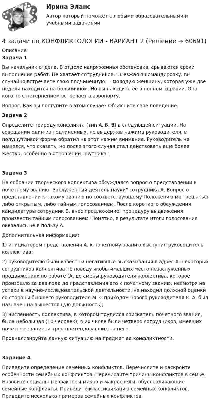     
            Описание
            Задача 1Вы начальник отдела. В отделе напряженная обстановка, срываются сроки выполнения работ. Не хватает сотрудников. Выезжая в командировку, вы случайно встречаете свою подчиненную — молодую женщину, которая уже две недели находится на больничном. Но вы находите ее в полном здравии. Она кого-то с нетерпением встречает в аэропорту.Вопрос. Как вы поступите в этом случае? Объясните свое поведение.Задача 2Определите природу конфликта (тип А, Б, В) в следующей ситуации. На совещании один из подчиненных, не выдержав нажима руководителя, в полушутливой форме обратил на этот нажим внимание. Руководитель не нашелся, что сказать, но после этого случая стал действовать еще более жестко, особенно в отношении шутника.Задача 3На собрании творческого коллектива обсуждался вопрос о представлении к почетному званию Заслуженный деятель науки сотрудника А. Вопрос о представлении к такому званию по соответствующему Положению мог решаться либо открытым, либо тайным голосованием. После короткого обсуждения кандидатуры сотрудник Б. внес предложение: процедуру выдвижения произвести тайным голосованием. Понятно, в результате итоги голосования оказались не в пользу А.Дополнительная информация:1) инициатором представления А. к почетному званию выступил руководитель коллектива;2) руководителю были известны негативные высказывания в адрес А. некоторых сотрудников коллектива по поводу якобы имевших место незаслуженных продвижениях по работе (А. до смены руководителя коллектива, которое произошло за два года до представления его к почетному званию, несмотря на успехи в научно-исследовательской деятельности, не находил должной оценки со стороны бывшего руководителя М. С приходом нового руководителя С. А. был назначен на вышестоящую должность);3) численность коллектива, в котором трудился соискатель почет­ного звания, была небольшая (10 человек); в их числе были четверо сотрудников, имевших почетное звание, и трое претендовавших на него.Проанализируйте данную ситуацию на предмет ее конфликтности.Задание 4Приведите определение семейных конфликтов. Перечислите и раскройте особенности семейных конфликтов. Перечислите причины конфликтов в семье. Назовите социальные факторы микро и макросреды, обусловливающие семейные конфликты. Приведите классификацию семейных конфликтов. Приведите несколько примеров семейных конфликтов.   
            
            
            4 задачи по КОНФЛИКТОЛОГИИ - 1 вариант4 задачи по КОНФЛИКТОЛОГИИ - ВАРИАНТ 24 задачи по координатным и векторным плоскостям и ускорению частиц4 задачи по криминалистике (тактика и методика)4 Задачи по рынку ценных бумаг (участники рынка ценных бумаг, утверждения, расчетные задачи)4 задачи по уголовному праву4 задачи по уголовному праву4. Вычислите ΔfH₂₉₈º (SiO₂) исходя из термодинамических данных для реакции: SiO₂(к) + 2Mg(к) = 2MgO(к) + Si(к), ΔrHº = – 292,04 кДж.  Ответ: ΔfH₂₉₈º(SiO₂) = – 910,94 кДж/моль4 готовые задачки по ядерке4 задания на расчёт данных, сравнительный анализ , оценка , анализ4 задания по основам права для гуманитарных специальностей РУДН4 задача Комплексный экономический анализ деятельности корпораций4 Задача.При пресечении групповой драки в кафе ударом ножа в грудь был убит полицейский, другому полицейскому был причинен тяжкий вред здоровью.4 задачи -  3 вариант - теоретические основы электротехники