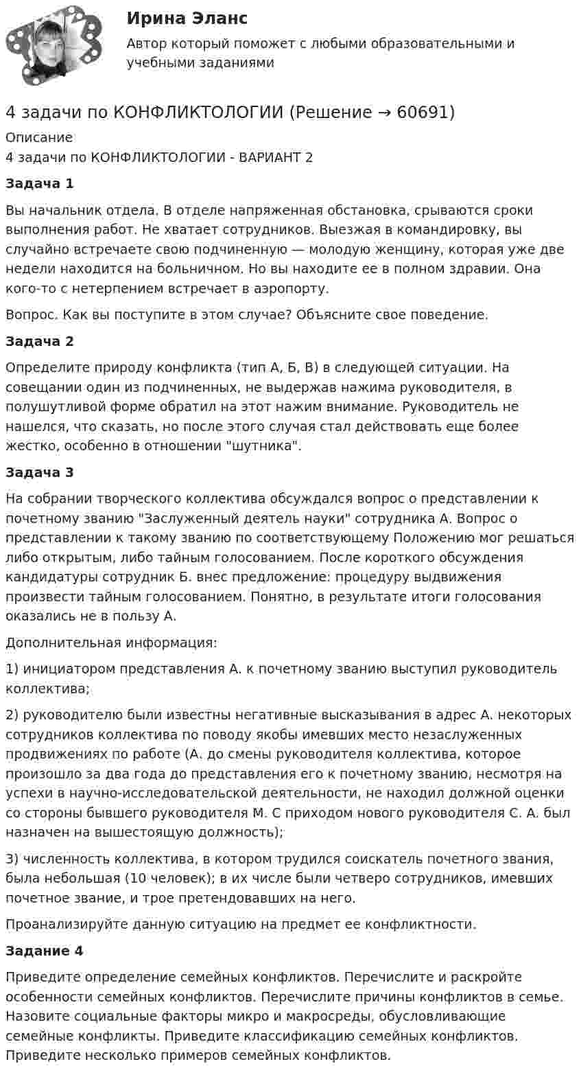      
            Описание
            4 задачи по КОНФЛИКТОЛОГИИ - ВАРИАНТ 2Задача 1Вы начальник отдела. В отделе напряженная обстановка, срываются сроки выполнения работ. Не хватает сотрудников. Выезжая в командировку, вы случайно встречаете свою подчиненную — молодую женщину, которая уже две недели находится на больничном. Но вы находите ее в полном здравии. Она кого-то с нетерпением встречает в аэропорту.Вопрос. Как вы поступите в этом случае? Объясните свое поведение.Задача 2Определите природу конфликта (тип А, Б, В) в следующей ситуации. На совещании один из подчиненных, не выдержав нажима руководителя, в полушутливой форме обратил на этот нажим внимание. Руководитель не нашелся, что сказать, но после этого случая стал действовать еще более жестко, особенно в отношении шутника.Задача 3На собрании творческого коллектива обсуждался вопрос о представлении к почетному званию Заслуженный деятель науки сотрудника А. Вопрос о представлении к такому званию по соответствующему Положению мог решаться либо открытым, либо тайным голосованием. После короткого обсуждения кандидатуры сотрудник Б. внес предложение: процедуру выдвижения произвести тайным голосованием. Понятно, в результате итоги голосования оказались не в пользу А.Дополнительная информация:1) инициатором представления А. к почетному званию выступил руководитель коллектива;2) руководителю были известны негативные высказывания в адрес А. некоторых сотрудников коллектива по поводу якобы имевших место незаслуженных продвижениях по работе (А. до смены руководителя коллектива, которое произошло за два года до представления его к почетному званию, несмотря на успехи в научно-исследовательской деятельности, не находил должной оценки со стороны бывшего руководителя М. С приходом нового руководителя С. А. был назначен на вышестоящую должность);3) численность коллектива, в котором трудился соискатель почет­ного звания, была небольшая (10 человек); в их числе были четверо сотрудников, имевших почетное звание, и трое претендовавших на него.Проанализируйте данную ситуацию на предмет ее конфликтности.Задание 4Приведите определение семейных конфликтов. Перечислите и раскройте особенности семейных конфликтов. Перечислите причины конфликтов в семье. Назовите социальные факторы микро и макросреды, обусловливающие семейные конфликты. Приведите классификацию семейных конфликтов. Приведите несколько примеров семейных конфликтов.   
            
            
            4 задачи -  3 вариант - теоретические основы электротехники4 задачи по КОНФЛИКТОЛОГИИ4 задачи по КОНФЛИКТОЛОГИИ - 1 вариант4 задачи по КОНФЛИКТОЛОГИИ - ВАРИАНТ 24 задачи по координатным и векторным плоскостям и ускорению частиц4 задачи по криминалистике (тактика и методика)4 Задачи по рынку ценных бумаг (участники рынка ценных бумаг, утверждения, расчетные задачи)4. В магнитном поле находится квадратная проволочная рамка со стороной l и сопротивлением R. Определить: I. В случае однородного магнитного поля индукцией В: 1). электрический заряд q, который пройдёт через рамку, при её повороте на угол ;4. В чем состоит явление перезарядки частиц дисперсной фазы?4. Вычислите ΔfH₂₉₈º (SiO₂) исходя из термодинамических данных для реакции: SiO₂(к) + 2Mg(к) = 2MgO(к) + Si(к), ΔrHº = – 292,04 кДж.  Ответ: ΔfH₂₉₈º(SiO₂) = – 910,94 кДж/моль4 готовые задачки по ядерке4 задания на расчёт данных, сравнительный анализ , оценка , анализ4 задания по основам права для гуманитарных специальностей РУДН4 задача Комплексный экономический анализ деятельности корпораций