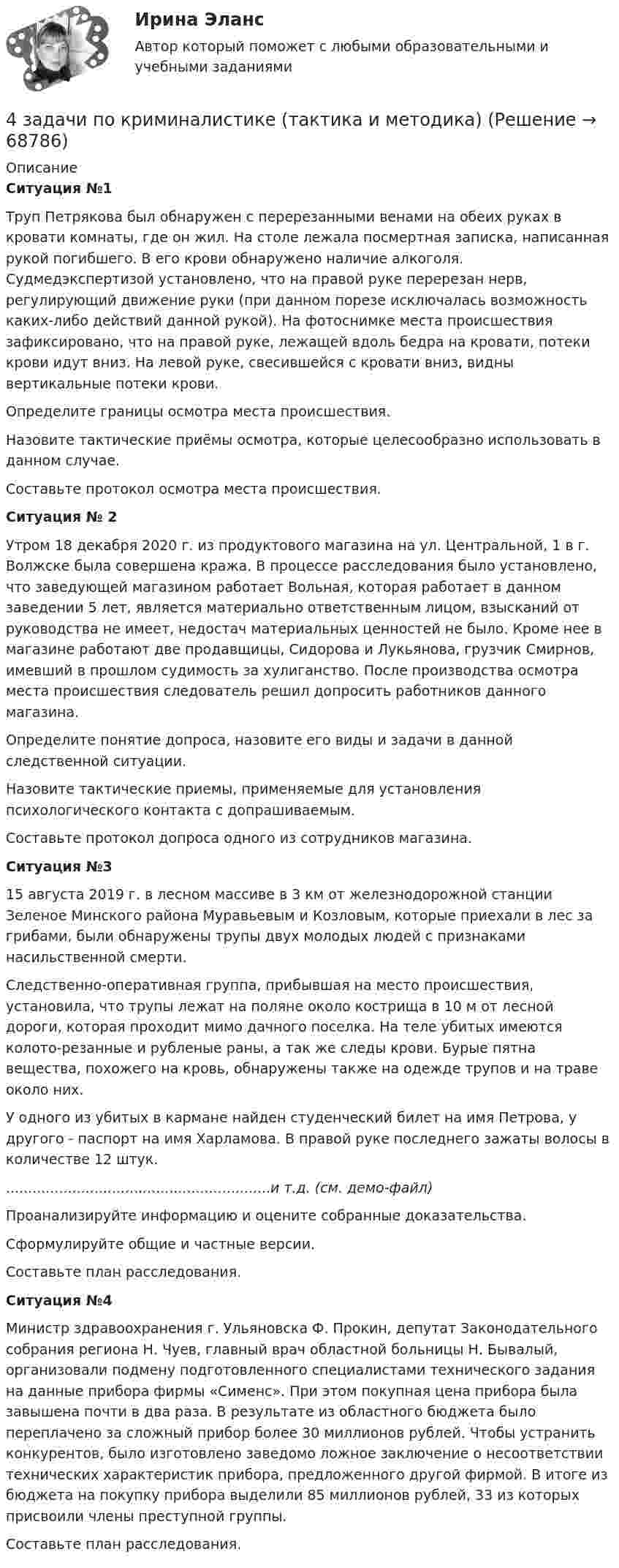     
            Описание
             Ситуация №1	 	Труп Петрякова был обнаружен с перерезанными венами на обеих руках в кровати комнаты, где он жил. На столе лежала посмертная записка, написанная рукой погибшего. В его крови обнаружено наличие алкоголя. Судмедэкспертизой установлено, что на правой руке перерезан нерв, регулирующий движение руки (при данном порезе исключалась возможность каких-либо действий данной рукой). На фотоснимке места происшествия зафиксировано, что на правой руке, лежащей вдоль бедра на кровати, потеки крови идут вниз. На левой руке, свесившейся с кровати вниз, видны вертикальные потеки крови.	Определите границы осмотра места происшествия.	Назовите тактические приёмы осмотра, которые целесообразно использовать в данном случае.	Составьте протокол осмотра места происшествия. Ситуация № 2	 	Утром 18 декабря 2020 г. из продуктового магазина на ул. Центральной, 1 в г. Волжске была совершена кража. В процессе расследования было установлено, что заведующей магазином работает Вольная, которая работает в данном заведении 5 лет, является материально ответственным лицом, взысканий от руководства не имеет, недостач материальных ценностей не было. Кроме нее в магазине работают две продавщицы, Сидорова и Лукьянова, грузчик Смирнов, имевший в прошлом судимость за хулиганство. После производства осмотра места происшествия следователь решил допросить работников данного магазина.	Определите понятие допроса, назовите его виды и задачи в данной следственной ситуации.	Назовите тактические приемы, применяемые для установления психологического контакта с допрашиваемым. 	Составьте протокол допроса одного из сотрудников магазина. Ситуация №3	 	15 августа 2019 г. в лесном массиве в 3 км от железнодорожной станции Зеленое Минского района Муравьевым и Козловым, которые приехали в лес за грибами, были обнаружены трупы двух молодых людей с признаками насильственной смерти.	Следственно-оперативная группа, прибывшая на место происшествия, установила, что трупы лежат на поляне около кострища в 10 м от лесной дороги, которая проходит мимо дачного поселка. На теле убитых имеются колото-резанные и рубленые раны, а так же следы крови. Бурые пятна вещества, похожего на кровь, обнаружены также на одежде трупов и на траве около них.	У одного из убитых в кармане найден студенческий билет на имя Петрова, у другого - паспорт на имя Харламова. В правой руке последнего зажаты волосы в количестве 12 штук.		............................................................и  т.д. (см. демо-файл)	Проанализируйте информацию и оцените собранные доказательства.	Сформулируйте общие и частные версии. 	Составьте план расследования. Ситуация №4	Министр здравоохранения г. Ульяновска Ф. Прокин, депутат Законодательного собрания региона Н. Чуев, главный врач областной больницы Н. Бывалый, организовали подмену подготовленного специалистами технического задания на данные прибора фирмы «Сименс». При этом покупная цена прибора была завышена почти в два раза. В результате из областного бюджета было переплачено за сложный прибор более 30 миллионов рублей. Чтобы устранить конкурентов, было изготовлено заведомо ложное заключение о несоответствии технических характеристик прибора, предложенного другой фирмой. В итоге из бюджета на покупку прибора выделили 85 миллионов рублей, 33 из которых присвоили члены преступной группы.	Составьте план расследования.    
            
            
            4 задачи по координатным и векторным плоскостям и ускорению частиц4 задачи по криминалистике (тактика и методика)4 Задачи по рынку ценных бумаг (участники рынка ценных бумаг, утверждения, расчетные задачи)4 задачи по уголовному праву4 задачи по уголовному праву4 задачи по уголовному праву с решением в таблице4 задачи по уголовному процессу4 задания на расчёт данных, сравнительный анализ , оценка , анализ4 задания по основам права для гуманитарных специальностей РУДН4 задача Комплексный экономический анализ деятельности корпораций4 Задача.При пресечении групповой драки в кафе ударом ножа в грудь был убит полицейский, другому полицейскому был причинен тяжкий вред здоровью.4 задачи -  3 вариант - теоретические основы электротехники4 задачи по КОНФЛИКТОЛОГИИ4 задачи по КОНФЛИКТОЛОГИИ - 1 вариант