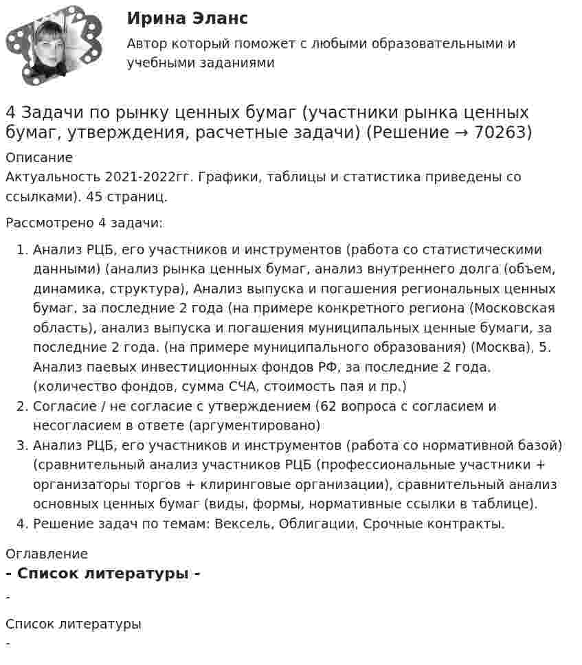      
            Описание
            Актуальность 2021-2022гг. Графики, таблицы и статистика приведены со ссылками). 45 страниц.Рассмотрено 4 задачи: Анализ РЦБ, его участников и инструментов (работа со статистическими данными) (анализ рынка ценных бумаг, анализ внутреннего долга (объем, динамика, структура), Анализ выпуска и погашения региональных ценных бумаг, за последние 2 года (на примере конкретного региона (Московская область),  анализ выпуска и погашения муниципальных ценные бумаги, за последние 2 года. (на примере муниципального образования) (Москва), 	5.                Анализ паевых инвестиционных фондов РФ, за последние 2 года. (количество фондов, сумма СЧА, стоимость пая и пр.)Согласие / не согласие с утверждением (62 вопроса с согласием и несогласием в ответе (аргументировано)Анализ РЦБ, его участников и инструментов (работа со нормативной базой) (сравнительный анализ участников РЦБ (профессиональные участники + организаторы торгов + клиринговые организации), сравнительный анализ основных ценных бумаг (виды, формы, нормативные ссылки в таблице).Решение задач по темам: Вексель, Облигации, Срочные контракты. 
            Оглавление
            - 
            Список литературы
            - 
            
            
            4 задачи по криминалистике (тактика и методика)4 Задачи по рынку ценных бумаг (участники рынка ценных бумаг, утверждения, расчетные задачи)4 задачи по уголовному праву4 задачи по уголовному праву4 задачи по уголовному праву с решением в таблице4 задачи по уголовному процессу4 задачи по уголовному процессу4 задания по основам права для гуманитарных специальностей РУДН4 задача Комплексный экономический анализ деятельности корпораций4 Задача.При пресечении групповой драки в кафе ударом ножа в грудь был убит полицейский, другому полицейскому был причинен тяжкий вред здоровью.4 задачи -  3 вариант - теоретические основы электротехники4 задачи по КОНФЛИКТОЛОГИИ4 задачи по КОНФЛИКТОЛОГИИ - 1 вариант4 задачи по КОНФЛИКТОЛОГИИ - ВАРИАНТ 2