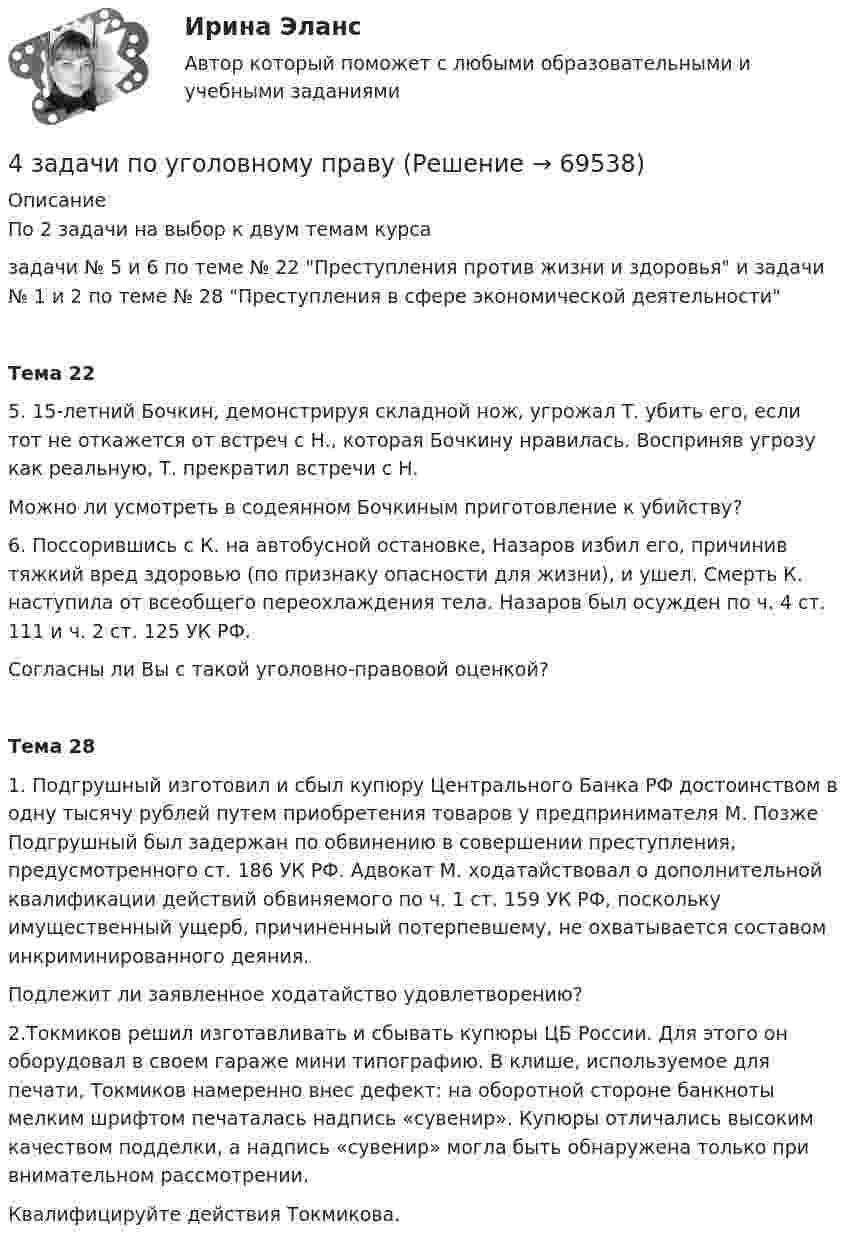     
            Описание
            По 2 задачи на выбор к двум темам курсазадачи № 5 и 6 по теме № 22 Преступления против жизни и здоровья и задачи № 1 и 2 по теме № 28 Преступления в сфере экономической деятельности Тема 22	5. 15-летний Бочкин, демонстрируя складной нож, угрожал Т. убить его, если тот не откажется от встреч с Н., которая Бочкину нравилась. Восприняв угрозу как реальную, Т. прекратил встречи с Н. 	Можно ли усмотреть в содеянном Бочкиным приготовление к убийству?	 	6. Поссорившись с К. на автобусной остановке, Назаров избил его, причинив тяжкий вред здоровью (по признаку опасности для жизни), и ушел. Смерть К. наступила от всеобщего переохлаждения тела. Назаров был осужден по ч. 4 ст. 111 и ч. 2 ст. 125 УК РФ.	Согласны ли Вы с такой уголовно-правовой оценкой? Тема 28	1. Подгрушный изготовил и сбыл купюру Центрального Банка РФ достоинством в одну тысячу рублей путем приобретения товаров у предпринимателя М. Позже Подгрушный был задержан по обвинению в совершении преступления, предусмотренного ст. 186 УК РФ. Адвокат М. ходатайствовал о дополнительной квалификации действий обвиняемого по ч. 1 ст. 159 УК РФ, поскольку имущественный ущерб, причиненный потерпевшему, не охватывается составом инкриминированного деяния.	Подлежит ли заявленное ходатайство удовлетворению?2.Токмиков решил изготавливать и сбывать купюры ЦБ России. Для этого он оборудовал в своем гараже мини типографию. В клише, используемое для печати, Токмиков намеренно внес дефект: на оборотной стороне банкноты мелким шрифтом печаталась надпись «сувенир». Купюры отличались высоким качеством подделки, а надпись «сувенир» могла быть обнаружена только при внимательном рассмотрении.	Квалифицируйте действия Токмикова.   
            
            
            4 задачи по уголовному праву4 задачи по уголовному праву4 задачи по уголовному праву с решением в таблице4 задачи по уголовному процессу4 задачи по уголовному процессу4 задачи по уголовному процессу4 задачи по уголовному процессу4 Задача.При пресечении групповой драки в кафе ударом ножа в грудь был убит полицейский, другому полицейскому был причинен тяжкий вред здоровью.4 задачи -  3 вариант - теоретические основы электротехники4 задачи по КОНФЛИКТОЛОГИИ4 задачи по КОНФЛИКТОЛОГИИ - 1 вариант4 задачи по КОНФЛИКТОЛОГИИ - ВАРИАНТ 24 задачи по координатным и векторным плоскостям и ускорению частиц4 задачи по криминалистике (тактика и методика)