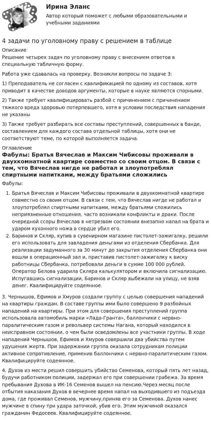     
          Описание
          Решение четырех задач по уголовному праву с внесением ответов в специальную табличную форму.Работа уже сдавалась на проверку. Возникли вопросы по задаче 3:1) Преподаватель не согласен с квалификацией по одному из составов, хотя приводит в качестве доводов аргументы, которые в науке являются спорными. 2) Также требует квалифицировать  разбой с причинением с причинением тяжкого вреда здоровью потерпевшего, хотя в условии последствия нападения не указаны3) Также требует разбирать все составы преступлений, совершенных в банде, составлением для каждого состава отдельной таблицы, хотя они не соответствуют теме, по которой выполняется задача. 
          Оглавление
          Фабулы: Братья Вячеслав и Максим Чибисовы проживали в двухкомнатной квартире совместно со своим отцом. В связи с тем, что Вячеслав нигде не работал и злоупотреблял спиртными напитками, между братьями сложились неприязненные отношения, часто возникали конфликты и драки. После очередной ссоры Вячеслав в нетрезвом состоянии внезапно напал на брата и ударом кухонного ножа в сердце убил его.Баринов и Скляр, купив в сувенирном магазине пистолет-зажигалку, решили его использовать для завладения деньгами из отделения Сбербанка. Для реализации задуманного за 30 минут до закрытия отделения Сбербанка они вошли в операционный зал и, приставив пистолет-зажигалку к виску работницы Сбербанка, потребовали деньги в сумме 100 000 рублей. Оператор Белова ударила Скляра калькулятором и включила сигнализацию. Испугавшись сигнализации, Баринов и Скляр выбежали на улицу, не взяв денег. Квалифицируйте содеянное.3.	Чернышов, Ефимов и Хмуров создали группу с целью совершения нападений на квартиры граждан. В составе группы ими было совершено 9 разбойных нападений на квартиры. При этом для совершения преступлений группа использовала автомобиль марки «Лада-Гранта», баллончики с нервно-паралитическим газом и револьвер системы Нагана, который находился в неисправном состоянии, о чем были осведомлены все участники группы. В ходе нападений Чернышов, Ефимов и Хмуров совершили два убийства путем удушения жертв. При задержании группа оказала сотрудникам полиции активное сопротивление, применив баллончики с нервно-паралитическим газом. Квалифицируйте содеянное.4. 	Духов из мести решил совершить убийство Семенова, который пять лет назад, будучи работником полиции, задержал его при совершении грабежа. За время пребывания Духова в ИК-16 Семенов вышел на пенсию.Через месяц после отбытия наказания Духов в вечернее время напал на выходившего из подъезда дома, где проживал Семенов, мужчину,приняв его за Семенова. Духов нанес мужчине в спину три удара заточкой, убив его. Этим мужчиной оказался гражданин Федосеев. Квалифицируйте содеянное. 
            
            
            4 задачи по уголовному праву4 задачи по уголовному праву с решением в таблице4 задачи по уголовному процессу4 задачи по уголовному процессу4 задачи по уголовному процессу4 задачи по уголовному процессу4 задачи по ХИМИИ4 задачи -  3 вариант - теоретические основы электротехники4 задачи по КОНФЛИКТОЛОГИИ4 задачи по КОНФЛИКТОЛОГИИ - 1 вариант4 задачи по КОНФЛИКТОЛОГИИ - ВАРИАНТ 24 задачи по координатным и векторным плоскостям и ускорению частиц4 задачи по криминалистике (тактика и методика)4 Задачи по рынку ценных бумаг (участники рынка ценных бумаг, утверждения, расчетные задачи)