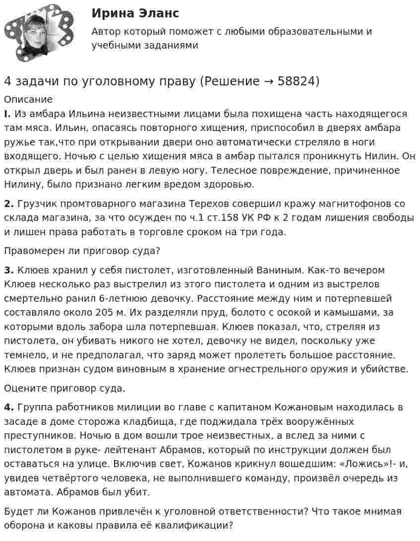      
            Описание
            I. Из амбара Ильина неизвестными лицами была похищена часть находящегося там мяса. Ильин, опасаясь повторного хищения, приспособил в дверях амбара ружье так,что при открывании двери оно автоматически стреляло в ноги входящего. Ночью с целью хищения мяса в амбар пытался проникнуть Нилин. Он открыл дверь и был ранен в левую ногу. Телесное повреждение, причиненное Нилину, было признано легким вредом здоровью.2. Грузчик промтоварного магазина Терехов совершил кражу магнитофонов со склада магазина, за что осужден по ч.1 ст.158 УК РФ к 2 годам лишения свободы и лишен права работать в торговле сроком на три года. Правомерен ли приговор суда?3. Клюев хранил у себя пистолет, изготовленный Ваниным. Как-то вечером Клюев несколько раз выстрелил из этого пистолета и одним из выстрелов смертельно ранил 6-летнюю девочку. Расстояние между ним и потерпевшей составляло около 205 м. Их разделяли пруд, болото с осокой и камышами, за которыми вдоль забора шла потерпевшая.							Клюев показал, что, стреляя из пистолета, он убивать никого не хотел, девочку не видел, поскольку уже темнело, и не предполагал, что заряд может пролететь большое расстояние. Клюев признан судом виновным в хранение огнестрельного оружия и убийстве.Оцените приговор суда.4. Группа работников милиции во главе с капитаном Кожановым находилась в засаде в доме сторожа кладбища, где поджидала трёх вооружённых преступников. Ночью в дом вошли трое неизвестных, а вслед за ними с пистолетом в руке- лейтенант Абрамов, который по инструкции должен был оставаться на улице. Включив свет, Кожанов крикнул вошедшим: «Ложись»!- и, увидев четвёртого человека, не выполнившего команду, произвёл очередь из автомата. Абрамов был убит.Будет ли Кожанов привлечён к уголовной ответственности? Что такое мнимая оборона и каковы правила её квалификации?   
            
            
            4 Задачи по рынку ценных бумаг (участники рынка ценных бумаг, утверждения, расчетные задачи)4 задачи по уголовному праву4 задачи по уголовному праву4 задачи по уголовному праву с решением в таблице4 задачи по уголовному процессу4 задачи по уголовному процессу4 задачи по уголовному процессу4 задача Комплексный экономический анализ деятельности корпораций4 Задача.При пресечении групповой драки в кафе ударом ножа в грудь был убит полицейский, другому полицейскому был причинен тяжкий вред здоровью.4 задачи -  3 вариант - теоретические основы электротехники4 задачи по КОНФЛИКТОЛОГИИ4 задачи по КОНФЛИКТОЛОГИИ - 1 вариант4 задачи по КОНФЛИКТОЛОГИИ - ВАРИАНТ 24 задачи по координатным и векторным плоскостям и ускорению частиц