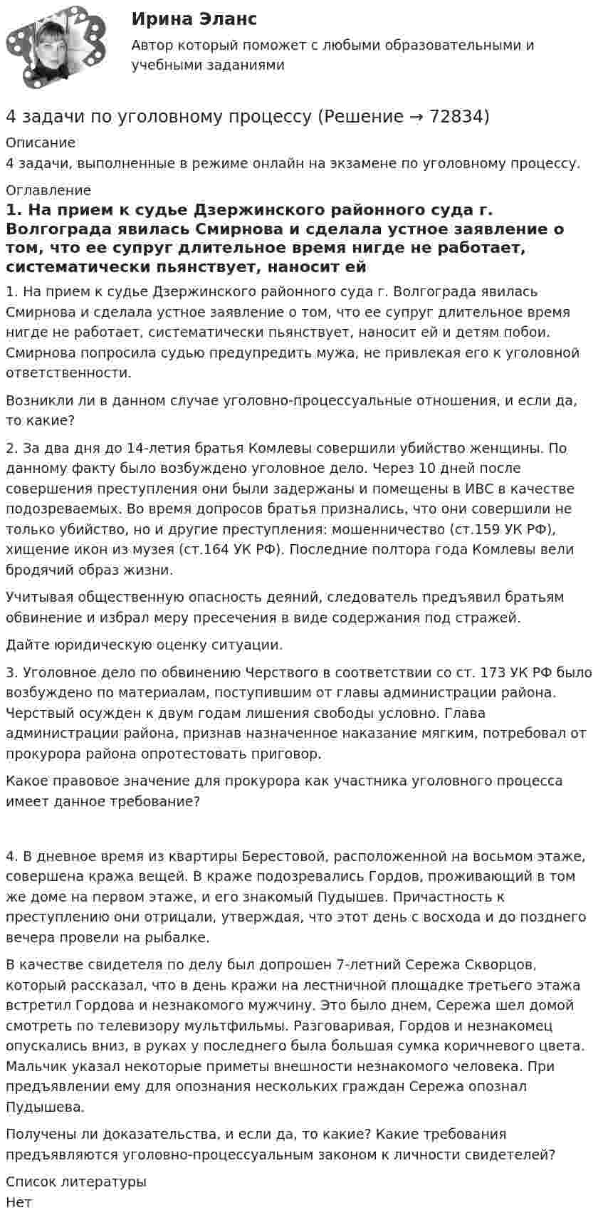      
            Описание
            4 задачи, выполненные в режиме онлайн на экзамене по уголовному процессу.  
            Оглавление
            	1. На прием к судье Дзержинского районного суда г. Волгограда явилась Смирнова и сделала устное заявление о том, что ее супруг длительное время нигде не работает, систематически пьянствует, наносит ей и детям побои. Смирнова попросила судью предупредить мужа, не привлекая его к уголовной ответственности.Возникли ли в данном случае уголовно-процессуальные отношения, и если да, то какие? 	2. За два дня до 14-летия братья Комлевы совершили убийство женщины. По данному факту было возбуждено уголовное дело. Через 10 дней после совершения преступления они были задержаны и помещены в ИВС в качестве подозреваемых. Во время допросов братья признались, что они совершили не только убийство, но и другие преступления: мошенничество (ст.159 УК РФ), хищение икон из музея (ст.164 УК РФ). Последние полтора года Комлевы вели бродячий образ жизни.	Учитывая общественную опасность деяний, следователь предъявил братьям обвинение и избрал меру пресечения в виде содержания под стражей.	Дайте юридическую оценку ситуации. 	3. Уголовное дело по обвинению Черствого в соответствии со ст. 173 УК РФ было возбуждено по материалам, поступившим от главы администрации района. Черствый осужден к двум годам лишения свободы условно. Глава администрации района, признав назначенное наказание мягким, потребовал от прокурора района опротестовать приговор.	Какое правовое значение для прокурора как участника уголовного процесса имеет данное требование?	4. В дневное время из квартиры Берестовой, расположенной на восьмом этаже, совершена кража вещей. В краже подозревались Гордов, проживающий в том же доме на первом этаже, и его знакомый Пудышев. Причастность к преступлению они отрицали, утверждая, что этот день с восхода и до позднего вечера провели на рыбалке.	В качестве свидетеля по делу был допрошен 7-летний Сережа Скворцов, который рассказал, что в день кражи на лестничной площадке третьего этажа встретил Гордова и незнакомого мужчину. Это было днем, Сережа шел домой смотреть по телевизору мультфильмы. Разговаривая, Гордов и незнакомец опускались вниз, в руках у последнего была большая сумка коричневого цвета. Мальчик указал некоторые приметы внешности незнакомого человека. При предъявлении ему для опознания нескольких граждан Сережа опознал Пудышева.	Получены ли доказательства, и если да, то какие? Какие требования предъявляются уголовно-процессуальным законом к личности свидетелей?  
            Список литературы
            Нет 
            
            
            4 задачи по уголовному процессу4 задачи по уголовному процессу4 задачи по ХИМИИ4 задачи по ХИМИИ4 задачи по электротехнике4 задачи Уголовный процесс 24 задачи Юридическая психология4 задачи по координатным и векторным плоскостям и ускорению частиц4 задачи по криминалистике (тактика и методика)4 Задачи по рынку ценных бумаг (участники рынка ценных бумаг, утверждения, расчетные задачи)4 задачи по уголовному праву4 задачи по уголовному праву4 задачи по уголовному праву с решением в таблице4 задачи по уголовному процессу