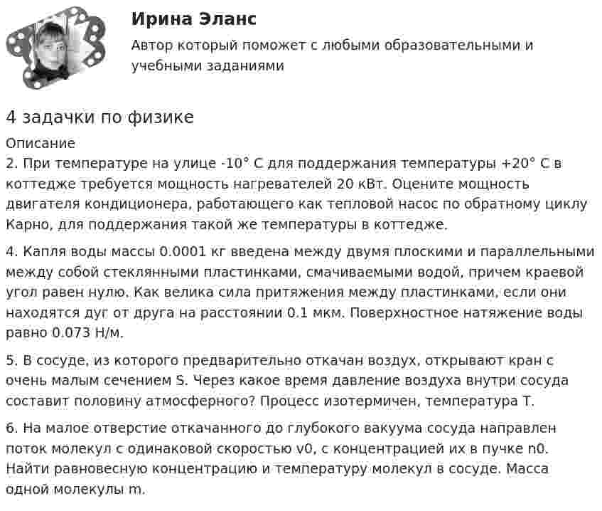      
          Описание
          2. При температуре на улице -10° С для поддержания температуры +20° С в коттедже требуется мощность нагревателей 20 кВт. Оцените мощность двигателя кондиционера, работающего как тепловой насос по обратному циклу Карно, для поддержания такой же температуры в коттедже.4. Капля воды массы 0.0001 кг введена между двумя плоскими и параллельными между собой стеклянными пластинками, смачиваемыми водой, причем краевой угол равен нулю. Как велика сила притяжения между пластинками, если они находятся дуг от друга на расстоянии 0.1 мкм. Поверхностное натяжение воды равно 0.073 Н/м.5. В сосуде, из которого предварительно откачан воздух, открывают кран с очень малым сечением S. Через какое время давление воздуха внутри сосуда составит половину атмосферного? Процесс изотермичен, температура Т.6. На малое отверстие откачанного до глубокого вакуума сосуда направлен поток молекул с одинаковой скоростью v0, с концентрацией их в пучке n0. Найти равновесную концентрацию и температуру молекул в сосуде. Масса одной молекулы m.  
            
            
            4 задачи Юридическая психология4 задачки по физике4. Замените выделенные существительные с предлогом ука­зательными местоименными наречиями. z.B.: Seit langem interessiere ich mich für Elektrotechnik. — Seit langem interessiere ich mich dafür. 1. Ich interessiere mich fürs Theater. 2. Er bereitet sich auf unsere Konferenz vor.4. Из 1,3 г гидроксида металла получается 2,85 г его сульфата. Вычислите молярную массу эквивалента этого металла. 18. На нейтрализацию 0,943 г фосфористой кислоты H₃PO₃ израсходовано 1,291 г KOH. Вычислите количество вещества эквивалента, молярную массу эквивалента и основность кислоты. На основании расчета напишите уравнение реакции.4. Изобразите любой изомер соединения трифторпентан. Постройте и назовите хотя бы 5 его изомеров. В одном из изомеров укажите все первичные, вторичные и третичные атомы углерода.4. ИНФЕКЦИОННЫЕ БОЛЕЗНИ И ИХ ПРОФИЛАКТИКА4. Лабораторный практикум по бухгалтерскому учету4 задачи по уголовному процессу4 задачи по уголовному процессу4 задачи по уголовному процессу4 задачи по уголовному процессу4 задачи по ХИМИИ4 задачи по ХИМИИ4 задачи по электротехнике