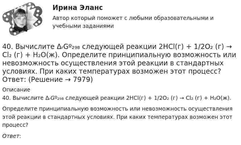      
          Описание
          40. Вычислите ΔᵣGº₂₉₈ следующей реакции 2НСl(г) + 1/2О₂ (г) → Cl₂ (г) + Н₂О(ж).Определите принципиальную возможность или невозможность осуществления этой реакции в стандартных условиях. При каких температурах возможен этот процесс?Ответ:   
            
            
            409. В результате эффекта Комптона фотон с энергией ε1 = 0.51 МэВ рассеян на свободных электронах на угол θ = 120°. Определить энергию ε2 рассеянного фотона. 419. Пользуясь соотношением неопределенностей, оцените размеры атома, если электрон в нем движется со скоростью, отвечающей прохождению ускоряющего потенциала 1,38*105 В.40. Вычислите ΔᵣGº₂₉₈ следующей реакции 2НСl(г) + 1/2О₂ (г) → Cl₂ (г) + Н₂О(ж).  Определите принципиальную возможность или невозможность осуществления этой реакции в стандартных условиях. При каких температурах возможен этот процесс?  Ответ: 40. Исходя из сокращенных уравнений ядерных реакций: a)? (α,D)  ³⁴₁₇Cl; б) ⁵⁵₂₅Mn (?, α)  ⁵²₂₃V, напишите их полные уравнения.40. Что называется сродством к электрону? Как изменяется окислительная активность неметаллов в периоде и в группе периодической системы с увеличением порядкового номера? Какой из атомов – хлор или йод – является окислителем при образовании молекул413. При сплавлении хромита железа Fe(CrO₂)₂ с карбонатом натрия в присутствии кислорода хром (III) и железо (II) окисляются и приобретают соответственно степени окисления +6 и +3. Составьте электронные и молекулярные уравнения реакции. 41. Вычислите тепловой эффект и напишите термохимическое уравнение реакции между СО(г) и Н₂(г), в результате которой образуются СН₄(г) и Н₂О(г). Сколько теплоты выделится в этой реакции, если получено 67,2 л метана в пересчете на нормальные условия? 4.1 Задание к теме 1 Заполните таблицу. Всеобщие научные методы идеалистический и материалистический методы в Частные научные методы Специальные методы теории государства и права3 Ситуация. Рассчитайте структуру ассортимента в натуральном и денежном выражении (в ценах, действующих для данного магазина или региона):3.Сложное напряженное состояние. Совместное воздействие изгиба и кручения. Расчет вала (задача № 7)3 теста с ответами АНГЛИЙСКИЙ ЯЗЫК (ДОУА, ББЛ, СР, 1 ЧАСТЬ) всего 90 вопросов  3. Тестовые задания Необходимо из предложенных вариантов ответа на вопрос теста выбрать, по Вашему мнению, единственно верный ответ. 1.Какой Метод разработки альтернатив решений позволяет выяснить причины проблеМы3х ситуационных заданий3. Электричество и магнетизм, волновая оптика 3.03. В вершинах квадрата находятся одинаковые заряды q = 10 нКл каждый. Какой отрицательный заряд q нужно поместить в центре квадрата, чтобы сила взаимного отталкивания положительных зарядов была уравновешена силой притяжения отрицательного заряда?402. Диоксиды титана и циркония при сплавлении взаимодействуют со щелочами. О каких свойствах оксидов говорят эти реакции? Напишите уравнения реакций между: а) ТiO₂ и ВаО; б) ZrO₂ и NaOH. В первой реакции образуется метатитанат, а во второй – 