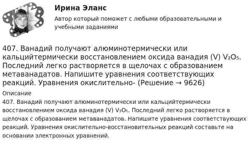      
          Описание
          407. Ванадий получают алюминотермически или кальцийтермически восстановлением оксида ванадия (V) V₂O₅. Последний легко растворяется в щелочах с образованием метаванадатов. Напишите уравнения соответствующих реакций. Уравнения окислительно-восстановительных реакций составьте на основании электронных уравнений.  
            
            
            402. Диоксиды титана и циркония при сплавлении взаимодействуют со щелочами. О каких свойствах оксидов говорят эти реакции? Напишите уравнения реакций между: а) ТiO₂ и ВаО; б) ZrO₂ и NaOH. В первой реакции образуется метатитанат, а во второй – 407. Ванадий получают алюминотермически или кальцийтермически восстановлением оксида ванадия (V) V₂O₅. Последний легко растворяется в щелочах с образованием метаванадатов. Напишите уравнения соответствующих реакций. Уравнения окислительно-409. В результате эффекта Комптона фотон с энергией ε1 = 0.51 МэВ рассеян на свободных электронах на угол θ = 120°. Определить энергию ε2 рассеянного фотона. 419. Пользуясь соотношением неопределенностей, оцените размеры атома, если электрон в нем движется со скоростью, отвечающей прохождению ускоряющего потенциала 1,38*105 В.40. Вычислите ΔᵣGº₂₉₈ следующей реакции 2НСl(г) + 1/2О₂ (г) → Cl₂ (г) + Н₂О(ж).  Определите принципиальную возможность или невозможность осуществления этой реакции в стандартных условиях. При каких температурах возможен этот процесс?  Ответ: 40. Исходя из сокращенных уравнений ядерных реакций: a)? (α,D)  ³⁴₁₇Cl; б) ⁵⁵₂₅Mn (?, α)  ⁵²₂₃V, напишите их полные уравнения.40. Что называется сродством к электрону? Как изменяется окислительная активность неметаллов в периоде и в группе периодической системы с увеличением порядкового номера? Какой из атомов – хлор или йод – является окислителем при образовании молекул413. При сплавлении хромита железа Fe(CrO₂)₂ с карбонатом натрия в присутствии кислорода хром (III) и железо (II) окисляются и приобретают соответственно степени окисления +6 и +3. Составьте электронные и молекулярные уравнения реакции. 3. Решите задачу 8 П., располагая информацией о наличии в квартире К. крупной суммы денег, не менее 100 тыс. долларов США, предварительно договорился с Н., У. о хищении денег путем кражи. За предоставление информации П. должен был получить 10% похищенной суммы, лично не участвуя в краже3. Ситуационное задание На основе теоретических положений и методических инструментов по теме «Применение краудтехнологий в системе подбора персонала в организации», разработайте методику реализации краудтехнологии для организации, в которой вы проходили практику или в которой работаете в настоящее время.3 Ситуация. Рассчитайте структуру ассортимента в натуральном и денежном выражении (в ценах, действующих для данного магазина или региона):3.Сложное напряженное состояние. Совместное воздействие изгиба и кручения. Расчет вала (задача № 7)3 теста с ответами АНГЛИЙСКИЙ ЯЗЫК (ДОУА, ББЛ, СР, 1 ЧАСТЬ) всего 90 вопросов  3. Тестовые задания Необходимо из предложенных вариантов ответа на вопрос теста выбрать, по Вашему мнению, единственно верный ответ. 1.Какой Метод разработки альтернатив решений позволяет выяснить причины проблеМы3х ситуационных заданий
