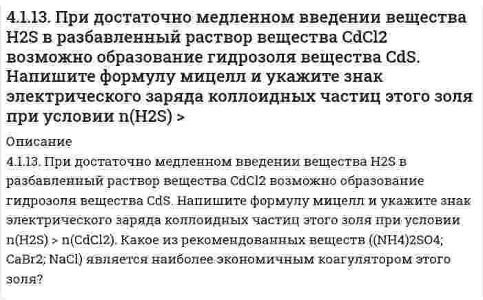      
          Описание
          4.1.19. При достаточно медленном введении вещества HCl в разбавленный раствор вещества Pb(NO3)2 возможно образование гидрозоля вещества PbCl2. Напишите формулу мицелл и укажите знак электрического заряда коллоидных частиц этого золя при условии n(HCl) > n(Pb(NO3)2). Какое из рекомендованных веществ (NaNO3; ZnCl2; KAc) является наиболее экономичным коагулятором этого золя?  
            
            
            4.1.19. При достаточно медленном введении вещества HCl в разбавленный раствор вещества Pb(NO3)2 возможно образование гидрозоля вещества PbCl2. Напишите формулу мицелл и укажите знак электрического заряда коллоидных частиц этого 411. Препарат синтетического белка в воде изучен методом равновесного центрифугирования при 20°С и числе оборотов 12590 мин⁻¹. Когда данные были нанесены на график в координатах (квадрат расстояния/логарифм концентрации), были обнаружены два 412. Вычислите напряженность электрического поля, при которой золь фторида алюминия в этилацетате покажет скорость электрофореза 15,0 мкм/мин при ζ-потенциале 42,0 мВ. Относительная диэлектрическая проницаемость этилацетата равна 6,081, вязкость 412. Найдите объем кислорода (н.у.), который выделится при пропускании тока силой 6 А в течение 30 мин через водный раствор KOH.4(13). Написать катодный и анодный процессы, уравнение токообразующей реакции и вычислить ЭДС гальванического элемента. Указать полярность электродов. Al | Al³⁺ (1 моль/л ) || Al³⁺ (2 моль/л ) | Al414. Для реакции 2О₃ = 3О₂ известны константы скорости второго порядка 0,450 и 51,2 л⋅моль⁻¹⋅с⁻¹ при 383 и 439 К, соответственно. Вычислите: 1) коэффициенты уравнения Аррениуса; 2) время (в часах), за которое прореагирует 90,0% озона при температуре 4(14). Написать катодный и анодный процессы, уравнение токообразующей реакции и вычислить ЭДС гальванического элемента. Указать полярность электродов. 14) Mn│Mn²⁺ (1 моль/л )║Ni²⁺ (0,01 моль/л )║Ni40. На основании табличных значений ΔG⁰обр. реагентов определить возможность самопроизвольного протекания реакции при стандартных условиях. Укажите знак ΔS⁰х.р. Ответ обоснуйте. о) FeO(к) + CO(г) = Fe(к) + CO₂(г)40. На основании табличных значений ΔG⁰обр. реагентов определить возможность самопроизвольного протекания реакции при стандартных условиях. Укажите знак ΔS⁰х.р.. Ответ обоснуйте. ч) SiO₂(к) + 2C(графит) = Si(к) + 2CO(г)40. Напишите уравнения реакций, при помощи которых можно из 1-бромбутана получить 2-бромбутан.40. При каких температурах возможно самопроизвольное протекание процесса 2NО(Г) + О₂(Г) ↔ 2NО₂(Г)40. Сформулируйте периодический закон Д.И. Менделеева. Поясните, какая существует связь между зарядом ядра атома серы и его свойствами.40(у). На основании табличных значений ΔG⁰обр. реагентов определить возможность самопроизвольного протекания реакции при стандартных условиях. Укажите знак ΔS⁰х.р.. Ответ обоснуйте. у) 2PbS(к) + 3О₂(г) = 2PbO(к) + 2SO₂(г)410. Для некоторой реакции установлено, что при изменении начальной концентрации реагента от 0,502 до 1,007 моль/л и сохранении других условий постоянными время полупревращения уменьшается от 51 до 26 с. Чему равен кинетический порядок (по данному 