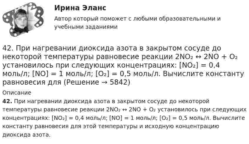      
          Описание
          42. При нагревании диоксида азота в закрытом сосуде до некоторой температуры равновесие реакции 2NO₂ ↔ 2NO + O₂ установилось при следующих концентрациях: [NO₂] = 0,4 моль/л; [NO] = 1 моль/л; [O₂] = 0,5 моль/л. Вычислите константу равновесия для этой температуры и исходную концентрацию диоксида азота.  
            
            
            42. При взаимодействии газообразных сероводорода и диоксида углерода образуются пары воды и сероуглерод CS₂(г). Напишите термохимическое уравнение этой реакции и вычислите тепловой эффект образования 10 л сероуглерода. 42. При нагревании диоксида азота в закрытом сосуде до некоторой температуры равновесие реакции 2NO₂ ↔ 2NO + O₂ установилось при следующих концентрациях: [NO₂] = 0,4 моль/л; [NO] = 1 моль/л; [O₂] = 0,5 моль/л. Вычислите константу равновесия для 42. Скорость химической реакции при повышении температуры на 10ºС увеличилась в 2 раза. Во сколько раз возрастет скорость этой реакции при увеличении температуры на 40ºС. Ответ: 16 раз.42 тестовых заданий по криминологии4.3. Задача С2 Тема: «Плоская система произвольно расположенных сил» Вариант 284.3. Задача С2 Тема: «Плоская система произвольно расположенных сил» Вариант 9143. Реакции протекают по уравнениям:  1) N₂O₄(г) ↔ 2NO₂(г),  2) 4NH₃(г) + 3O₂ ↔ 2N₂(г) + 6H₂O(г),  3) 2S(к) + 4H₂O(г) ↔ 2SO₂(г) + 4H₂(г),  4) С(к) + O₂ ↔ CO₂(г)  1. Напишите выражения констант равновесия (Kс и Kр) через молярные концентрации40. Что называется сродством к электрону? Как изменяется окислительная активность неметаллов в периоде и в группе периодической системы с увеличением порядкового номера? Какой из атомов – хлор или йод – является окислителем при образовании молекул413. При сплавлении хромита железа Fe(CrO₂)₂ с карбонатом натрия в присутствии кислорода хром (III) и железо (II) окисляются и приобретают соответственно степени окисления +6 и +3. Составьте электронные и молекулярные уравнения реакции. 41. Вычислите тепловой эффект и напишите термохимическое уравнение реакции между СО(г) и Н₂(г), в результате которой образуются СН₄(г) и Н₂О(г). Сколько теплоты выделится в этой реакции, если получено 67,2 л метана в пересчете на нормальные условия? 4.1 Задание к теме 1 Заполните таблицу. Всеобщие научные методы идеалистический и материалистический методы в Частные научные методы Специальные методы теории государства и права4.1. Задача С1 Тема: «Пространственная система сходящихся сил». Вариант 2841. Реакция между сероводородом и кислородом протекает по уравнению  2H₂S (г) + 3О₂ (г) = 2SО₂ (г) + 2Н₂О (г). Как изменится скорость прямой реакции, если увеличить в 3 раза:   	1) концентрацию H₂S;  	2) концентрацию О₂:  	3) давление?427. Составьте уравнения реакций, которые надо провести для осуществления превращений:  Ni → Ni(NO₃)₂ → Ni(OH)₂ → Ni(OH)₃ → NiCl₂  Уравнения окислительно-восстановительных реакций напишите на основании электронных уравнений.