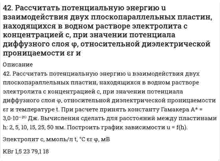      
          Описание
          42. Рассчитать энергию U отталкивания сферических наночастиц с радиусом r в водном растворе электролита с концентрацией с при потенциале диффузного слоя φ. Принять температуру 25°С и относительную диэлектрическую проницаемость среды 78,6. Расчет произвести при расстояниях между поверхностями частиц h: 1, 2, 4, 8, 16, 32 нм. Построить график U = f(h).Электролит с, ммоль/л φ, мВ r, нмKNO₃ 1,200 32 40   
            
            
            42. Рассчитать энергию U отталкивания сферических наночастиц с радиусом r в водном растворе электролита с концентрацией с при потенциале диффузного слоя φ. Принять температуру 25°С и относительную диэлектрическую проницаемость среды 78,6. Расчет 42. Химические свойства кетонов. Ответ иллюстрируйте уравнениями реакций с ацетоном.42. Что понимается под скоростью реакции? Какие факторы влияют на скорость реакции? Какая реакция называется реакцией первого порядка? Каким кинетическим уравнением она описывается? Найти количество вещества, оставшееся после протекания430. Гипохлорит-ион в щелочном водном растворе разлагается по стехиометрическому уравнению 3ClO⁻ = ClO₃⁻ + 2Cl⁻. Определите порядок реакции по гипохлорит-иону по следующим данным, полученным при начальной концентрации ClO⁻ 0,0127 моль/дм³ и избытке 431. В следующей таблице приводится текущая концентрация гексафенилэтана [(С6Н5)3С]2 при его разложении в смеси 95% толуола + 5% анилина при 0°С:431. Напишите структурную формулу акриловой (простейшей непредельной одноосновной карбоновой) кислоты и уравнение реакции взаимодействия этой кислоты с метиловым спиртом. Составьте схему полимеризации образовавшегося продукта.432. Следующие ниже данные показывают долю остающейся (не прореагировавшей) сахарозы от начальной концентрации как функцию времени реакции при её гидролизе в водном растворе 0,099 моль/л HCl (катализатор) при 35°С:42. Для соединения карбонат алюминия постройте графическую формулу и укажите виды химической связи в этой молекуле. Составьте электронно-точечную модель молекулы NO₂, обозначив и неподеленные электронные пары. Покажите, какие (какая) связи «рвутся» 42. Для указанной реакции а) рассчитать стандартную энтальпию и энтропию; б) объяснить, какой из факторов: энтропийный или энтальпийный способствует самопроизвольному протеканию реакции в прямом направлении; в) в каком направлении (прямом или 42. Исходя из положения хрома, селена, углерода и серы в периодической системе, определите, какая из кислот является более сильным окислителем: а) H2CrO4 или H2SeO4, б) H2CO3 или H2SO3?4-2. По изотерме адсорбции азота определить удельную поверхность адсорбента (T = 77 К; B₀ = 16,2⋅10⁻²⁰ м²):42. Почему гидрофобные вещества (уголь, графит) лучше адсорбируют поверхностно-активные вещества (ПАВ) из водных растворов, а гидрофильные вещества (силикагель) - из углеводородных растворов?42. При взаимодействии газообразных сероводорода и диоксида углерода образуются пары воды и сероуглерод CS2(г). Напишите термохимическое уравнение этой реакции и вычислите тепловой эффект образования 10 л сероуглерода.42. При взаимодействии газообразных сероводорода и диоксида углерода образуются пары воды и сероуглерод CS2(г). Напишите термохимическое уравнение этой реакции и вычислите тепловой эффект образования 10 л сероуглерода. 