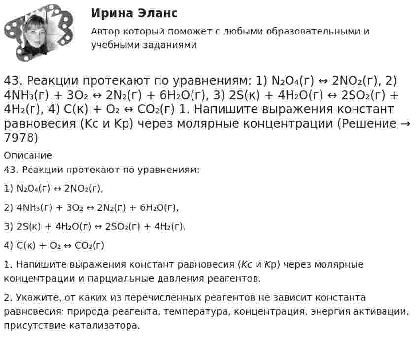      
          Описание
          43. Реакции протекают по уравнениям:1) N₂O₄(г) ↔ 2NO₂(г),2) 4NH₃(г) + 3O₂ ↔ 2N₂(г) + 6H₂O(г),3) 2S(к) + 4H₂O(г) ↔ 2SO₂(г) + 4H₂(г),4) С(к) + O₂ ↔ CO₂(г)1. Напишите выражения констант равновесия (Kс и Kр) через молярные концентрации и парциальные давления реагентов.2. Укажите, от каких из перечисленных реагентов не зависит константа равновесия: природа реагента, температура, концентрация, энергия активации, присутствие катализатора.  
            
            
            4.3. Задача С2 Тема: «Плоская система произвольно расположенных сил» Вариант 9143. Реакции протекают по уравнениям:  1) N₂O₄(г) ↔ 2NO₂(г),  2) 4NH₃(г) + 3O₂ ↔ 2N₂(г) + 6H₂O(г),  3) 2S(к) + 4H₂O(г) ↔ 2SO₂(г) + 4H₂(г),  4) С(к) + O₂ ↔ CO₂(г)  1. Напишите выражения констант равновесия (Kс и Kр) через молярные концентрации44. Общая жесткость волжской воды равна 6,52 ммоль/л. Какую массу Ca(OH)₂ и Na₂CO₃ надо взять, чтобы устранить жесткость 5 л воды?44. Реакция 2HI + H₂O₂ = 2H₂O + I₂ протекает по стадиям:            1) HI + H₂O₂ = H₂O + HIO (медленная);            2) HIO + HI = H₂O + I₂ (быстрая).   Напишите кинетическое уравнение реакции. Определите молекулярность, общий порядок44. Реакция горения этилена выражается уравнением  С₂Н₄(г) + 3О₂(г) = 2СО₂(г) + 2Н₂О(г)   При сгорании 1 л С₂Н₄ (н.у.) выделяется 59,06 кДж теплоты. Определите стандартную энтальпию образования этилена.45 баллов! АНО ДПО: Инновационные техники и подходы в арт-терапии. Фототерапия. Куклотерапия. Soul-collage. Эко-арт-терапия45 баллов! АНО ДПО: Интермодальная терапия: интеграция методов и модальностей в рамках терапевтической сессии. Работа с разными категориями запросов.41. Реакция между сероводородом и кислородом протекает по уравнению  2H₂S (г) + 3О₂ (г) = 2SО₂ (г) + 2Н₂О (г). Как изменится скорость прямой реакции, если увеличить в 3 раза:   	1) концентрацию H₂S;  	2) концентрацию О₂:  	3) давление?427. Составьте уравнения реакций, которые надо провести для осуществления превращений:  Ni → Ni(NO₃)₂ → Ni(OH)₂ → Ni(OH)₃ → NiCl₂  Уравнения окислительно-восстановительных реакций напишите на основании электронных уравнений.42. Вычислите обменную емкость сульфоугля, если через адсорбционную колонку, содержащую 50 г сульфоугля, пропущено 11,35 л воды с общей жесткостью 8,5 ммоль/л (до появления катионов Ca²⁺ и Mg²⁺ в фильтрате).42. При взаимодействии газообразных сероводорода и диоксида углерода образуются пары воды и сероуглерод CS₂(г). Напишите термохимическое уравнение этой реакции и вычислите тепловой эффект образования 10 л сероуглерода. 42. При нагревании диоксида азота в закрытом сосуде до некоторой температуры равновесие реакции 2NO₂ ↔ 2NO + O₂ установилось при следующих концентрациях: [NO₂] = 0,4 моль/л; [NO] = 1 моль/л; [O₂] = 0,5 моль/л. Вычислите константу равновесия для 42. Скорость химической реакции при повышении температуры на 10ºС увеличилась в 2 раза. Во сколько раз возрастет скорость этой реакции при увеличении температуры на 40ºС. Ответ: 16 раз.42 тестовых заданий по криминологии