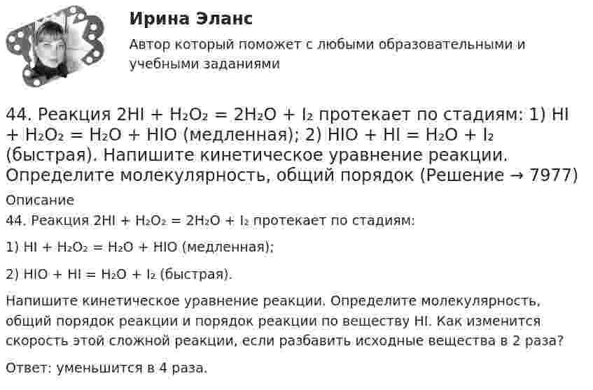      
          Описание
          44. Реакция 2HI + H₂O₂ = 2H₂O + I₂ протекает по стадиям:          1) HI + H₂O₂ = H₂O + HIO (медленная);          2) HIO + HI = H₂O + I₂ (быстрая). Напишите кинетическое уравнение реакции. Определите молекулярность, общий порядок реакции и порядок реакции по веществу HI. Как изменится скорость этой сложной реакции, если разбавить исходные вещества в 2 раза?Ответ: уменьшится в 4 раза.   
            
            
            44. Общая жесткость волжской воды равна 6,52 ммоль/л. Какую массу Ca(OH)₂ и Na₂CO₃ надо взять, чтобы устранить жесткость 5 л воды?44. Реакция 2HI + H₂O₂ = 2H₂O + I₂ протекает по стадиям:            1) HI + H₂O₂ = H₂O + HIO (медленная);            2) HIO + HI = H₂O + I₂ (быстрая).   Напишите кинетическое уравнение реакции. Определите молекулярность, общий порядок44. Реакция горения этилена выражается уравнением  С₂Н₄(г) + 3О₂(г) = 2СО₂(г) + 2Н₂О(г)   При сгорании 1 л С₂Н₄ (н.у.) выделяется 59,06 кДж теплоты. Определите стандартную энтальпию образования этилена.45 баллов! АНО ДПО: Инновационные техники и подходы в арт-терапии. Фототерапия. Куклотерапия. Soul-collage. Эко-арт-терапия45 баллов! АНО ДПО: Интермодальная терапия: интеграция методов и модальностей в рамках терапевтической сессии. Работа с разными категориями запросов.45 баллов! АНО ДПО: Основы смежных направлений арт-терапии: музыкотерапия, песочная терапия, сказкотерапия45 баллов! АНО ДПО: Практическая работа в гештальт-подходе базовые инструменты, стратегии и техники42. Вычислите обменную емкость сульфоугля, если через адсорбционную колонку, содержащую 50 г сульфоугля, пропущено 11,35 л воды с общей жесткостью 8,5 ммоль/л (до появления катионов Ca²⁺ и Mg²⁺ в фильтрате).42. При взаимодействии газообразных сероводорода и диоксида углерода образуются пары воды и сероуглерод CS₂(г). Напишите термохимическое уравнение этой реакции и вычислите тепловой эффект образования 10 л сероуглерода. 42. При нагревании диоксида азота в закрытом сосуде до некоторой температуры равновесие реакции 2NO₂ ↔ 2NO + O₂ установилось при следующих концентрациях: [NO₂] = 0,4 моль/л; [NO] = 1 моль/л; [O₂] = 0,5 моль/л. Вычислите константу равновесия для 42. Скорость химической реакции при повышении температуры на 10ºС увеличилась в 2 раза. Во сколько раз возрастет скорость этой реакции при увеличении температуры на 40ºС. Ответ: 16 раз.42 тестовых заданий по криминологии4.3. Задача С2 Тема: «Плоская система произвольно расположенных сил» Вариант 284.3. Задача С2 Тема: «Плоская система произвольно расположенных сил» Вариант 91