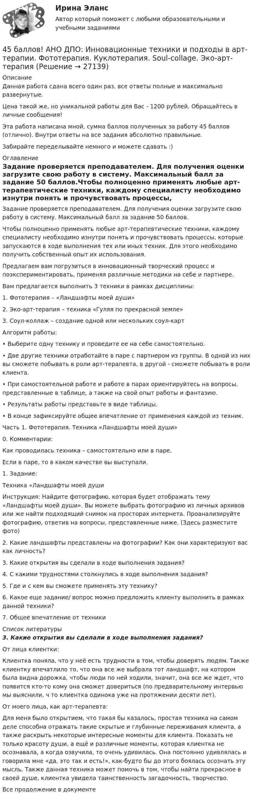      
          Описание
          Данная работа сдана всего один раз, все ответы полные и максимально развернутые.Цена такой же, но уникальной работы для Вас - 1200 рублей. Обращайтесь в личные сообщения!Эта работа написана мной, сумма баллов полученных за работу 45 баллов (отлично). Внутри ответы на все задания абсолютно правильные.Забирайте переделывайте немного и можете сдавать :) 
          Оглавление
          Задание проверяется преподавателем. Для получения оценки загрузите свою работу в систему. Максимальный балл за задание 50 баллов.Чтобы полноценно применять любые арт-терапевтические техники, каждому специалисту необходимо изнутри понять и прочувствовать процессы, которые запускаются в ходе выполнения тех или иных техник. Для этого необходимо получить собственный опыт их использования.Предлагаем вам погрузиться в инновационный творческий процесс и поэкспериментировать, применяя различные методики на себе и партнере.Вам предлагается выполнить 3 техники в рамках дисциплины:1.	Фототерапия – «Ландшафты моей души»2.	Эко-арт-терапия – техника «Гуляя по прекрасной земле»3.	Соул-коллаж – создание одной или нескольких соул-картАлгоритм работы:•	Выберите одну технику и проведите ее на себе самостоятельно.•	Две другие техники отработайте в паре с партнером из группы. В одной из них вы сможете побывать в роли арт-терапевта, в другой - сможете побывать в роли клиента.•	При самостоятельной работе и работе в парах ориентируйтесь на вопросы, представленные в таблице, а также на свой опыт работы и фантазию.•	Результаты работы представьте в виде таблицы.•	В конце зафиксируйте общее впечатление от применения каждой из техник.Часть 1. Фототерапия. Техника «Ландшафты моей души»0. Комментарии:Как проводилась техника – самостоятельно или в паре.Если в паре, то в каком качестве вы выступали.	 1. Задание: Техника «Ландшафты моей душиИнструкция: Найдите фотографию, которая будет отображать тему «Ландшафты моей души». Вы можете выбрать фотографию из личных архивов или же найти подходящий снимок на просторах интернета. Проанализируйте фотографию, ответив на вопросы, представленные ниже.	 (Здесь разместите фото)2. Какие ландшафты представлены на фотографии? Как они характеризуют вас как личность?	 3. Какие открытия вы сделали в ходе выполнения задания?	 4. С какими трудностями столкнулись в ходе выполнения задания?	 5. Где и с кем вы сможете применять эту технику?	 6. Какое еще задание/ вопрос можно предложить клиенту выполнить в рамках данной техники?	 7. Общее впечатление от техники	  
          Список литературы
           3. Какие открытия вы сделали в ходе выполнения задания? От лица клиентки: Клиентка поняла, что у неё есть трудности в том, чтобы доверять людям. Также клиентку впечатлило то, что она все же выбрала тот ландшафт, на котором была видна дорожка, чтобы люди по ней ходили, значит, она все же ждет, что появится кто-то кому она сможет довериться (по предварительному интервью мы выяснили, ч то клиентка одинока уже на протяжении десяти лет). От моего лица, как арт-терапевта:Для меня было открытием, что такая бы казалось, простая техника на самом деле способна отражать такие скрытые и глубинные переживания клиента, а также раскрыть некоторые интересные моменты для клиента. Показать не только красоту души, а ещё и различные моменты, которая клиентка не осознавала, а когда озвучила, то очень удивилась. Она постоянно удивлялась и говорила мне «да, это так и есть!», как-будто бы до этого боялась осознать эту мысль. Также данная техника может помочь в том, чтобы найти прекрасное в своей душе, клиентка увидела таинственность загадочность, творчество.   Все продолжение в документе
            
            
            44. Реакция горения этилена выражается уравнением  С₂Н₄(г) + 3О₂(г) = 2СО₂(г) + 2Н₂О(г)   При сгорании 1 л С₂Н₄ (н.у.) выделяется 59,06 кДж теплоты. Определите стандартную энтальпию образования этилена.45 баллов! АНО ДПО: Инновационные техники и подходы в арт-терапии. Фототерапия. Куклотерапия. Soul-collage. Эко-арт-терапия45 баллов! АНО ДПО: Интермодальная терапия: интеграция методов и модальностей в рамках терапевтической сессии. Работа с разными категориями запросов.45 баллов! АНО ДПО: Основы смежных направлений арт-терапии: музыкотерапия, песочная терапия, сказкотерапия45 баллов! АНО ДПО: Практическая работа в гештальт-подходе базовые инструменты, стратегии и техники45 баллов! АНО ДПО: Практическая работа в гештальт-подходе базовые инструменты, стратегии и техники45. Вычислите, сколько теплоты выделится при сгорании 165 л (н.у.) ацетилена, если продуктами сгорания являются диоксид углерода и пары воды. 42. При нагревании диоксида азота в закрытом сосуде до некоторой температуры равновесие реакции 2NO₂ ↔ 2NO + O₂ установилось при следующих концентрациях: [NO₂] = 0,4 моль/л; [NO] = 1 моль/л; [O₂] = 0,5 моль/л. Вычислите константу равновесия для 42. Скорость химической реакции при повышении температуры на 10ºС увеличилась в 2 раза. Во сколько раз возрастет скорость этой реакции при увеличении температуры на 40ºС. Ответ: 16 раз.42 тестовых заданий по криминологии4.3. Задача С2 Тема: «Плоская система произвольно расположенных сил» Вариант 284.3. Задача С2 Тема: «Плоская система произвольно расположенных сил» Вариант 9143. Реакции протекают по уравнениям:  1) N₂O₄(г) ↔ 2NO₂(г),  2) 4NH₃(г) + 3O₂ ↔ 2N₂(г) + 6H₂O(г),  3) 2S(к) + 4H₂O(г) ↔ 2SO₂(г) + 4H₂(г),  4) С(к) + O₂ ↔ CO₂(г)  1. Напишите выражения констант равновесия (Kс и Kр) через молярные концентрации44. Общая жесткость волжской воды равна 6,52 ммоль/л. Какую массу Ca(OH)₂ и Na₂CO₃ надо взять, чтобы устранить жесткость 5 л воды?