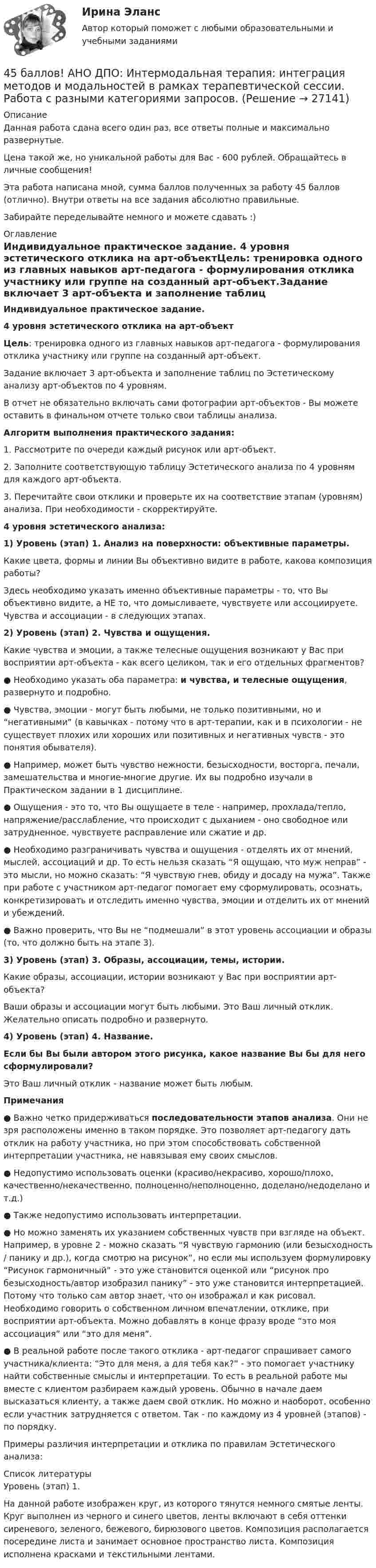      
          Описание
          Данная работа сдана всего один раз, все ответы полные и максимально развернутые.Цена такой же, но уникальной работы для Вас - 600 рублей. Обращайтесь в личные сообщения!Эта работа написана мной, сумма баллов полученных за работу 45 баллов (отлично). Внутри ответы на все задания абсолютно правильные.Забирайте переделывайте немного и можете сдавать :) 
          Оглавление
          Индивидуальное практическое задание. 4 уровня эстетического отклика на арт-объектЦель: тренировка одного из главных навыков арт-педагога - формулирования отклика участнику или группе на созданный арт-объект.Задание включает 3 арт-объекта и заполнение таблиц по Эстетическому анализу арт-объектов по 4 уровням. В отчет не обязательно включать сами фотографии арт-объектов - Вы можете оставить в финальном отчете только свои таблицы анализа.Алгоритм выполнения практического задания:1. Рассмотрите по очереди каждый рисунок или арт-объект.2. Заполните соответствующую таблицу Эстетического анализа по 4 уровням для каждого арт-объекта. 3. Перечитайте свои отклики и проверьте их на соответствие этапам (уровням) анализа. При необходимости - скорректируйте.4 уровня эстетического анализа:1) Уровень (этап) 1. Анализ на поверхности: объективные параметры. Какие цвета, формы и линии Вы объективно видите в работе, какова композиция работы?Здесь необходимо указать именно объективные параметры - то, что Вы объективно видите, а НЕ то, что домысливаете, чувствуете или ассоциируете. Чувства и ассоциации - в следующих этапах.2)  Уровень (этап) 2. Чувства и ощущения.Какие чувства и эмоции, а также телесные ощущения возникают у Вас при восприятии арт-объекта - как всего целиком, так и его отдельных фрагментов?● Необходимо указать оба параметра: и чувства, и телесные ощущения, развернуто и подробно.● Чувства, эмоции - могут быть любыми, не только позитивными, но и “негативными” (в кавычках - потому что в арт-терапии, как и в психологии - не существует плохих или хороших или позитивных и негативных чувств - это понятия обывателя). ● Например, может быть чувство нежности, безысходности, восторга, печали, замешательства и многие-многие другие. Их вы подробно изучали в Практическом задании в 1 дисциплине.●  Ощущения - это то, что Вы ощущаете в теле - например, прохлада/тепло, напряжение/расслабление, что происходит с дыханием - оно свободное или затрудненное, чувствуете расправление или сжатие и др.●  Необходимо разграничивать чувства и ощущения - отделять их от мнений, мыслей, ассоциаций и др. То есть нельзя сказать “Я ощущаю, что муж неправ” - это мысли, но можно сказать: “Я чувствую гнев, обиду и досаду на мужа”. Также при работе с участником арт-педагог помогает ему сформулировать, осознать, конкретизировать и отследить именно чувства, эмоции и отделить их от мнений и убеждений.● Важно проверить, что Вы не “подмешали” в этот уровень ассоциации и образы (то, что должно быть на этапе 3).3)  Уровень (этап) 3. Образы, ассоциации, темы, истории.Какие образы, ассоциации, истории возникают у Вас при восприятии арт-объекта?Ваши образы и ассоциации могут быть любыми. Это Ваш личный отклик. Желательно описать подробно и развернуто.4) Уровень (этап) 4. Название. Если бы Вы были автором этого рисунка, какое название Вы бы для него сформулировали?Это Ваш личный отклик - название может быть любым.Примечания● Важно четко придерживаться последовательности этапов анализа. Они не зря расположены именно в таком порядке. Это позволяет арт-педагогу дать отклик на работу участника, но при этом способствовать собственной интерпретации участника, не навязывая ему своих смыслов.● Недопустимо использовать оценки (красиво/некрасиво, хорошо/плохо, качественно/некачественно, полноценно/неполноценно, доделано/недоделано и т.д.)● Также недопустимо использовать интерпретации.● Но можно заменять их указанием собственных чувств при взгляде на объект. Например, в уровне 2 - можно сказать “Я чувствую гармонию (или безысходность / панику и др.), когда смотрю на рисунок”, но если мы используем формулировку “Рисунок гармоничный” - это уже становится оценкой или “рисунок про безысходность/автор изобразил панику” - это уже становится интерпретацией. Потому что только сам автор знает, что он изображал и как рисовал. Необходимо говорить о собственном личном впечатлении, отклике, при восприятии арт-объекта. Можно добавлять в конце фразу вроде “это моя ассоциация” или “это для меня”. ● В реальной работе после такого отклика - арт-педагог спрашивает самого участника/клиента: “Это для меня, а для тебя как?” - это помогает участнику найти собственные смыслы и интерпретации. То есть в реальной работе мы вместе с клиентом разбираем каждый уровень. Обычно в начале даем высказаться клиенту, а также даем свой отклик. Но можно и наоборот, особенно если участник затрудняется с ответом. Так - по каждому из 4 уровней (этапов) - по порядку.Примеры различия интерпретации и отклика по правилам Эстетического анализа: 
          Список литературы
            Уровень (этап) 1.  На данной работе изображен круг, из которого тянутся немного смятые ленты. Круг выполнен из черного и синего цветов, ленты включают в себя оттенки сиреневого, зеленого, бежевого, бирюзового цветов. Композиция располагается посередине листа и занимает основное пространство листа. Композиция исполнена красками и текстильными лентами. 
            
            
            45 баллов! АНО ДПО: Инновационные техники и подходы в арт-терапии. Фототерапия. Куклотерапия. Soul-collage. Эко-арт-терапия45 баллов! АНО ДПО: Интермодальная терапия: интеграция методов и модальностей в рамках терапевтической сессии. Работа с разными категориями запросов.45 баллов! АНО ДПО: Основы смежных направлений арт-терапии: музыкотерапия, песочная терапия, сказкотерапия45 баллов! АНО ДПО: Практическая работа в гештальт-подходе базовые инструменты, стратегии и техники45 баллов! АНО ДПО: Практическая работа в гештальт-подходе базовые инструменты, стратегии и техники45. Вычислите, сколько теплоты выделится при сгорании 165 л (н.у.) ацетилена, если продуктами сгорания являются диоксид углерода и пары воды. 4.5. Задача С3 Тема: «Пространственная система произвольно расположенных сил» Вариант 9142. Скорость химической реакции при повышении температуры на 10ºС увеличилась в 2 раза. Во сколько раз возрастет скорость этой реакции при увеличении температуры на 40ºС. Ответ: 16 раз.42 тестовых заданий по криминологии4.3. Задача С2 Тема: «Плоская система произвольно расположенных сил» Вариант 284.3. Задача С2 Тема: «Плоская система произвольно расположенных сил» Вариант 9143. Реакции протекают по уравнениям:  1) N₂O₄(г) ↔ 2NO₂(г),  2) 4NH₃(г) + 3O₂ ↔ 2N₂(г) + 6H₂O(г),  3) 2S(к) + 4H₂O(г) ↔ 2SO₂(г) + 4H₂(г),  4) С(к) + O₂ ↔ CO₂(г)  1. Напишите выражения констант равновесия (Kс и Kр) через молярные концентрации44. Общая жесткость волжской воды равна 6,52 ммоль/л. Какую массу Ca(OH)₂ и Na₂CO₃ надо взять, чтобы устранить жесткость 5 л воды?44. Реакция 2HI + H₂O₂ = 2H₂O + I₂ протекает по стадиям:            1) HI + H₂O₂ = H₂O + HIO (медленная);            2) HIO + HI = H₂O + I₂ (быстрая).   Напишите кинетическое уравнение реакции. Определите молекулярность, общий порядок