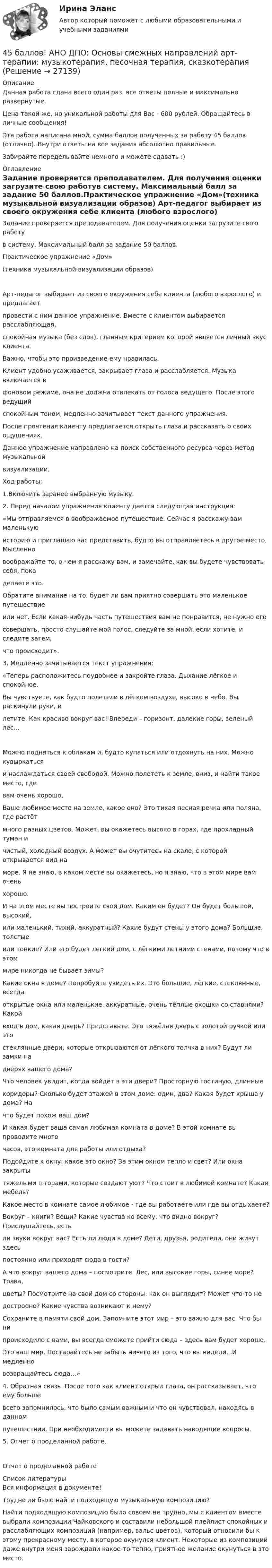      
          Описание
          Данная работа сдана всего один раз, все ответы полные и максимально развернутые.Цена такой же, но уникальной работы для Вас - 600 рублей. Обращайтесь в личные сообщения!Эта работа написана мной, сумма баллов полученных за работу 45 баллов (отлично). Внутри ответы на все задания абсолютно правильные.Забирайте переделывайте немного и можете сдавать :) 
          Оглавление
          Задание проверяется преподавателем. Для получения оценки загрузите свою работув систему. Максимальный балл за задание 50 баллов.Практическое упражнение «Дом»(техника музыкальной визуализации образов) Арт-педагог выбирает из своего окружения себе клиента (любого взрослого) и предлагаетпровести с ним данное упражнение. Вместе с клиентом выбирается расслабляющая,спокойная музыка (без слов), главным критерием которой является личный вкус клиента.Важно, чтобы это произведение ему нравилась.Клиент удобно усаживается, закрывает глаза и расслабляется. Музыка включается вфоновом режиме, она не должна отвлекать от голоса ведущего. После этого ведущийспокойным тоном, медленно зачитывает текст данного упражнения.После прочтения клиенту предлагается открыть глаза и рассказать о своих ощущениях.Данное упражнение направлено на поиск собственного ресурса через метод музыкальнойвизуализации.Ход работы:1.Включить заранее выбранную музыку.2. Перед началом упражнения клиенту дается следующая инструкция:«Мы отправляемся в воображаемое путешествие. Сейчас я расскажу вам маленькуюисторию и приглашаю вас представить, будто вы отправляетесь в другое место. Мысленновоображайте то, о чем я расскажу вам, и замечайте, как вы будете чувствовать себя, покаделаете это. Обратите внимание на то, будет ли вам приятно совершать это маленькое путешествиеили нет. Если какая-нибудь часть путешествия вам не понравится, не нужно егосовершать, просто слушайте мой голос, следуйте за мной, если хотите, и следите затем,что происходит».3. Медленно зачитывается текст упражнения:«Теперь расположитесь поудобнее и закройте глаза. Дыхание лёгкое и спокойное.Вы чувствуете, как будто полетели в лёгком воздухе, высоко в небо. Вы раскинули руки, илетите. Как красиво вокруг вас! Впереди – горизонт, далекие горы, зеленый лес…Можно подняться к облакам и, будто купаться или отдохнуть на них. Можно кувыркатьсяи наслаждаться своей свободой. Можно полететь к земле, вниз, и найти такое место, гдевам очень хорошо.Ваше любимое место на земле, какое оно? Это тихая лесная речка или поляна, где растётмного разных цветов. Может, вы окажетесь высоко в горах, где прохладный туман ичистый, холодный воздух. А может вы очутитесь на скале, с которой открывается вид наморе. Я не знаю, в каком месте вы окажетесь, но я знаю, что в этом мире вам оченьхорошо.И на этом месте вы построите свой дом. Каким он будет? Он будет большой, высокий,или маленький, тихий, аккуратный? Какие будут стены у этого дома? Большие, толстыеили тонкие? Или это будет легкий дом, с лёгкими летними стенами, потому что в этоммире никогда не бывает зимы?Какие окна в доме? Попробуйте увидеть их. Это большие, лёгкие, стеклянные, всегдаоткрытые окна или маленькие, аккуратные, очень тёплые окошки со ставнями? Какойвход в дом, какая дверь? Представьте. Это тяжёлая дверь с золотой ручкой или этостеклянные двери, которые открываются от лёгкого толчка в них? Будут ли замки надверях вашего дома?Что человек увидит, когда войдёт в эти двери? Просторную гостиную, длинныекоридоры? Сколько будет этажей в этом доме: один, два? Какая будет крыша у дома? Начто будет похож ваш дом?И какая будет ваша самая любимая комната в доме? В этой комнате вы проводите многочасов, это комната для работы или отдыха?Подойдите к окну: какое это окно? За этим окном тепло и свет? Или окна закрытытяжелыми шторами, которые создают уют? Что стоит в любимой комнате? Какая мебель?Какое место в комнате самое любимое - где вы работаете или где вы отдыхаете?Вокруг – книги? Вещи? Какие чувства ко всему, что видно вокруг? Прислушайтесь, естьли звуки вокруг вас? Есть ли люди в доме? Дети, друзья, родители, они живут здесьпостоянно или приходят сюда в гости?А что вокруг вашего дома – посмотрите. Лес, или высокие горы, синее море? Трава,цветы? Посмотрите на свой дом со стороны: как он выглядит? Может что-то недостроено? Какие чувства возникают к нему?Сохраните в памяти свой дом. Запомните этот мир – это важно для вас. Что бы нипроисходило с вами, вы всегда сможете прийти сюда – здесь вам будет хорошо.Это ваш мир. Постарайтесь не забыть ничего из того, что вы видели. .И медленновозвращайтесь сюда…»4. Обратная связь. После того как клиент открыл глаза, он рассказывает, что ему большевсего запомнилось, что было самым важным и что он чувствовал, находясь в данномпутешествии. При необходимости вы можете задавать наводящие вопросы.5. Отчет о проделанной работе.Отчет о проделанной работе 
          Список литературы
          Вся информация в документе!   Трудно ли было найти подходящую музыкальную композицию?  Найти подходящую композицию было совсем не трудно, мы с клиентом вместе выбрали композиции Чайковского и составили небольшой плейлист спокойных и расслабляющих композиций (например, вальс цветов), который относили бы к этому прекрасному месту, в которое окунулся клиент. Некоторые из композиций даже внутри меня зарождали какое-то тепло, приятное желание окунуться в это место.  
            
            
            45 баллов! АНО ДПО: Интермодальная терапия: интеграция методов и модальностей в рамках терапевтической сессии. Работа с разными категориями запросов.45 баллов! АНО ДПО: Основы смежных направлений арт-терапии: музыкотерапия, песочная терапия, сказкотерапия45 баллов! АНО ДПО: Практическая работа в гештальт-подходе базовые инструменты, стратегии и техники45 баллов! АНО ДПО: Практическая работа в гештальт-подходе базовые инструменты, стратегии и техники45. Вычислите, сколько теплоты выделится при сгорании 165 л (н.у.) ацетилена, если продуктами сгорания являются диоксид углерода и пары воды. 4.5. Задача С3 Тема: «Пространственная система произвольно расположенных сил» Вариант 9145. Обменная емкость каолиновой глины составляет 13,5 ммоль/г. Какой объем воды общей жесткостью 3,5 ммоль/л можно профильтровать через 150 г глины для полного удаления катионов Ca²⁺ и Mg²⁺?42 тестовых заданий по криминологии4.3. Задача С2 Тема: «Плоская система произвольно расположенных сил» Вариант 284.3. Задача С2 Тема: «Плоская система произвольно расположенных сил» Вариант 9143. Реакции протекают по уравнениям:  1) N₂O₄(г) ↔ 2NO₂(г),  2) 4NH₃(г) + 3O₂ ↔ 2N₂(г) + 6H₂O(г),  3) 2S(к) + 4H₂O(г) ↔ 2SO₂(г) + 4H₂(г),  4) С(к) + O₂ ↔ CO₂(г)  1. Напишите выражения констант равновесия (Kс и Kр) через молярные концентрации44. Общая жесткость волжской воды равна 6,52 ммоль/л. Какую массу Ca(OH)₂ и Na₂CO₃ надо взять, чтобы устранить жесткость 5 л воды?44. Реакция 2HI + H₂O₂ = 2H₂O + I₂ протекает по стадиям:            1) HI + H₂O₂ = H₂O + HIO (медленная);            2) HIO + HI = H₂O + I₂ (быстрая).   Напишите кинетическое уравнение реакции. Определите молекулярность, общий порядок44. Реакция горения этилена выражается уравнением  С₂Н₄(г) + 3О₂(г) = 2СО₂(г) + 2Н₂О(г)   При сгорании 1 л С₂Н₄ (н.у.) выделяется 59,06 кДж теплоты. Определите стандартную энтальпию образования этилена.