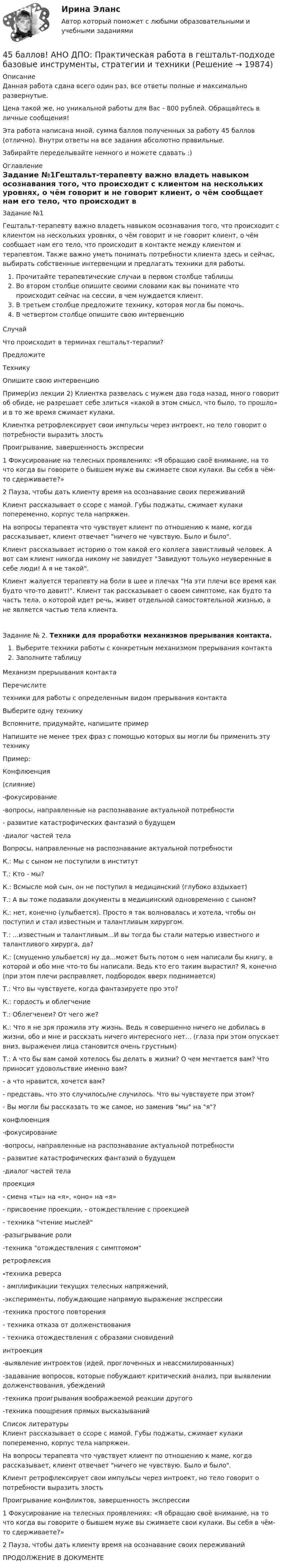      
          Описание
          Данная работа сдана всего один раз, все ответы полные и максимально развернутые.Цена такой же, но уникальной работы для Вас - 800 рублей. Обращайтесь в личные сообщения!Эта работа написана мной, сумма баллов полученных за работу 45 баллов (отлично). Внутри ответы на все задания абсолютно правильные.Забирайте переделывайте немного и можете сдавать :) 
          Оглавление
          Задание №1Гештальт-терапевту важно владеть навыком осознавания того, что происходит с клиентом на нескольких уровнях, о чём говорит и не говорит клиент, о чём сообщает нам его тело, что происходит в контакте между клиентом и терапевтом. Также важно уметь понимать потребности клиента здесь и сейчас, выбирать собственные интервенции и предлагать техники для работы.Прочитайте терапевтические случаи в первом столбце таблицыВо втором столбце опишите своими словами как вы понимате что происходит сейчас на сессии, в чем нуждается клиент.В третьем столбце предложите технику, которая могла бы помочь.В четвертом столбце опишите свою интервенциюСлучайЧто происходит в терминах гештальт-терапии?ПредложитеТехникуОпишите свою интервенциюПример(из лекции 2) Клиентка развелась с мужем два года назад, много говорит об обиде, не разрешает себе злиться «какой в этом смысл, что было, то прошло» и в то же время сжимает кулаки.Клиентка ретрофлексирует свои импульсы через интроект, но тело говорит о потребности выразить злостьПроигрывание, завершенность экспресии1 Фокусирование на телесных проявлениях: «Я обращаю своё внимание, на то что когда вы говорите о бывшем муже вы сжимаете свои кулаки. Вы себя в чём-то сдерживаете?»2 Пауза, чтобы дать клиенту время на осознавание своих переживанийКлиент рассказывает о ссоре с мамой. Губы поджаты, сжимает кулаки попеременно, корпус тела напряжен.На вопросы терапевта что чувствует клиент по отношению к маме, когда рассказывает, клиент отвечает ничего не чувствую. Было и было.   Клиент рассказывает историю о том какой его коллега завистливый человек. А вот сам клиент никогда никому не завидует Завидуют тольуко неуверенные в себе люди! А я не такой.   Клиент жалуется терапевту на боли в шее и плечах На эти плечи все время как будто что-то давит!. Клиент так рассказывает о своем симптоме, как будто та часть тела, о которой идет речь, живет отдельной самостоятельной жизнью, а не является частью тела клиента.   Задание № 2. Техники для проработки механизмов прерывания контакта.Выберите техники работы с конкретным механизмом прерывания контактаЗаполните таблицуМеханизм прерыывания контактаПеречислитетехники для работы с определенным видом прерывания контактаВыберите одну техникуВспомните, придумайте, напишите примерНапишите не менее трех фраз с помощью которых вы могли бы применить эту техникуПример:Конфлюенция(слияние)-фокусирование -вопросы, направленные на распознавание актуальной потребности - развитие катастрофических фантазий о будущем -диалог частей тела Вопросы, направленные на распознавание актуальной потребностиК.: Мы с сыном не поступили в институтТ.: Кто - мы?К.: Всмысле мой сын, он не поступил в медицинский (глубоко вздыхает)Т.: А вы тоже подавали документы в медицинский одновременно с сыном?К.: нет, конечно (улыбается). Просто я так волновалась и хотела, чтобы он поступил и стал известным и талантливым хирургом.Т.: ...известным и талантливым...И вы тогда бы стали матерью известного и талантливого хирурга, да?К.: (смущенно улыбается) ну да...может быть потом о нем написали бы книгу, в которой и обо мне что-то бы написали. Ведь кто его таким вырастил? Я, конечно (при этом плечи расправляет, подбородок вверх поднимается)Т.: Что вы чувствуете, когда фантазируете про это?К.: гордость и облегчениеТ.: Облегченеи? От чего же?К.: Что я не зря прожила эту жизнь. Ведь я совершенно ничего не добилась в жизни, обо и мне и расскзать ничего интересного нет... (глаза при этом опускает вниз, выраженеи лица становится очень грустным)Т.: А что бы вам самой хотелось бы делать в жизни? О чем мечтается вам? Что приносит удовольствие именно вам? - а что нравится, хочется вам?- представь, что это случилось/не случилось. Что вы чувствуете при этом?- Вы могли бы рассказать то же самое, но заменив мы на я? конфлюенция-фокусирование -вопросы, направленные на распознавание актуальной потребности - развитие катастрофических фантазий о будущем -диалог частей тела    проекция- смена «ты» на «я», «оно» на «я»- присвоение проекции, - отождествление с проекцией- техника чтение мыслей-разыгрывание роли-техника отождествления с симптомом    ретрофлексия-техника реверса- амплификации текущих телесных напряжений,-эксперименты, побуждающие напрямую выражение экспрессии-техника простого повторения- техника отказа от долженствования- техника отождествления с образами сновидений    интроекция-выявление интроектов (идей, проглоченных и неассмилированных)-задавание вопросов, которые побуждают критический анализ, при выявлении долженствования, убеждений-техника проигрывания воображаемой реакции другого-техника поощрения прямых высказываний    
          Список литературы
            Клиент рассказывает о ссоре с мамой. Губы поджаты, сжимает кулаки попеременно, корпус тела напряжен.На вопросы терапевта что чувствует клиент по отношению к маме, когда рассказывает, клиент отвечает ничего не чувствую. Было и было.  Клиент ретрофлексирует свои импульсы через интроект, но тело говорит о потребности выразить злость  Проигрывание конфликтов, завершенность экспрессии  1 Фокусирование на телесных проявлениях: «Я обращаю своё внимание, на то что когда вы говорите о бывшем муже вы сжимаете свои кулаки. Вы себя в чём-то сдерживаете?»2 Пауза, чтобы дать клиенту время на осознавание своих переживаний  ПРОДОЛЖЕНИЕ В ДОКУМЕНТЕ
            
            
            45 баллов! АНО ДПО: Практическая работа в гештальт-подходе базовые инструменты, стратегии и техники45 баллов! АНО ДПО: Практическая работа в гештальт-подходе базовые инструменты, стратегии и техники45. Вычислите, сколько теплоты выделится при сгорании 165 л (н.у.) ацетилена, если продуктами сгорания являются диоксид углерода и пары воды. 4.5. Задача С3 Тема: «Пространственная система произвольно расположенных сил» Вариант 9145. Обменная емкость каолиновой глины составляет 13,5 ммоль/г. Какой объем воды общей жесткостью 3,5 ммоль/л можно профильтровать через 150 г глины для полного удаления катионов Ca²⁺ и Mg²⁺?45 популярных сленговых слов со всего мира и их значения45. Рассчитайте равновесную концентрацию О₃ и константу равновесия в реакции 3О₂(г) ↔ 2О₃(г), если начальная масса О₂ равна 24 г, а равновесная концентрация О₂ равна 0,6 моль/л.4.3. Задача С2 Тема: «Плоская система произвольно расположенных сил» Вариант 9143. Реакции протекают по уравнениям:  1) N₂O₄(г) ↔ 2NO₂(г),  2) 4NH₃(г) + 3O₂ ↔ 2N₂(г) + 6H₂O(г),  3) 2S(к) + 4H₂O(г) ↔ 2SO₂(г) + 4H₂(г),  4) С(к) + O₂ ↔ CO₂(г)  1. Напишите выражения констант равновесия (Kс и Kр) через молярные концентрации44. Общая жесткость волжской воды равна 6,52 ммоль/л. Какую массу Ca(OH)₂ и Na₂CO₃ надо взять, чтобы устранить жесткость 5 л воды?44. Реакция 2HI + H₂O₂ = 2H₂O + I₂ протекает по стадиям:            1) HI + H₂O₂ = H₂O + HIO (медленная);            2) HIO + HI = H₂O + I₂ (быстрая).   Напишите кинетическое уравнение реакции. Определите молекулярность, общий порядок44. Реакция горения этилена выражается уравнением  С₂Н₄(г) + 3О₂(г) = 2СО₂(г) + 2Н₂О(г)   При сгорании 1 л С₂Н₄ (н.у.) выделяется 59,06 кДж теплоты. Определите стандартную энтальпию образования этилена.45 баллов! АНО ДПО: Инновационные техники и подходы в арт-терапии. Фототерапия. Куклотерапия. Soul-collage. Эко-арт-терапия45 баллов! АНО ДПО: Интермодальная терапия: интеграция методов и модальностей в рамках терапевтической сессии. Работа с разными категориями запросов.