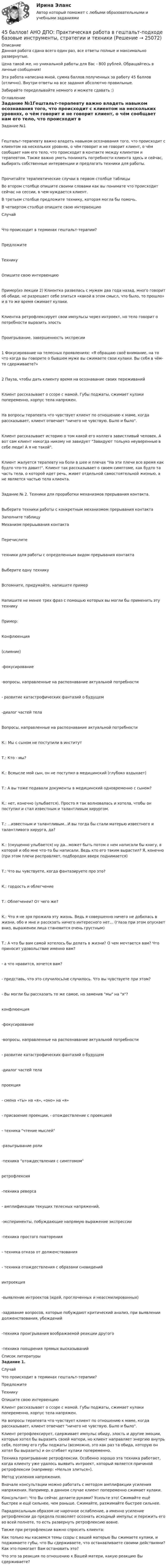      
          Описание
          Данная работа сдана всего один раз, все ответы полные и максимально развернутые.Цена такой же, но уникальной работы для Вас - 800 рублей. Обращайтесь в личные сообщения!Эта работа написана мной, сумма баллов полученных за работу 45 баллов (отлично). Внутри ответы на все задания абсолютно правильные.Забирайте переделывайте немного и можете сдавать :) 
          Оглавление
          Задание №1Гештальт-терапевту важно владеть навыком осознавания того, что происходит с клиентом на нескольких уровнях, о чём говорит и не говорит клиент, о чём сообщает нам его тело, что происходит в контакте между клиентом и терапевтом. Также важно уметь понимать потребности клиента здесь и сейчас, выбирать собственные интервенции и предлагать техники для работы.Прочитайте терапевтические случаи в первом столбце таблицыВо втором столбце опишите своими словами как вы понимате что происходит сейчас на сессии, в чем нуждается клиент.В третьем столбце предложите технику, которая могла бы помочь.В четвертом столбце опишите свою интервенциюСлучайЧто происходит в терминах гештальт-терапии?ПредложитеТехникуОпишите свою интервенциюПример(из лекции 2) Клиентка развелась с мужем два года назад, много говорит об обиде, не разрешает себе злиться «какой в этом смысл, что было, то прошло» и в то же время сжимает кулаки.Клиентка ретрофлексирует свои импульсы через интроект, но тело говорит о потребности выразить злостьПроигрывание, завершенность экспресии1 Фокусирование на телесных проявлениях: «Я обращаю своё внимание, на то что когда вы говорите о бывшем муже вы сжимаете свои кулаки. Вы себя в чём-то сдерживаете?»2 Пауза, чтобы дать клиенту время на осознавание своих переживанийКлиент рассказывает о ссоре с мамой. Губы поджаты, сжимает кулаки попеременно, корпус тела напряжен.На вопросы терапевта что чувствует клиент по отношению к маме, когда рассказывает, клиент отвечает ничего не чувствую. Было и было.Клиент рассказывает историю о том какой его коллега завистливый человек. А вот сам клиент никогда никому не завидует Завидуют тольуко неуверенные в себе люди! А я не такой.Клиент жалуется терапевту на боли в шее и плечах На эти плечи все время как будто что-то давит!. Клиент так рассказывает о своем симптоме, как будто та часть тела, о которой идет речь, живет отдельной самостоятельной жизнью, а не является частью тела клиента.Задание № 2. Техники для проработки механизмов прерывания контакта.Выберите техники работы с конкретным механизмом прерывания контактаЗаполните таблицуМеханизм прерыывания контактаПеречислитетехники для работы с определенным видом прерывания контактаВыберите одну техникуВспомните, придумайте, напишите примерНапишите не менее трех фраз с помощью которых вы могли бы применить эту техникуПример:Конфлюенция(слияние)-фокусирование-вопросы, направленные на распознавание актуальной потребности- развитие катастрофических фантазий о будущем-диалог частей телаВопросы, направленные на распознавание актуальной потребностиК.: Мы с сыном не поступили в институтТ.: Кто - мы?К.: Всмысле мой сын, он не поступил в медицинский (глубоко вздыхает)Т.: А вы тоже подавали документы в медицинский одновременно с сыном?К.: нет, конечно (улыбается). Просто я так волновалась и хотела, чтобы он поступил и стал известным и талантливым хирургом.Т.: ...известным и талантливым...И вы тогда бы стали матерью известного и талантливого хирурга, да?К.: (смущенно улыбается) ну да...может быть потом о нем написали бы книгу, в которой и обо мне что-то бы написали. Ведь кто его таким вырастил? Я, конечно (при этом плечи расправляет, подбородок вверх поднимается)Т.: Что вы чувствуете, когда фантазируете про это?К.: гордость и облегчениеТ.: Облегченеи? От чего же?К.: Что я не зря прожила эту жизнь. Ведь я совершенно ничего не добилась в жизни, обо и мне и расскзать ничего интересного нет... (глаза при этом опускает вниз, выраженеи лица становится очень грустным)Т.: А что бы вам самой хотелось бы делать в жизни? О чем мечтается вам? Что приносит удовольствие именно вам?- а что нравится, хочется вам?- представь, что это случилось/не случилось. Что вы чувствуете при этом?- Вы могли бы рассказать то же самое, но заменив мы на я?конфлюенция-фокусирование-вопросы, направленные на распознавание актуальной потребности- развитие катастрофических фантазий о будущем-диалог частей телапроекция- смена «ты» на «я», «оно» на «я»- присвоение проекции, - отождествление с проекцией- техника чтение мыслей-разыгрывание роли-техника отождествления с симптомомретрофлексия-техника реверса- амплификации текущих телесных напряжений,-эксперименты, побуждающие напрямую выражение экспрессии-техника простого повторения- техника отказа от долженствования- техника отождествления с образами сновиденийинтроекция-выявление интроектов (идей, проглоченных и неассмилированных)-задавание вопросов, которые побуждают критический анализ, при выявлении долженствования, убеждений-техника проигрывания воображаемой реакции другого-техника поощрения прямых высказываний 
          Список литературы
          Задание 1.  Случай Что происходит в терминах гештальт-терапии? ПредложитеТехнику Опишите свою интервенцию   Клиент рассказывает о ссоре с мамой. Губы поджаты, сжимает кулаки попеременно, корпус тела напряжен.На вопросы терапевта что чувствует клиент по отношению к маме, когда рассказывает, клиент отвечает ничего не чувствую. Было и было.  Клиент ретрофлексирует, сдерживает импульс обиду, злость и другие эмоции, которые хотел бы выразить своей матери, но клиент направляет энергию внутрь себя, поэтому его губы поджаты (возможно, это как раз та обида, которую он хотел бы выразить) и он сгибает кулаки попеременно.   Техника проигрывание ретрофлексии. Особенно хорошо эта техника работает, когда клиенту уже удалось выявить интроект, который является причиной ретрофлексии (например: «Нельзя злиться»). Метод усиления напряжения. Вначале консультации можно работать с методом амплифакции усиления напряжения. Например, в данном случае клиент попеременно сжимает кулаки. Консультант: Что Вы сейчас делаете руками? Усильте это! Сжимайте ещё быстрее и ещё сильнее, чем раньше. Сжимайте, разжимайте быстрее сильнее. Парадоксальным образом не нарочное ослабление, а именно усиление ретрофлексии до предела позволяет осознать исходный импульс и пережить его во всей полноте, то есть развернуть ретрофлексию вовне.Также при ретрофлексии важно спросить клиента: Как только мы касаемся темы ссоры с вашей матерью Вы сжимаете кулаки, и поджимаете губы, что Вы сдерживаете, что останавливаете своими действиями? Как это помогает Вам остановить это? Что это за реакция по отношению к Вашей матери, какую реакцию Вы сдерживаете?   
            
            
            45 баллов! АНО ДПО: Основы смежных направлений арт-терапии: музыкотерапия, песочная терапия, сказкотерапия45 баллов! АНО ДПО: Практическая работа в гештальт-подходе базовые инструменты, стратегии и техники45 баллов! АНО ДПО: Практическая работа в гештальт-подходе базовые инструменты, стратегии и техники45. Вычислите, сколько теплоты выделится при сгорании 165 л (н.у.) ацетилена, если продуктами сгорания являются диоксид углерода и пары воды. 4.5. Задача С3 Тема: «Пространственная система произвольно расположенных сил» Вариант 9145. Обменная емкость каолиновой глины составляет 13,5 ммоль/г. Какой объем воды общей жесткостью 3,5 ммоль/л можно профильтровать через 150 г глины для полного удаления катионов Ca²⁺ и Mg²⁺?45 популярных сленговых слов со всего мира и их значения4.3. Задача С2 Тема: «Плоская система произвольно расположенных сил» Вариант 284.3. Задача С2 Тема: «Плоская система произвольно расположенных сил» Вариант 9143. Реакции протекают по уравнениям:  1) N₂O₄(г) ↔ 2NO₂(г),  2) 4NH₃(г) + 3O₂ ↔ 2N₂(г) + 6H₂O(г),  3) 2S(к) + 4H₂O(г) ↔ 2SO₂(г) + 4H₂(г),  4) С(к) + O₂ ↔ CO₂(г)  1. Напишите выражения констант равновесия (Kс и Kр) через молярные концентрации44. Общая жесткость волжской воды равна 6,52 ммоль/л. Какую массу Ca(OH)₂ и Na₂CO₃ надо взять, чтобы устранить жесткость 5 л воды?44. Реакция 2HI + H₂O₂ = 2H₂O + I₂ протекает по стадиям:            1) HI + H₂O₂ = H₂O + HIO (медленная);            2) HIO + HI = H₂O + I₂ (быстрая).   Напишите кинетическое уравнение реакции. Определите молекулярность, общий порядок44. Реакция горения этилена выражается уравнением  С₂Н₄(г) + 3О₂(г) = 2СО₂(г) + 2Н₂О(г)   При сгорании 1 л С₂Н₄ (н.у.) выделяется 59,06 кДж теплоты. Определите стандартную энтальпию образования этилена.45 баллов! АНО ДПО: Инновационные техники и подходы в арт-терапии. Фототерапия. Куклотерапия. Soul-collage. Эко-арт-терапия