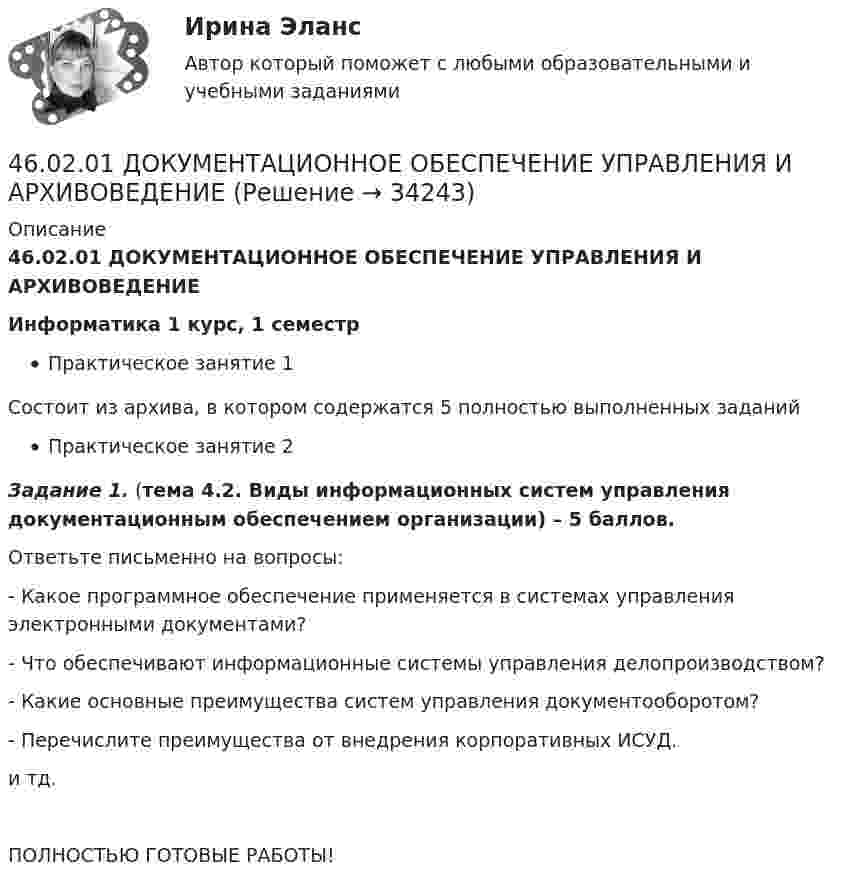     
          Описание
          46.02.01 ДОКУМЕНТАЦИОННОЕ ОБЕСПЕЧЕНИЕ УПРАВЛЕНИЯ И АРХИВОВЕДЕНИЕИнформатика 1 курс, 1 семестрПрактическое занятие 1Состоит из архива, в котором содержатся 5 полностью выполненных заданийПрактическое занятие 2Задание 1. (тема 4.2. Виды информационных систем управления документационным обеспечением организации) – 5 баллов.Ответьте письменно на вопросы:-   Какое программное обеспечение применяется в системах управления электронными документами?-   Что обеспечивают информационные системы управления делопроизводством?- Какие основные преимущества систем управления документооборотом?- Перечислите преимущества от внедрения корпоративных ИСУД. и тд.ПОЛНОСТЬЮ ГОТОВЫЕ РАБОТЫ!  
            
            
            46.02.01 Документационное обеспечение управления и архивоведение46.02.01 ДОКУМЕНТАЦИОННОЕ ОБЕСПЕЧЕНИЕ УПРАВЛЕНИЯ И АРХИВОВЕДЕНИЕ 46.02.01 Документационное обеспечение управления и архивоведение     Дисциплина: Безопасность жизнедеятельности Практическое занятие 2 (Для девушек)46.02.01 Документационное обеспечение управления и архивоведение     Дисциплина: Документационное обеспечение управления Практическое занятие 546.02.01 Документационное обеспечение управления и архивоведение     Дисциплина: Информатика. Практическое занятие 146.02.01 Документационное обеспечение управления и архивоведение     Дисциплина: Информатика. Практическое занятие 246.02.01 Документационное обеспечение управления и архивоведение     Дисциплина: История Практическое занятие 345 баллов! АНО ДПО: Практическая работа в гештальт-подходе базовые инструменты, стратегии и техники45 баллов! АНО ДПО: Практическая работа в гештальт-подходе базовые инструменты, стратегии и техники45. Вычислите, сколько теплоты выделится при сгорании 165 л (н.у.) ацетилена, если продуктами сгорания являются диоксид углерода и пары воды. 4.5. Задача С3 Тема: «Пространственная система произвольно расположенных сил» Вариант 9145. Обменная емкость каолиновой глины составляет 13,5 ммоль/г. Какой объем воды общей жесткостью 3,5 ммоль/л можно профильтровать через 150 г глины для полного удаления катионов Ca²⁺ и Mg²⁺?45 популярных сленговых слов со всего мира и их значения45. Рассчитайте равновесную концентрацию О₃ и константу равновесия в реакции 3О₂(г) ↔ 2О₃(г), если начальная масса О₂ равна 24 г, а равновесная концентрация О₂ равна 0,6 моль/л.