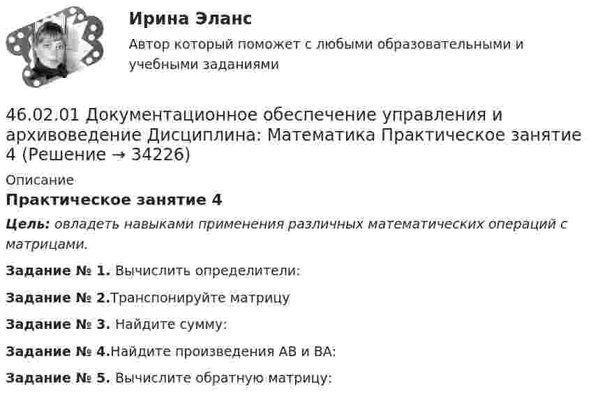     
          Описание
          Практическое занятие 4Цель: овладеть навыками применения различных математических операций с матрицами.Задание № 1. Вычислить определители:Задание № 2.Транспонируйте матрицуЗадание № 3. Найдите сумму:Задание № 4.Найдите произведения АВ и  ВА:Задание № 5. Вычислите обратную матрицу:  
            
            
            46.02.01 Документационное обеспечение управления и архивоведение     Дисциплина: Математика Практическое занятие 346.02.01 Документационное обеспечение управления и архивоведение     Дисциплина: Математика Практическое занятие 446.02.01 Документационное обеспечение управления и архивоведение     Дисциплина: Математика Практическое занятие 546.02.01 Документационное обеспечение управления и архивоведение     Дисциплина: Менеджмент Практическое занятие 446.02.01 Документационное обеспечение управления и архивоведение     Дисциплина: Правовое регулирование управленческой деятельности Практическое занятие 246.02.01 Документационное обеспечение управления и архивоведение     Дисциплина:  Психология общения Практическое занятие 146.02.01 Документационное обеспечение управления и архивоведение     Дисциплина: Физическая культура Практическое задние 146.02.01 ДОКУМЕНТАЦИОННОЕ ОБЕСПЕЧЕНИЕ УПРАВЛЕНИЯ И АРХИВОВЕДЕНИЕ 46.02.01 Документационное обеспечение управления и архивоведение     Дисциплина: Безопасность жизнедеятельности Практическое занятие 2 (Для девушек)46.02.01 Документационное обеспечение управления и архивоведение     Дисциплина: Документационное обеспечение управления Практическое занятие 546.02.01 Документационное обеспечение управления и архивоведение     Дисциплина: Информатика. Практическое занятие 146.02.01 Документационное обеспечение управления и архивоведение     Дисциплина: Информатика. Практическое занятие 246.02.01 Документационное обеспечение управления и архивоведение     Дисциплина: История Практическое занятие 346.02.01 Документационное обеспечение управления и архивоведение     Дисциплина: Математика Практическое занятие 1