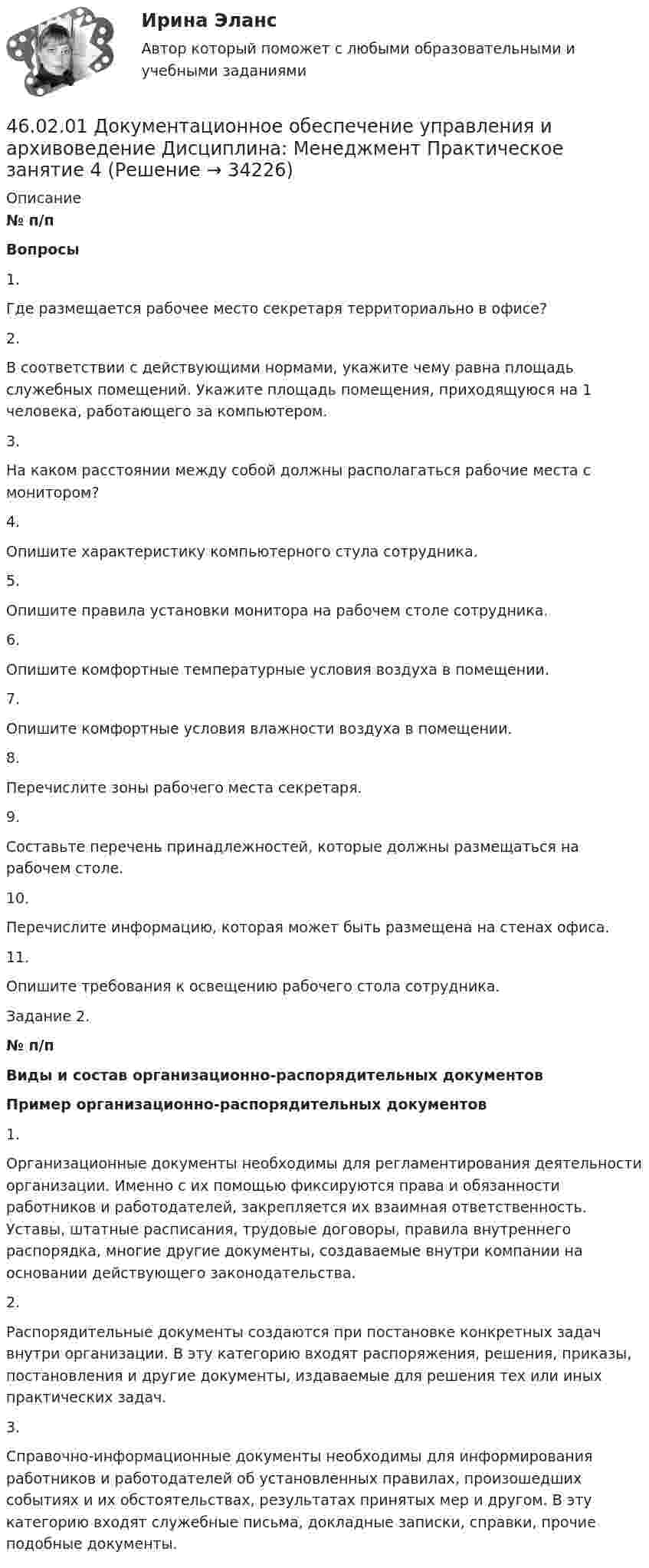     
          Описание
           № п/п Вопросы   1.         Где размещается рабочее место секретаря территориально в офисе?    2.         В соответствии с действующими нормами, укажите чему равна площадь служебных помещений. Укажите площадь помещения, приходящуюся на 1 человека, работающего за компьютером.   3.         На каком расстоянии между собой должны располагаться рабочие места с монитором?   4.         Опишите характеристику компьютерного стула сотрудника.   5.         Опишите правила установки монитора на рабочем столе сотрудника.   6.         Опишите комфортные температурные условия воздуха в помещении.   7.         Опишите комфортные условия влажности воздуха в помещении.    8.         Перечислите зоны рабочего места секретаря.    9.         Составьте перечень принадлежностей, которые должны размещаться на рабочем столе.   10.     Перечислите информацию, которая может быть размещена на стенах офиса.   11.     Опишите требования к освещению рабочего стола сотрудника.   Задание 2.  № п/п Виды и состав организационно-распорядительных документов  Пример организационно-распорядительных документов    1.  Организационные документы необходимы для регламентирования деятельности организации. Именно с их помощью фиксируются права и обязанности работников и работодателей, закрепляется их взаимная ответственность. Уставы, штатные расписания, трудовые договоры, правила внутреннего распорядка, многие другие документы, создаваемые внутри компании на основании действующего законодательства.   2.  Распорядительные документы создаются при постановке конкретных задач внутри организации. В эту категорию входят распоряжения, решения, приказы, постановления и другие документы, издаваемые для решения тех или иных практических задач.   3.  Справочно-информационные документы необходимы для информирования работников и работодателей об установленных правилах, произошедших событиях и их обстоятельствах, результатах принятых мер и другом. В эту категорию входят служебные письма, докладные записки, справки, прочие подобные документы.    
            
            
            46.02.01 Документационное обеспечение управления и архивоведение     Дисциплина: Математика Практическое занятие 546.02.01 Документационное обеспечение управления и архивоведение     Дисциплина: Менеджмент Практическое занятие 446.02.01 Документационное обеспечение управления и архивоведение     Дисциплина: Правовое регулирование управленческой деятельности Практическое занятие 246.02.01 Документационное обеспечение управления и архивоведение     Дисциплина:  Психология общения Практическое занятие 146.02.01 Документационное обеспечение управления и архивоведение     Дисциплина: Физическая культура Практическое задние 146.02.01 Документационное обеспечение управления и архивоведение     Дисциплина: Экономическая теория Практическое занятие 146.02.01 Документационное обеспечение управления и архивоведение     Дисциплина: Экономическая теория Практическое занятие 246.02.01 Документационное обеспечение управления и архивоведение     Дисциплина: Документационное обеспечение управления Практическое занятие 546.02.01 Документационное обеспечение управления и архивоведение     Дисциплина: Информатика. Практическое занятие 146.02.01 Документационное обеспечение управления и архивоведение     Дисциплина: Информатика. Практическое занятие 246.02.01 Документационное обеспечение управления и архивоведение     Дисциплина: История Практическое занятие 346.02.01 Документационное обеспечение управления и архивоведение     Дисциплина: Математика Практическое занятие 146.02.01 Документационное обеспечение управления и архивоведение     Дисциплина: Математика Практическое занятие 246.02.01 Документационное обеспечение управления и архивоведение     Дисциплина: Математика Практическое занятие 3