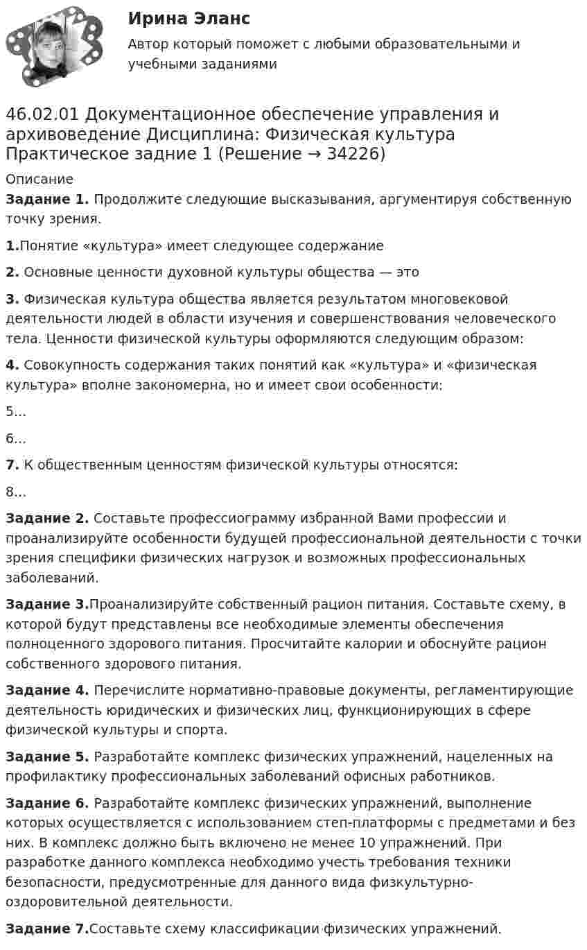      
          Описание
          Задание 1. Продолжите следующие высказывания, аргументируя собственную точку зрения.1.Понятие «культура» имеет следующее содержание  2. Основные ценности духовной культуры общества — это3. Физическая культура общества является результатом многовековой деятельности людей в области изучения и совершенствования человеческого тела. Ценности физической культуры оформляются следующим образом:4. Совокупность содержания таких понятий как «культура» и «физическая культура» вполне закономерна, но и имеет свои особенности:5...6...7. К общественным ценностям физической культуры относятся:8...Задание 2. Составьте профессиограмму избранной Вами профессии и проанализируйте особенности будущей профессиональной деятельности с точки зрения специфики физических нагрузок и возможных профессиональных заболеваний.Задание 3.Проанализируйте собственный рацион питания. Составьте схему, в которой будут представлены все необходимые элементы обеспечения полноценного здорового питания. Просчитайте калории и обоснуйте рацион собственного здорового питания.Задание 4. Перечислите нормативно-правовые документы, регламентирующие деятельность юридических и физических лиц, функционирующих в сфере физической культуры и спорта.Задание 5. Разработайте комплекс физических упражнений, нацеленных на профилактику профессиональных заболеваний офисных работников.Задание 6. Разработайте комплекс физических упражнений, выполнение которых осуществляется с использованием степ-платформы с предметами и без них. В комплекс должно быть включено не менее 10 упражнений. При разработке данного комплекса необходимо учесть требования техники безопасности, предусмотренные для данного вида физкультурно-оздоровительной деятельности.Задание 7.Составьте схему классификации физических упражнений.  
            
            
            46.02.01 Документационное обеспечение управления и архивоведение     Дисциплина:  Психология общения Практическое занятие 146.02.01 Документационное обеспечение управления и архивоведение     Дисциплина: Физическая культура Практическое задние 146.02.01 Документационное обеспечение управления и архивоведение     Дисциплина: Экономическая теория Практическое занятие 146.02.01 Документационное обеспечение управления и архивоведение     Дисциплина: Экономическая теория Практическое занятие 246. Газообразный этиловый спирт С₂H₅OH можно получить при взаимодействии этилена С₂Н₄(г) и водяных паров. Вычислите тепловой эффект этой реакции и напишите термохимическое уравнение. Сколько теплоты выделится, если в реакции было израсходовано 100  л46. Используя справочные данные табл. 1 приложения, рассчитайте ΔНᵒ реакции, протекающей по уравнению 2NO₂(г) ↔ 2NO(г) + O₂(г) и определите, в какую сторону сместится равновесие при охлаждении системы.46. При какой концентрации ионов Zn²⁺ (в г-ион/л) потенциал цинкового электрода будет на 0,015 В меньше его стандартного электродного потенциала.46.02.01 Документационное обеспечение управления и архивоведение     Дисциплина: История Практическое занятие 346.02.01 Документационное обеспечение управления и архивоведение     Дисциплина: Математика Практическое занятие 146.02.01 Документационное обеспечение управления и архивоведение     Дисциплина: Математика Практическое занятие 246.02.01 Документационное обеспечение управления и архивоведение     Дисциплина: Математика Практическое занятие 346.02.01 Документационное обеспечение управления и архивоведение     Дисциплина: Математика Практическое занятие 446.02.01 Документационное обеспечение управления и архивоведение     Дисциплина: Математика Практическое занятие 546.02.01 Документационное обеспечение управления и архивоведение     Дисциплина: Менеджмент Практическое занятие 4