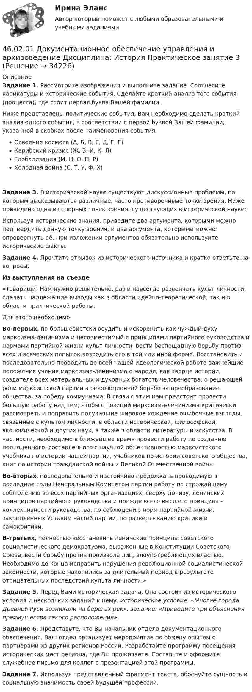     
          Описание
          Задание 1. Рассмотрите изображения и выполните задание. Соотнесите карикатуры и исторические события. Сделайте краткий анализ того события (процесса), где стоит первая буква Вашей фамилии.Ниже представлены политические события, Вам необходимо сделать краткий анализ одного события, в соответствии с первой буквой Вашей фамилии, указанной в скобках после наименования события.Освоение космоса (А, Б, В, Г, Д, Е, Ё)Карибский кризис (Ж, З, И, К, Л)Глобализация (М, Н, О, П, Р)Холодная война (С, Т, У, Ф, Х)Задание 3. В исторической науке существуют дискуссионные проблемы, по которым высказываются различные, часто противоречивые точки зрения. Ниже приведена одна из спорных точек зрения, существующих в исторической науке:Используя исторические знания, приведите два аргумента, которыми можно подтвердить данную точку зрения, и два аргумента, которыми можно опровергнуть её. При изложении аргументов обязательно используйте исторические факты.Задание 4. Прочтите отрывок из исторического источника и кратко ответьте на вопросы.Из выступления на съезде«Товарищи! Нам нужно решительно, раз и навсегда развенчать культ личности, сделать надлежащие выводы как в области идейно-теоретической, так и в области практической работы.Для этого необходимо:Во-первых, по-большевистски осудить и искоренить как чуждый духу марксизма-ленинизма и несовместимый с принципами партийного руководства и нормами партийной жизни культ личности, вести беспощадную борьбу против всех и всяческих попыток возродить его в той или иной форме. Восстановить и последовательно проводить во всей нашей идеологической работе важнейшие положения учения марксизма-ленинизма о народе, как творце истории, создателе всех материальных и духовных богатств человечества, о решающей роли марксистской партии в революционной борьбе за преобразование общества, за победу коммунизма. В связи с этим нам предстоит провести большую работу над тем, чтобы с позиций марксизма-ленинизма критически рассмотреть и поправить получившие широкое хождение ошибочные взгляды, связанные с культом личности, в области исторической, философской, экономической и других наук, а также в области литературы и искусства. В частности, необходимо в ближайшее время провести работу по созданию полноценного, составленного с научной объективностью марксистского учебника по истории нашей партии, учебников по истории советского общества,  книг  по истории гражданской  войны  и Великой Отечественной войны.Во-вторых, последовательно  и настойчиво продолжать проводимую  в последние годы Центральным Комитетом партии работу по строжайшему соблюдению во всех  партийных  организациях,  сверху донизу, ленинских принципов партийного руководства и прежде всего высшего принципа - коллективности руководства, по соблюдению норм партийной жизни, закрепленных Уставом нашей партии, по развертыванию критики и самокритики.В-третьих, полностью восстановить ленинские принципы советского социалистического демократизма, выраженные в Конституции Советского Союза, вести борьбу против произвола лиц, злоупотребляющих властью. Необходимо до конца исправить нарушения революционной социалистической законности, которые накопились за длительный период в результате отрицательных последствий культа личности.»Задание 5. Перед Вами историческая задача. Она состоит из исторического условия и нескольких заданий к нему: историческое условие: «Многие города Древней Руси возникали на берегах рек», задание: «Приведите три объяснения преимущества такого расположения».Задание 6. Представьте, что Вы начальник отдела документационного обеспечения. Ваш отдел организует мероприятие по обмену опытом с партнерами из других регионов России. Разработайте программу посещения исторических мест региона, где Вы проживаете. Составьте и оформите служебное письмо для коллег с презентацией этой программы.Задание 7. Используя представленный фрагмент текста, обоснуйте сущность и социальную значимость своей будущей профессии.  
            
            
            46.02.01 Документационное обеспечение управления и архивоведение     Дисциплина: Информатика. Практическое занятие 246.02.01 Документационное обеспечение управления и архивоведение     Дисциплина: История Практическое занятие 346.02.01 Документационное обеспечение управления и архивоведение     Дисциплина: Математика Практическое занятие 146.02.01 Документационное обеспечение управления и архивоведение     Дисциплина: Математика Практическое занятие 246.02.01 Документационное обеспечение управления и архивоведение     Дисциплина: Математика Практическое занятие 346.02.01 Документационное обеспечение управления и архивоведение     Дисциплина: Математика Практическое занятие 446.02.01 Документационное обеспечение управления и архивоведение     Дисциплина: Математика Практическое занятие 545 популярных сленговых слов со всего мира и их значения45. Рассчитайте равновесную концентрацию О₃ и константу равновесия в реакции 3О₂(г) ↔ 2О₃(г), если начальная масса О₂ равна 24 г, а равновесная концентрация О₂ равна 0,6 моль/л.45. Реакция протекает по уравнению NO(г) + N₂O₅ (г) ↔ 3NO₂ (г). В каком направлении сместится химическое равновесие, если концентрацию всех участников реакции увеличить в 2 раза? Ответ мотивируйте на основании расчёта скорости прямой и обратной 46.02.01 Документационное обеспечение управления и архивоведение46.02.01 ДОКУМЕНТАЦИОННОЕ ОБЕСПЕЧЕНИЕ УПРАВЛЕНИЯ И АРХИВОВЕДЕНИЕ 46.02.01 Документационное обеспечение управления и архивоведение     Дисциплина: Безопасность жизнедеятельности Практическое занятие 2 (Для девушек)46.02.01 Документационное обеспечение управления и архивоведение     Дисциплина: Документационное обеспечение управления Практическое занятие 5