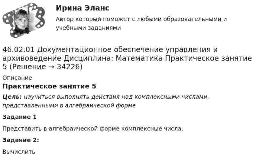     
          Описание
          Практическое занятие 5Цель: научиться выполнять действия над комплексными числами, представленными в алгебраической формеЗадание 1Представить в алгебраической форме комплексные числа:Задание 2:Вычислить  
            
            
            46.02.01 Документационное обеспечение управления и архивоведение     Дисциплина: Математика Практическое занятие 446.02.01 Документационное обеспечение управления и архивоведение     Дисциплина: Математика Практическое занятие 546.02.01 Документационное обеспечение управления и архивоведение     Дисциплина: Менеджмент Практическое занятие 446.02.01 Документационное обеспечение управления и архивоведение     Дисциплина: Правовое регулирование управленческой деятельности Практическое занятие 246.02.01 Документационное обеспечение управления и архивоведение     Дисциплина:  Психология общения Практическое занятие 146.02.01 Документационное обеспечение управления и архивоведение     Дисциплина: Физическая культура Практическое задние 146.02.01 Документационное обеспечение управления и архивоведение     Дисциплина: Экономическая теория Практическое занятие 146.02.01 Документационное обеспечение управления и архивоведение     Дисциплина: Безопасность жизнедеятельности Практическое занятие 2 (Для девушек)46.02.01 Документационное обеспечение управления и архивоведение     Дисциплина: Документационное обеспечение управления Практическое занятие 546.02.01 Документационное обеспечение управления и архивоведение     Дисциплина: Информатика. Практическое занятие 146.02.01 Документационное обеспечение управления и архивоведение     Дисциплина: Информатика. Практическое занятие 246.02.01 Документационное обеспечение управления и архивоведение     Дисциплина: История Практическое занятие 346.02.01 Документационное обеспечение управления и архивоведение     Дисциплина: Математика Практическое занятие 146.02.01 Документационное обеспечение управления и архивоведение     Дисциплина: Математика Практическое занятие 2