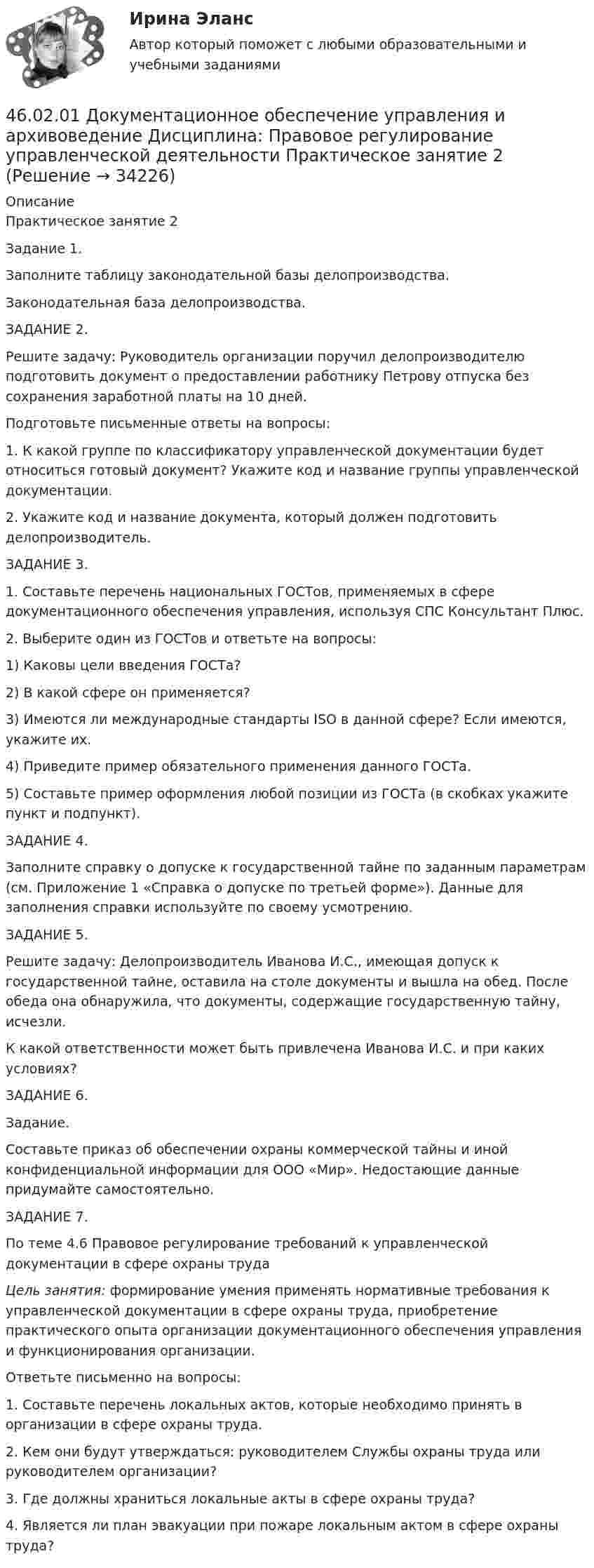      
          Описание
          	Практическое занятие 2	Задание 1.	Заполните таблицу законодательной базы делопроизводства.	Законодательная база делопроизводства.	ЗАДАНИЕ 2.	Решите задачу: Руководитель организации поручил делопроизводителю подготовить документ о предоставлении работнику Петрову отпуска без сохранения заработной платы на 10 дней. 	Подготовьте письменные ответы на вопросы:	1. К какой группе по классификатору управленческой документации будет относиться готовый документ? Укажите код и название группы управленческой документации. 	2. Укажите код и название документа, который должен подготовить делопроизводитель.	ЗАДАНИЕ 3.	1. Составьте перечень национальных ГОСТов, применяемых в сфере документационного обеспечения управления, используя СПС Консультант Плюс.	2. Выберите один из ГОСТов и ответьте на вопросы:	1)     Каковы цели введения ГОСТа? 	2)     В какой сфере он применяется?	3)     Имеются ли международные стандарты ISO в данной сфере? Если имеются, укажите их. 	4)     Приведите пример обязательного применения данного ГОСТа. 	5)     Составьте пример оформления любой позиции из ГОСТа (в скобках укажите пункт и подпункт).	ЗАДАНИЕ 4.	Заполните справку о допуске к государственной тайне по заданным параметрам (см. Приложение 1 «Справка о допуске по третьей форме»). Данные для заполнения справки используйте по своему усмотрению.  	ЗАДАНИЕ 5.	 	Решите задачу: Делопроизводитель Иванова И.С., имеющая допуск к государственной тайне, оставила на столе документы и вышла на обед. После обеда она обнаружила, что документы, содержащие государственную тайну, исчезли.  	 К какой ответственности может быть привлечена Иванова И.С. и при каких условиях?  	ЗАДАНИЕ 6.	Задание.	Составьте приказ об обеспечении охраны коммерческой тайны и иной конфиденциальной информации для ООО «Мир». Недостающие данные придумайте самостоятельно. 	ЗАДАНИЕ 7.	По теме 4.6 Правовое регулирование требований к управленческой документации в сфере охраны труда   Цель занятия: формирование умения применять нормативные требования к управленческой документации в сфере охраны труда, приобретение практического опыта организации документационного обеспечения управления и функционирования организации.	 	        Ответьте письменно на вопросы:	1. Составьте перечень локальных актов, которые необходимо принять в организации в сфере охраны труда.	2. Кем они будут утверждаться: руководителем Службы охраны труда или руководителем организации?	3. Где должны храниться локальные акты в сфере охраны труда?	4. Является ли план эвакуации при пожаре локальным актом в сфере охраны труда?  
            
            
            46.02.01 Документационное обеспечение управления и архивоведение     Дисциплина: Менеджмент Практическое занятие 446.02.01 Документационное обеспечение управления и архивоведение     Дисциплина: Правовое регулирование управленческой деятельности Практическое занятие 246.02.01 Документационное обеспечение управления и архивоведение     Дисциплина:  Психология общения Практическое занятие 146.02.01 Документационное обеспечение управления и архивоведение     Дисциплина: Физическая культура Практическое задние 146.02.01 Документационное обеспечение управления и архивоведение     Дисциплина: Экономическая теория Практическое занятие 146.02.01 Документационное обеспечение управления и архивоведение     Дисциплина: Экономическая теория Практическое занятие 246. Газообразный этиловый спирт С₂H₅OH можно получить при взаимодействии этилена С₂Н₄(г) и водяных паров. Вычислите тепловой эффект этой реакции и напишите термохимическое уравнение. Сколько теплоты выделится, если в реакции было израсходовано 100  л46.02.01 Документационное обеспечение управления и архивоведение     Дисциплина: Информатика. Практическое занятие 146.02.01 Документационное обеспечение управления и архивоведение     Дисциплина: Информатика. Практическое занятие 246.02.01 Документационное обеспечение управления и архивоведение     Дисциплина: История Практическое занятие 346.02.01 Документационное обеспечение управления и архивоведение     Дисциплина: Математика Практическое занятие 146.02.01 Документационное обеспечение управления и архивоведение     Дисциплина: Математика Практическое занятие 246.02.01 Документационное обеспечение управления и архивоведение     Дисциплина: Математика Практическое занятие 346.02.01 Документационное обеспечение управления и архивоведение     Дисциплина: Математика Практическое занятие 4