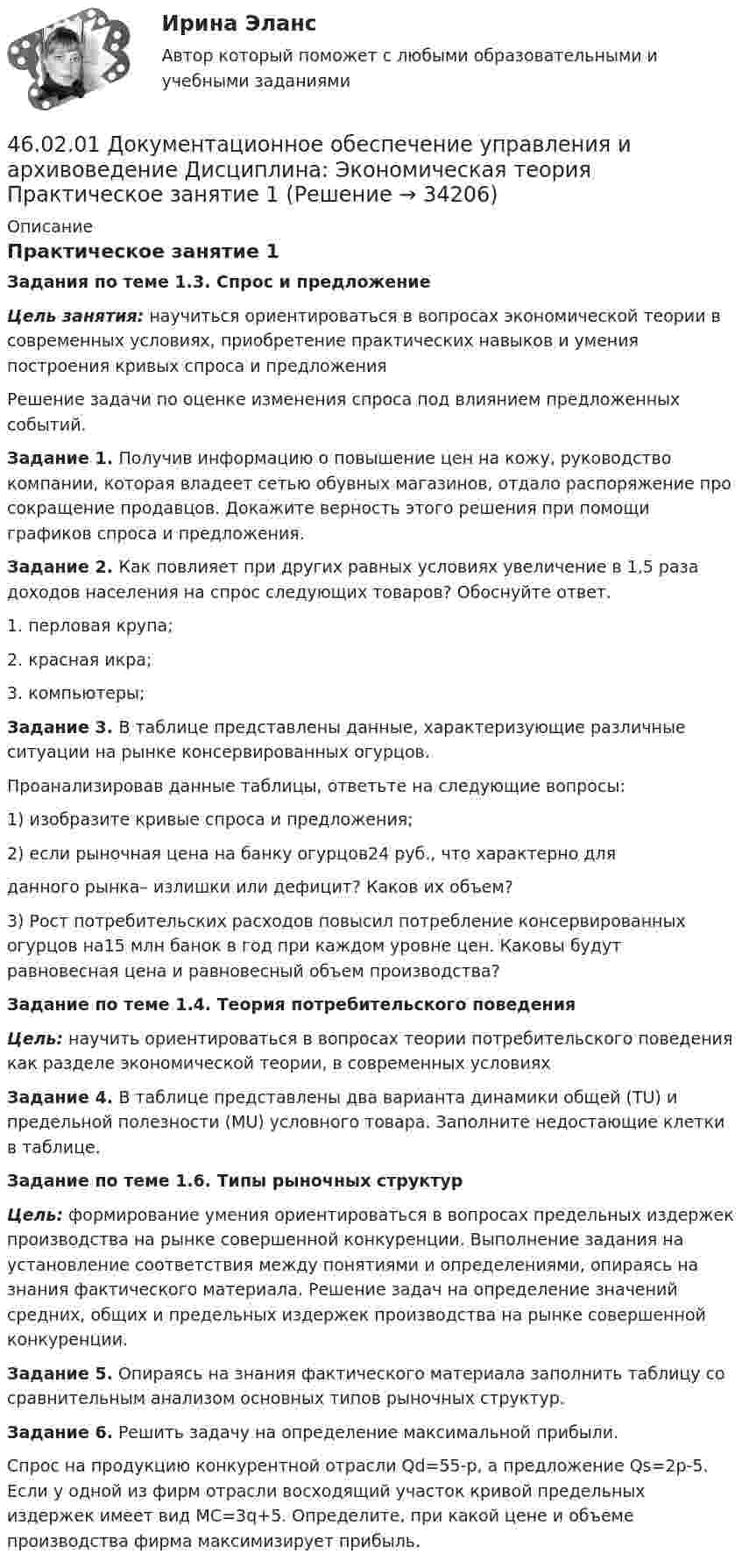      
          Описание
          Практическое занятие 1Задания по теме 1.3. Спрос и предложениеЦель занятия: научиться ориентироваться в вопросах экономической теории в современных условиях, приобретение практических навыков и умения построения кривых спроса и предложенияРешение задачи по оценке изменения спроса под влиянием предложенных событий.Задание 1. Получив информацию о повышение цен на кожу, руководство компании, которая владеет сетью обувных магазинов, отдало распоряжение про сокращение продавцов. Докажите верность этого решения при помощи графиков спроса и предложения.Задание 2. Как повлияет при других равных условиях увеличение в 1,5 раза доходов населения на спрос следующих товаров? Обоснуйте ответ.1.   перловая крупа;2.   красная икра;3.   компьютеры;Задание 3. В таблице представлены данные, характеризующие различные ситуации на рынке консервированных огурцов.Проанализировав данные таблицы, ответьте на следующие вопросы:1) изобразите кривые спроса и предложения;2) если рыночная цена на банку огурцов24 руб., что характерно дляданного рынка– излишки или дефицит? Каков их объем?3) Рост потребительских расходов повысил потребление консервированных огурцов на15 млн банок в год при каждом уровне цен. Каковы будут равновесная цена и равновесный объем производства? Задание по теме 1.4. Теория потребительского поведенияЦель: научить ориентироваться в вопросах теории потребительского поведения как разделе экономической теории, в современных условиях Задание 4. В таблице представлены два варианта динамики общей (TU) и предельной полезности (MU) условного товара. Заполните недостающие клетки в таблице.Задание по теме 1.6. Типы рыночных структурЦель: формирование умения ориентироваться в вопросах предельных издержек производства на рынке совершенной конкуренции. Выполнение задания на установление соответствия между понятиями и определениями, опираясь на знания фактического материала. Решение задач на определение значений средних, общих и предельных издержек производства на рынке совершенной конкуренции. Задание 5. Опираясь на знания фактического материала заполнить таблицу со сравнительным анализом основных типов рыночных структур.Задание 6. Решить задачу на определение максимальной прибыли.Спрос на продукцию конкурентной отрасли Qd=55-p, а предложение Qs=2p-5. Если у одной из фирм отрасли восходящий участок кривой предельных издержек имеет вид MC=3q+5. Определите, при какой цене и объеме производства фирма максимизирует прибыль.  
            
            
            46.02.01 Документационное обеспечение управления и архивоведение     Дисциплина: Физическая культура Практическое задние 146.02.01 Документационное обеспечение управления и архивоведение     Дисциплина: Экономическая теория Практическое занятие 146.02.01 Документационное обеспечение управления и архивоведение     Дисциплина: Экономическая теория Практическое занятие 246. Газообразный этиловый спирт С₂H₅OH можно получить при взаимодействии этилена С₂Н₄(г) и водяных паров. Вычислите тепловой эффект этой реакции и напишите термохимическое уравнение. Сколько теплоты выделится, если в реакции было израсходовано 100  л46. Используя справочные данные табл. 1 приложения, рассчитайте ΔНᵒ реакции, протекающей по уравнению 2NO₂(г) ↔ 2NO(г) + O₂(г) и определите, в какую сторону сместится равновесие при охлаждении системы.46. При какой концентрации ионов Zn²⁺ (в г-ион/л) потенциал цинкового электрода будет на 0,015 В меньше его стандартного электродного потенциала.46. Реакция между оксидом углерода (II) и водородом протекает по уравнению CO(г) + 2H₂(г) = CH₃OH(г). Как изменится скорость прямой реакции, если увеличить в 2 раза:  1) концентрацию CO;  2) концентрацию H₂;  3) концентрацию CO и H₂?46.02.01 Документационное обеспечение управления и архивоведение     Дисциплина: Математика Практическое занятие 146.02.01 Документационное обеспечение управления и архивоведение     Дисциплина: Математика Практическое занятие 246.02.01 Документационное обеспечение управления и архивоведение     Дисциплина: Математика Практическое занятие 346.02.01 Документационное обеспечение управления и архивоведение     Дисциплина: Математика Практическое занятие 446.02.01 Документационное обеспечение управления и архивоведение     Дисциплина: Математика Практическое занятие 546.02.01 Документационное обеспечение управления и архивоведение     Дисциплина: Менеджмент Практическое занятие 446.02.01 Документационное обеспечение управления и архивоведение     Дисциплина: Правовое регулирование управленческой деятельности Практическое занятие 2