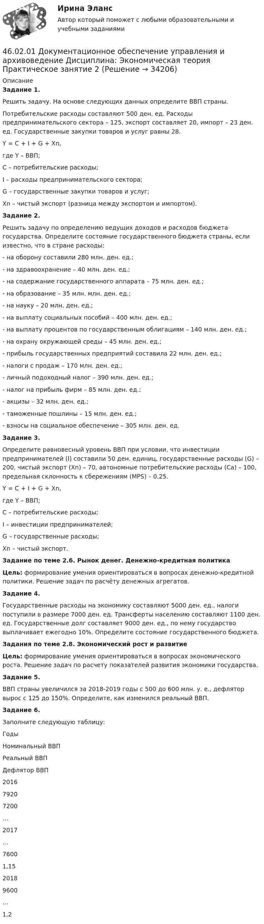      
          Описание
           Задание 1. 	Решить задачу. На основе следующих данных определите ВВП страны.	Потребительские расходы составляют 500 ден. ед. Расходы предпринимательского сектора – 125, экспорт составляет 20, импорт – 23 ден. ед. Государственные закупки товаров и услуг равны 28.	Y = C + I + G + Xn, 	где Y – ВВП;	 C – потребительские расходы;	 I – расходы предпринимательского сектора;	 G – государственные закупки товаров и услуг;	 Xn – чистый экспорт (разница между экспортом и импортом). Задание 2. 	Решить задачу по определению ведущих доходов и расходов бюджета государства. Определите состояние государственного бюджета страны, если известно, что в стране расходы:	- на оборону составили 280 млн. ден. ед.;	- на здравоохранение – 40 млн. ден. ед.;	- на содержание государственного аппарата – 75 млн. ден. ед.;	- на образование – 35 млн. млн. ден. ед.;	- на науку – 20 млн. ден. ед.;	- на выплату социальных пособий – 400 млн. ден. ед.;	- на выплату процентов по государственным облигациям – 140 млн. ден. ед.;	- на охрану окружающей среды – 45 млн. ден. ед.;	- прибыль государственных предприятий составила 22 млн. ден. ед.;	- налоги с продаж – 170 млн. ден. ед.;	- личный подоходный налог – 390 млн. ден. ед.;	- налог на прибыль фирм – 85 млн. ден. ед.;	- акцизы – 32 млн. ден. ед.;	- таможенные пошлины – 15 млн. ден. ед.;	- взносы на социальное обеспечение – 305 млн. ден. ед. Задание 3. 	Определите равновесный уровень ВВП при условии, что инвестиции предпринимателей (I) составили 50 ден. единиц, государственные расходы (G) – 200, чистый экспорт (Хn) – 70, автономные потребительские расходы (Са) – 100, предельная склонность к сбережениям (МРS) – 0,25. 	Y = C + I + G + Xn, 	где Y – ВВП;	 C – потребительские расходы;	 I – инвестиции предпринимателей;	 G – государственные расходы;	 Xn – чистый экспорт. Задание по теме 2.6. Рынок денег. Денежно-кредитная политика   Цель: формирование умения ориентироваться в вопросах денежно-кредитной политики. Решение задач по расчёту денежных агрегатов.  Задание 4. 	Государственные расходы на экономику составляют 5000 ден. ед., налоги поступили в размере 7000 ден. ед. Трансферты населению составляют 1100 ден. ед. Государственные долг составляет 9000 ден. ед., по нему государство выплачивает ежегодно 10%. Определите состояние государственного бюджета. Задания по теме 2.8. Экономический рост и развитие   Цель: формирование умения ориентироваться в вопросах экономического роста. Решение задач по расчету показателей развития экономики государства.  Задание 5. 	ВВП страны увеличился за 2018-2019 годы с 500 до 600 млн. у. е., дефлятор вырос с 125 до 150%. Определите, как изменился реальный ВВП. Задание 6. 	Заполните следующую таблицу:  Годы Номинальный ВВП Реальный ВВП Дефлятор ВВП   2016 7920 7200 …   2017 … 7600 1,15   2018 9600 … 1,2   
            
            
            46.02.01 Документационное обеспечение управления и архивоведение     Дисциплина: Экономическая теория Практическое занятие 146.02.01 Документационное обеспечение управления и архивоведение     Дисциплина: Экономическая теория Практическое занятие 246. Газообразный этиловый спирт С₂H₅OH можно получить при взаимодействии этилена С₂Н₄(г) и водяных паров. Вычислите тепловой эффект этой реакции и напишите термохимическое уравнение. Сколько теплоты выделится, если в реакции было израсходовано 100  л46. Используя справочные данные табл. 1 приложения, рассчитайте ΔНᵒ реакции, протекающей по уравнению 2NO₂(г) ↔ 2NO(г) + O₂(г) и определите, в какую сторону сместится равновесие при охлаждении системы.46. При какой концентрации ионов Zn²⁺ (в г-ион/л) потенциал цинкового электрода будет на 0,015 В меньше его стандартного электродного потенциала.46. Реакция между оксидом углерода (II) и водородом протекает по уравнению CO(г) + 2H₂(г) = CH₃OH(г). Как изменится скорость прямой реакции, если увеличить в 2 раза:  1) концентрацию CO;  2) концентрацию H₂;  3) концентрацию CO и H₂?47. Вычислите температурный коэффициент скорости реакции, если скорость её при температуре 55 °С составляла 8,19∙10⁻² моль/(л∙с), а при повышении температуры до 105 °С возросла до 19,9017 моль/(л∙с).   Ответ: γ = 3,0.46.02.01 Документационное обеспечение управления и архивоведение     Дисциплина: Математика Практическое занятие 246.02.01 Документационное обеспечение управления и архивоведение     Дисциплина: Математика Практическое занятие 346.02.01 Документационное обеспечение управления и архивоведение     Дисциплина: Математика Практическое занятие 446.02.01 Документационное обеспечение управления и архивоведение     Дисциплина: Математика Практическое занятие 546.02.01 Документационное обеспечение управления и архивоведение     Дисциплина: Менеджмент Практическое занятие 446.02.01 Документационное обеспечение управления и архивоведение     Дисциплина: Правовое регулирование управленческой деятельности Практическое занятие 246.02.01 Документационное обеспечение управления и архивоведение     Дисциплина:  Психология общения Практическое занятие 1