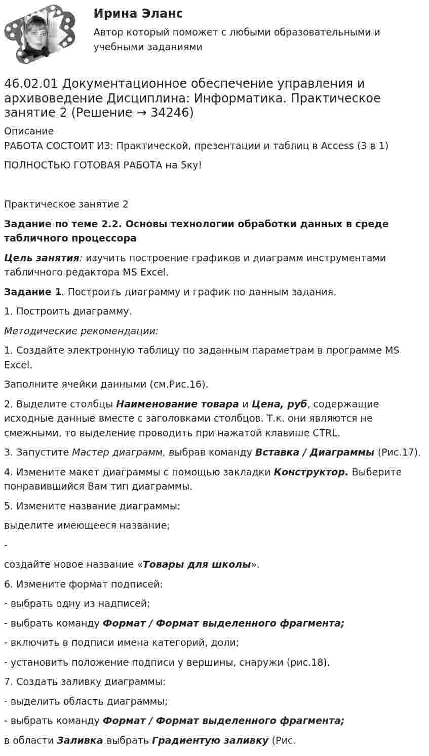     
          Описание
          РАБОТА СОСТОИТ ИЗ: Практической, презентации и таблиц в Access (3 в 1) ПОЛНОСТЬЮ ГОТОВАЯ РАБОТА на 5ку!Практическое занятие 2Задание по теме 2.2. Основы технологии обработки данных в среде табличного процессора Цель занятия: изучить построение графиков и диаграмм инструментами табличного редактора MS Excel. Задание 1. Построить диаграмму и график по данным задания.1.     Построить диаграмму.Методические рекомендации:1. Создайте электронную таблицу по заданным параметрам в программе MS Excel.Заполните ячейки данными (см.Рис.16). 2. Выделите столбцы Наименование товара и Цена, руб, содержащие исходные данные вместе с заголовками столбцов. Т.к. они являются не смежными, то выделение проводить при нажатой клавише CTRL.3. Запустите Мастер диаграмм, выбрав команду Вставка / Диаграммы (Рис.17).4. Измените макет диаграммы с помощью закладки Конструктор. Выберите понравившийся Вам тип диаграммы.5. Измените название диаграммы:выделите имеющееся название;-                создайте новое название «Товары для школы».6. Измените формат подписей:-                 выбрать одну из надписей;-                 выбрать команду Формат / Формат выделенного фрагмента;-                 включить в подписи имена категорий, доли;-                 установить положение подписи у вершины, снаружи (рис.18).7. Создать заливку диаграммы:-                 выделить область диаграммы;-                 выбрать команду Формат / Формат выделенного фрагмента;в области Заливка выбрать Градиентую заливку (Рис.  
            
            
            46.02.01 Документационное обеспечение управления и архивоведение     Дисциплина: Информатика. Практическое занятие 146.02.01 Документационное обеспечение управления и архивоведение     Дисциплина: Информатика. Практическое занятие 246.02.01 Документационное обеспечение управления и архивоведение     Дисциплина: История Практическое занятие 346.02.01 Документационное обеспечение управления и архивоведение     Дисциплина: Математика Практическое занятие 146.02.01 Документационное обеспечение управления и архивоведение     Дисциплина: Математика Практическое занятие 246.02.01 Документационное обеспечение управления и архивоведение     Дисциплина: Математика Практическое занятие 346.02.01 Документационное обеспечение управления и архивоведение     Дисциплина: Математика Практическое занятие 445. Обменная емкость каолиновой глины составляет 13,5 ммоль/г. Какой объем воды общей жесткостью 3,5 ммоль/л можно профильтровать через 150 г глины для полного удаления катионов Ca²⁺ и Mg²⁺?45 популярных сленговых слов со всего мира и их значения45. Рассчитайте равновесную концентрацию О₃ и константу равновесия в реакции 3О₂(г) ↔ 2О₃(г), если начальная масса О₂ равна 24 г, а равновесная концентрация О₂ равна 0,6 моль/л.45. Реакция протекает по уравнению NO(г) + N₂O₅ (г) ↔ 3NO₂ (г). В каком направлении сместится химическое равновесие, если концентрацию всех участников реакции увеличить в 2 раза? Ответ мотивируйте на основании расчёта скорости прямой и обратной 46.02.01 Документационное обеспечение управления и архивоведение46.02.01 ДОКУМЕНТАЦИОННОЕ ОБЕСПЕЧЕНИЕ УПРАВЛЕНИЯ И АРХИВОВЕДЕНИЕ 46.02.01 Документационное обеспечение управления и архивоведение     Дисциплина: Безопасность жизнедеятельности Практическое занятие 2 (Для девушек)