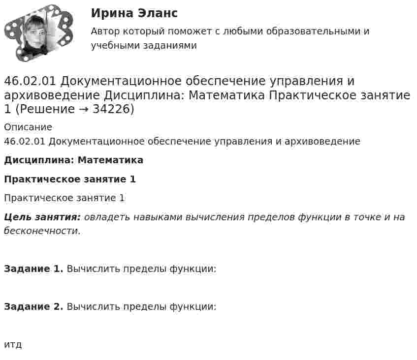     
          Описание
          46.02.01 Документационное обеспечение управления и архивоведениеДисциплина: МатематикаПрактическое занятие 1Практическое занятие 1Цель занятия: овладеть навыками вычисления пределов функции в точке и на бесконечности.Задание 1. Вычислить пределы функции:Задание 2. Вычислить пределы функции:   итд  
            
            
            46.02.01 Документационное обеспечение управления и архивоведение     Дисциплина: История Практическое занятие 346.02.01 Документационное обеспечение управления и архивоведение     Дисциплина: Математика Практическое занятие 146.02.01 Документационное обеспечение управления и архивоведение     Дисциплина: Математика Практическое занятие 246.02.01 Документационное обеспечение управления и архивоведение     Дисциплина: Математика Практическое занятие 346.02.01 Документационное обеспечение управления и архивоведение     Дисциплина: Математика Практическое занятие 446.02.01 Документационное обеспечение управления и архивоведение     Дисциплина: Математика Практическое занятие 546.02.01 Документационное обеспечение управления и архивоведение     Дисциплина: Менеджмент Практическое занятие 445. Рассчитайте равновесную концентрацию О₃ и константу равновесия в реакции 3О₂(г) ↔ 2О₃(г), если начальная масса О₂ равна 24 г, а равновесная концентрация О₂ равна 0,6 моль/л.45. Реакция протекает по уравнению NO(г) + N₂O₅ (г) ↔ 3NO₂ (г). В каком направлении сместится химическое равновесие, если концентрацию всех участников реакции увеличить в 2 раза? Ответ мотивируйте на основании расчёта скорости прямой и обратной 46.02.01 Документационное обеспечение управления и архивоведение46.02.01 ДОКУМЕНТАЦИОННОЕ ОБЕСПЕЧЕНИЕ УПРАВЛЕНИЯ И АРХИВОВЕДЕНИЕ 46.02.01 Документационное обеспечение управления и архивоведение     Дисциплина: Безопасность жизнедеятельности Практическое занятие 2 (Для девушек)46.02.01 Документационное обеспечение управления и архивоведение     Дисциплина: Документационное обеспечение управления Практическое занятие 546.02.01 Документационное обеспечение управления и архивоведение     Дисциплина: Информатика. Практическое занятие 1