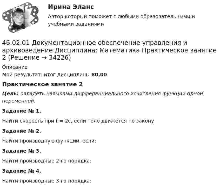     
          Описание
          Мой результат: итог дисциплины 80,00Практическое занятие 2Цель: овладеть навыками дифференциального исчисления функции одной переменной.Задание № 1.   Найти скорость при t = 2с, если тело движется   по закону Задание № 2.Найти производную функции, если:Задание № 3.Найти производные 2-го порядка:Задание № 4.Найти производные 3-го порядка:  
            
            
            46.02.01 Документационное обеспечение управления и архивоведение     Дисциплина: Математика Практическое занятие 146.02.01 Документационное обеспечение управления и архивоведение     Дисциплина: Математика Практическое занятие 246.02.01 Документационное обеспечение управления и архивоведение     Дисциплина: Математика Практическое занятие 346.02.01 Документационное обеспечение управления и архивоведение     Дисциплина: Математика Практическое занятие 446.02.01 Документационное обеспечение управления и архивоведение     Дисциплина: Математика Практическое занятие 546.02.01 Документационное обеспечение управления и архивоведение     Дисциплина: Менеджмент Практическое занятие 446.02.01 Документационное обеспечение управления и архивоведение     Дисциплина: Правовое регулирование управленческой деятельности Практическое занятие 245. Реакция протекает по уравнению NO(г) + N₂O₅ (г) ↔ 3NO₂ (г). В каком направлении сместится химическое равновесие, если концентрацию всех участников реакции увеличить в 2 раза? Ответ мотивируйте на основании расчёта скорости прямой и обратной 46.02.01 Документационное обеспечение управления и архивоведение46.02.01 ДОКУМЕНТАЦИОННОЕ ОБЕСПЕЧЕНИЕ УПРАВЛЕНИЯ И АРХИВОВЕДЕНИЕ 46.02.01 Документационное обеспечение управления и архивоведение     Дисциплина: Безопасность жизнедеятельности Практическое занятие 2 (Для девушек)46.02.01 Документационное обеспечение управления и архивоведение     Дисциплина: Документационное обеспечение управления Практическое занятие 546.02.01 Документационное обеспечение управления и архивоведение     Дисциплина: Информатика. Практическое занятие 146.02.01 Документационное обеспечение управления и архивоведение     Дисциплина: Информатика. Практическое занятие 2