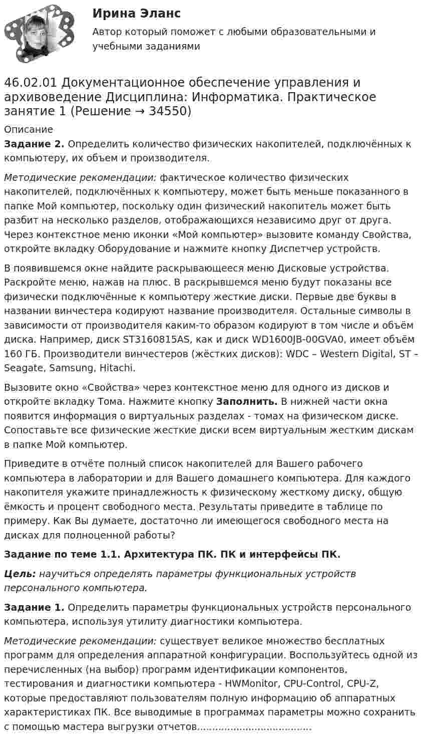     
          Описание
          Задание 2. Определить количество физических накопителей, подключённых к компьютеру, их объем и производителя.Методические рекомендации: фактическое количество физических накопителей, подключённых к компьютеру, может быть меньше показанного в папке Мой компьютер, поскольку один физический накопитель может быть разбит на несколько разделов, отображающихся независимо друг от друга. Через контекстное меню иконки «Мой компьютер» вызовите команду Свойства, откройте вкладку Оборудование и нажмите кнопку Диспетчер устройств.В появившемся окне найдите раскрывающееся меню Дисковые устройства. Раскройте меню, нажав на плюс. В раскрывшемся меню будут показаны все физически подключённые к компьютеру жесткие диски. Первые две буквы в названии винчестера кодируют название производителя. Остальные символы в зависимости от производителя каким-то образом кодируют в том числе и объём диска. Например, диск ST3160815AS, как и диск WD1600JB-00GVA0, имеет объём 160 ГБ. Производители винчестеров (жёстких дисков): WDC – Western Digital, ST – Seagate, Samsung, Hitachi.Вызовите окно «Свойства» через контекстное меню для одного из дисков и откройте вкладку Тома. Нажмите кнопку Заполнить. В нижней части окна появится информация о виртуальных разделах - томах на физическом диске. Сопоставьте все физические жесткие диски всем виртуальным жестким дискам в папке Мой компьютер.Приведите в отчёте полный список накопителей для Вашего рабочего компьютера в лаборатории и для Вашего домашнего компьютера. Для каждого накопителя укажите принадлежность к физическому жесткому диску, общую ёмкость и процент свободного места. Результаты приведите в таблице по примеру. Как Вы думаете, достаточно ли имеющегося свободного места на дисках для полноценной работы?Задание по теме 1.1. Архитектура ПК. ПК и интерфейсы ПК. Цель: научиться определять параметры функциональных устройств персонального компьютера. Задание 1. Определить параметры функциональных устройств персонального компьютера, используя утилиту диагностики компьютера. Методические рекомендации: существует великое множество бесплатных программ для определения аппаратной конфигурации. Воспользуйтесь одной из перечисленных (на выбор) программ идентификации компонентов, тестирования и диагностики компьютера - HWMonitor, CPU-Control, CPU-Z, которые предоставляют пользователям полную информацию об аппаратных характеристиках ПК. Все выводимые в программах параметры можно сохранить с помощью мастера выгрузки отчетов......................................  
            
            
            46.02.01 Документационное обеспечение управления и архивоведение     Дисциплина: Документационное обеспечение управления Практическое занятие 546.02.01 Документационное обеспечение управления и архивоведение     Дисциплина: Информатика. Практическое занятие 146.02.01 Документационное обеспечение управления и архивоведение     Дисциплина: Информатика. Практическое занятие 246.02.01 Документационное обеспечение управления и архивоведение     Дисциплина: История Практическое занятие 346.02.01 Документационное обеспечение управления и архивоведение     Дисциплина: Математика Практическое занятие 146.02.01 Документационное обеспечение управления и архивоведение     Дисциплина: Математика Практическое занятие 246.02.01 Документационное обеспечение управления и архивоведение     Дисциплина: Математика Практическое занятие 34.5. Задача С3 Тема: «Пространственная система произвольно расположенных сил» Вариант 9145. Обменная емкость каолиновой глины составляет 13,5 ммоль/г. Какой объем воды общей жесткостью 3,5 ммоль/л можно профильтровать через 150 г глины для полного удаления катионов Ca²⁺ и Mg²⁺?45 популярных сленговых слов со всего мира и их значения45. Рассчитайте равновесную концентрацию О₃ и константу равновесия в реакции 3О₂(г) ↔ 2О₃(г), если начальная масса О₂ равна 24 г, а равновесная концентрация О₂ равна 0,6 моль/л.45. Реакция протекает по уравнению NO(г) + N₂O₅ (г) ↔ 3NO₂ (г). В каком направлении сместится химическое равновесие, если концентрацию всех участников реакции увеличить в 2 раза? Ответ мотивируйте на основании расчёта скорости прямой и обратной 46.02.01 Документационное обеспечение управления и архивоведение46.02.01 ДОКУМЕНТАЦИОННОЕ ОБЕСПЕЧЕНИЕ УПРАВЛЕНИЯ И АРХИВОВЕДЕНИЕ 