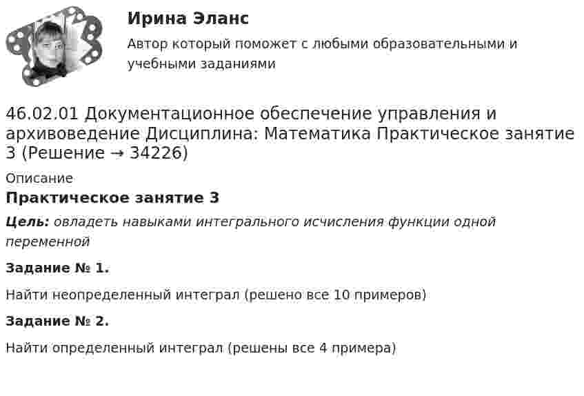     
          Описание
          Практическое занятие 3Цель: овладеть навыками интегрального исчисления функции одной переменнойЗадание № 1.Найти неопределенный интеграл (решено все 10 примеров)Задание № 2.Найти определенный интеграл (решены все 4 примера)    
            
            
            46.02.01 Документационное обеспечение управления и архивоведение     Дисциплина: Математика Практическое занятие 246.02.01 Документационное обеспечение управления и архивоведение     Дисциплина: Математика Практическое занятие 346.02.01 Документационное обеспечение управления и архивоведение     Дисциплина: Математика Практическое занятие 446.02.01 Документационное обеспечение управления и архивоведение     Дисциплина: Математика Практическое занятие 546.02.01 Документационное обеспечение управления и архивоведение     Дисциплина: Менеджмент Практическое занятие 446.02.01 Документационное обеспечение управления и архивоведение     Дисциплина: Правовое регулирование управленческой деятельности Практическое занятие 246.02.01 Документационное обеспечение управления и архивоведение     Дисциплина:  Психология общения Практическое занятие 146.02.01 Документационное обеспечение управления и архивоведение46.02.01 ДОКУМЕНТАЦИОННОЕ ОБЕСПЕЧЕНИЕ УПРАВЛЕНИЯ И АРХИВОВЕДЕНИЕ 46.02.01 Документационное обеспечение управления и архивоведение     Дисциплина: Безопасность жизнедеятельности Практическое занятие 2 (Для девушек)46.02.01 Документационное обеспечение управления и архивоведение     Дисциплина: Документационное обеспечение управления Практическое занятие 546.02.01 Документационное обеспечение управления и архивоведение     Дисциплина: Информатика. Практическое занятие 146.02.01 Документационное обеспечение управления и архивоведение     Дисциплина: Информатика. Практическое занятие 246.02.01 Документационное обеспечение управления и архивоведение     Дисциплина: История Практическое занятие 3