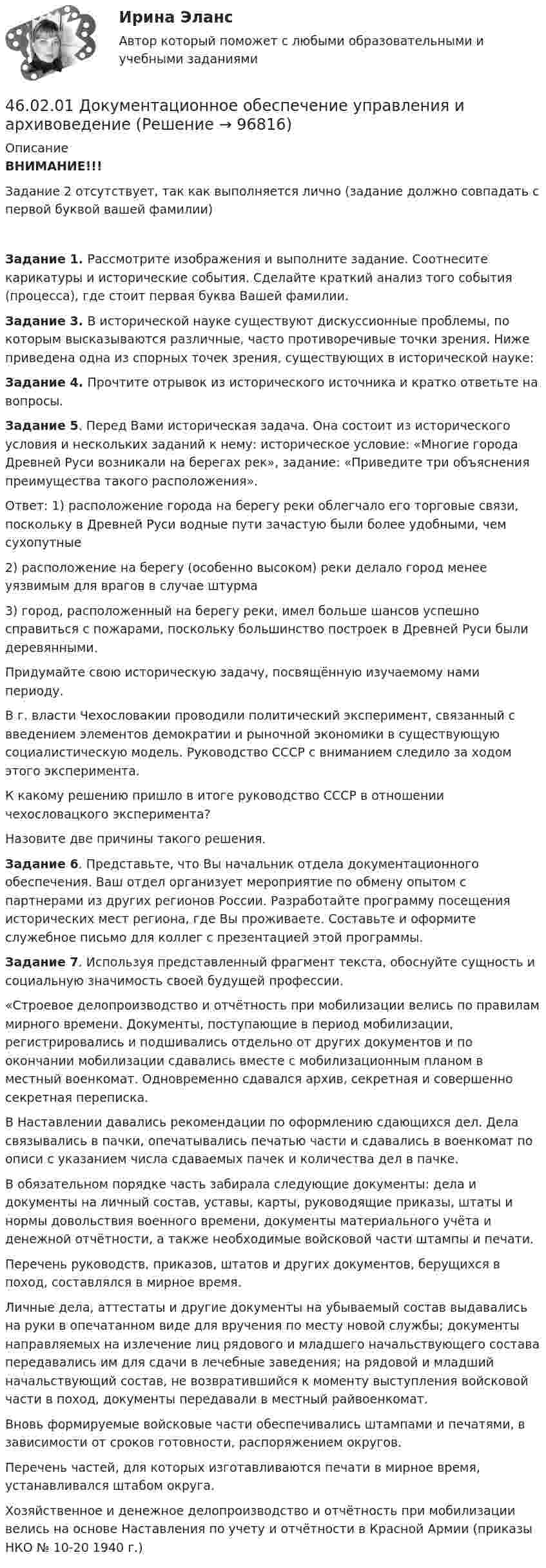     
            Описание
            ВНИМАНИЕ!!! Задание 2 отсутствует, так как выполняется лично (задание должно совпадать с первой буквой вашей фамилии)Задание 1. Рассмотрите изображения и выполните задание. Соотнесите карикатуры и исторические события. Сделайте краткий анализ того события (процесса), где стоит первая буква Вашей фамилии.Задание 3. В исторической науке существуют дискуссионные проблемы, по которым высказываются различные, часто противоречивые точки зрения. Ниже приведена одна из спорных точек зрения, существующих в исторической науке:Задание 4. Прочтите отрывок из исторического источника и кратко ответьте на вопросы.Задание 5. Перед Вами историческая задача. Она состоит из исторического условия и нескольких заданий к нему: историческое условие: «Многие города Древней Руси возникали на берегах рек», задание: «Приведите три объяснения преимущества такого расположения».Ответ: 1) расположение города на берегу реки облегчало его торговые связи, поскольку в Древней Руси водные пути зачастую были более удобными, чем сухопутные2) расположение на берегу (особенно высоком) реки делало город менее уязвимым для врагов в случае штурма3) город, расположенный на берегу реки, имел больше шансов успешно справиться с пожарами, поскольку большинство построек в Древней Руси были деревянными. Придумайте свою историческую задачу, посвящённую изучаемому нами периоду.В г. власти Чехословакии проводили политический эксперимент, связанный с введением элементов демократии и рыночной экономики в существующую социалистическую модель. Руководство СССР с вниманием следило за ходом этого эксперимента.К какому решению пришло в итоге руководство СССР в отношении чехословацкого эксперимента?Назовите две причины такого решения. Задание 6. Представьте, что Вы начальник отдела документационного обеспечения. Ваш отдел организует мероприятие по обмену опытом с партнерами из других регионов России. Разработайте программу посещения исторических мест региона, где Вы проживаете. Составьте и оформите служебное письмо для коллег с презентацией этой программы.Задание 7. Используя представленный фрагмент текста, обоснуйте сущность и социальную значимость своей будущей профессии.«Строевое делопроизводство и отчётность при мобилизации велись по правилам мирного времени. Документы, поступающие в период мобилизации, регистрировались и подшивались отдельно от других документов и по окончании мобилизации сдавались вместе с мобилизационным планом в местный военкомат. Одновременно сдавался архив, секретная и совершенно секретная переписка.В Наставлении давались рекомендации по оформлению сдающихся дел. Дела связывались в пачки, опечатывались печатью части и сдавались в военкомат по описи с указанием числа сдаваемых пачек и количества дел в пачке.В обязательном порядке часть забирала следующие документы: дела и документы на личный состав, уставы, карты, руководящие приказы, штаты и нормы довольствия военного времени, документы материального учёта и денежной отчётности, а также необходимые войсковой части штампы и печати.Перечень руководств, приказов, штатов и других документов, берущихся в поход, составлялся в мирное время.Личные дела, аттестаты и другие документы на убываемый состав выдавались на руки в опечатанном виде для вручения по месту новой службы; документы направляемых на излечение лиц рядового и младшего начальствующего состава передавались им для сдачи в лечебные заведения; на рядовой и младший начальствующий состав, не возвратившийся к моменту выступления войсковой части в поход, документы передавали в местный райвоенкомат.Вновь формируемые войсковые части обеспечивались штампами и печатями, в зависимости от сроков готовности, распоряжением округов.Перечень частей, для которых изготавливаются печати в мирное время, устанавливался штабом округа.Хозяйственное и денежное делопроизводство и отчётность при мобилизации велись на основе Наставления по учету и отчётности в Красной Армии (приказы НКО № 10-20 1940 г.)   
            
            
            45. Реакция протекает по уравнению NO(г) + N₂O₅ (г) ↔ 3NO₂ (г). В каком направлении сместится химическое равновесие, если концентрацию всех участников реакции увеличить в 2 раза? Ответ мотивируйте на основании расчёта скорости прямой и обратной 46.02.01 Документационное обеспечение управления и архивоведение46.02.01 ДОКУМЕНТАЦИОННОЕ ОБЕСПЕЧЕНИЕ УПРАВЛЕНИЯ И АРХИВОВЕДЕНИЕ 46.02.01 Документационное обеспечение управления и архивоведение     Дисциплина: Безопасность жизнедеятельности Практическое занятие 2 (Для девушек)46.02.01 Документационное обеспечение управления и архивоведение     Дисциплина: Документационное обеспечение управления Практическое занятие 546.02.01 Документационное обеспечение управления и архивоведение     Дисциплина: Информатика. Практическое занятие 146.02.01 Документационное обеспечение управления и архивоведение     Дисциплина: Информатика. Практическое занятие 245 баллов! АНО ДПО: Основы смежных направлений арт-терапии: музыкотерапия, песочная терапия, сказкотерапия45 баллов! АНО ДПО: Практическая работа в гештальт-подходе базовые инструменты, стратегии и техники45 баллов! АНО ДПО: Практическая работа в гештальт-подходе базовые инструменты, стратегии и техники45. Вычислите, сколько теплоты выделится при сгорании 165 л (н.у.) ацетилена, если продуктами сгорания являются диоксид углерода и пары воды. 4.5. Задача С3 Тема: «Пространственная система произвольно расположенных сил» Вариант 9145. Обменная емкость каолиновой глины составляет 13,5 ммоль/г. Какой объем воды общей жесткостью 3,5 ммоль/л можно профильтровать через 150 г глины для полного удаления катионов Ca²⁺ и Mg²⁺?45 популярных сленговых слов со всего мира и их значения