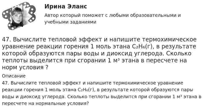      
          Описание
          47. Вычислите тепловой эффект и напишите термохимическое уравнение реакции горения 1 моль этана С₂Н₆(г), в результате которой образуются пары воды и диоксид углерода. Сколько теплоты выделится при сгорании 1 м³ этана в пересчете на нормальные условия?   
            
            
            47. Вычислите температурный коэффициент скорости реакции, если скорость её при температуре 55 °С составляла 8,19∙10⁻² моль/(л∙с), а при повышении температуры до 105 °С возросла до 19,9017 моль/(л∙с).   Ответ: γ = 3,0.47. Вычислите тепловой эффект и напишите термохимическое уравнение реакции горения 1 моль этана С₂Н₆(г), в результате которой образуются пары воды и диоксид углерода. Сколько теплоты выделится при сгорании 1 м³ этана в пересчете на норм условия ?48. Для указанной реакции а) рассчитать стандартную энтальпию и энтропию; б) объяснить, какой из факторов: энтропийный или энтальпийный способствует самопроизвольному протеканию реакции в прямом направлении; в) в каком направлении (прямом или48 задач по криминалистической технике и экспертизе 48. Кристаллический хлорид аммония образуется при взаимодействии газообразных аммиака и хлорида водорода. Напишите термохимическое уравнение этой реакции, вычислите ее тепловой эффект. Сколько теплоты выделится, если в реакции было48. Рассчитайте равновесные концентрации газообразных веществ в гетерогенной системе FeO(к) + CO(г) ↔ Fe(к) + CO₂(г), если начальная концентрация СО составляла 2 моль/л, константа равновесия Кс=0,6.48. Химические процессы, происходящие в свинцовом (кислотном) аккумуляторе, выражаются уравнением Pb + 2H₂SO₄ + PbO₂ ↔ 2PbSO₄ + 2H₂O. Какое количество Pb и PbO₂ расходуется при разрядке аккумулятора для получения 13,4 А·ч электричества?46.02.01 Документационное обеспечение управления и архивоведение     Дисциплина:  Психология общения Практическое занятие 146.02.01 Документационное обеспечение управления и архивоведение     Дисциплина: Физическая культура Практическое задние 146.02.01 Документационное обеспечение управления и архивоведение     Дисциплина: Экономическая теория Практическое занятие 146.02.01 Документационное обеспечение управления и архивоведение     Дисциплина: Экономическая теория Практическое занятие 246. Газообразный этиловый спирт С₂H₅OH можно получить при взаимодействии этилена С₂Н₄(г) и водяных паров. Вычислите тепловой эффект этой реакции и напишите термохимическое уравнение. Сколько теплоты выделится, если в реакции было израсходовано 100  л46. Используя справочные данные табл. 1 приложения, рассчитайте ΔНᵒ реакции, протекающей по уравнению 2NO₂(г) ↔ 2NO(г) + O₂(г) и определите, в какую сторону сместится равновесие при охлаждении системы.46. При какой концентрации ионов Zn²⁺ (в г-ион/л) потенциал цинкового электрода будет на 0,015 В меньше его стандартного электродного потенциала.