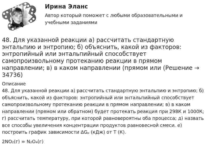      
          Описание
          48. Для указанной реакции а) рассчитать стандартную энтальпию и энтропию; б) объяснить, какой из факторов: энтропийный или энтальпийный способствует самопроизвольному протеканию реакции в прямом направлении; в) в каком направлении (прямом или обратном) будет протекать реакция при 298К и 1000К; г) рассчитать температуру, при которой равновероятны оба процесса; д) назвать все способы увеличения концентрации продуктов равновесной смеси. е) построить график зависимости ΔGₚ (кДж) от Т (К).2NO₂(г) = N₂O₄(г)  
            
            
            47. Вычислите тепловой эффект и напишите термохимическое уравнение реакции горения 1 моль этана С₂Н₆(г), в результате которой образуются пары воды и диоксид углерода. Сколько теплоты выделится при сгорании 1 м³ этана в пересчете на норм условия ?48. Для указанной реакции а) рассчитать стандартную энтальпию и энтропию; б) объяснить, какой из факторов: энтропийный или энтальпийный способствует самопроизвольному протеканию реакции в прямом направлении; в) в каком направлении (прямом или48 задач по криминалистической технике и экспертизе 48. Кристаллический хлорид аммония образуется при взаимодействии газообразных аммиака и хлорида водорода. Напишите термохимическое уравнение этой реакции, вычислите ее тепловой эффект. Сколько теплоты выделится, если в реакции было48. Рассчитайте равновесные концентрации газообразных веществ в гетерогенной системе FeO(к) + CO(г) ↔ Fe(к) + CO₂(г), если начальная концентрация СО составляла 2 моль/л, константа равновесия Кс=0,6.48. Химические процессы, происходящие в свинцовом (кислотном) аккумуляторе, выражаются уравнением Pb + 2H₂SO₄ + PbO₂ ↔ 2PbSO₄ + 2H₂O. Какое количество Pb и PbO₂ расходуется при разрядке аккумулятора для получения 13,4 А·ч электричества?48. Химическое равновесие в реакции CO(г) + H₂O(г) ↔ CO₂(г) + H₂(г) установилось при следующих концентрациях реагирующих веществ (моль/л): [CO] = 0,02; [H₂O] = 0,32; [CO₂] = 0,08; [H₂] = 0,08. Вычислите константу равновесия реакции и исходные46.02.01 Документационное обеспечение управления и архивоведение     Дисциплина: Физическая культура Практическое задние 146.02.01 Документационное обеспечение управления и архивоведение     Дисциплина: Экономическая теория Практическое занятие 146.02.01 Документационное обеспечение управления и архивоведение     Дисциплина: Экономическая теория Практическое занятие 246. Газообразный этиловый спирт С₂H₅OH можно получить при взаимодействии этилена С₂Н₄(г) и водяных паров. Вычислите тепловой эффект этой реакции и напишите термохимическое уравнение. Сколько теплоты выделится, если в реакции было израсходовано 100  л46. Используя справочные данные табл. 1 приложения, рассчитайте ΔНᵒ реакции, протекающей по уравнению 2NO₂(г) ↔ 2NO(г) + O₂(г) и определите, в какую сторону сместится равновесие при охлаждении системы.46. При какой концентрации ионов Zn²⁺ (в г-ион/л) потенциал цинкового электрода будет на 0,015 В меньше его стандартного электродного потенциала.46. Реакция между оксидом углерода (II) и водородом протекает по уравнению CO(г) + 2H₂(г) = CH₃OH(г). Как изменится скорость прямой реакции, если увеличить в 2 раза:  1) концентрацию CO;  2) концентрацию H₂;  3) концентрацию CO и H₂?