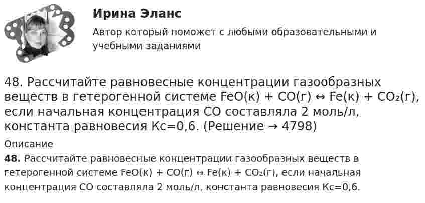      
          Описание
          48. Рассчитайте равновесные концентрации газообразных веществ в гетерогенной системе FeO(к) + CO(г) ↔ Fe(к) + CO₂(г), если начальная концентрация СО составляла 2 моль/л, константа равновесия Кс=0,6.  
            
            
            48. Кристаллический хлорид аммония образуется при взаимодействии газообразных аммиака и хлорида водорода. Напишите термохимическое уравнение этой реакции, вычислите ее тепловой эффект. Сколько теплоты выделится, если в реакции было48. Рассчитайте равновесные концентрации газообразных веществ в гетерогенной системе FeO(к) + CO(г) ↔ Fe(к) + CO₂(г), если начальная концентрация СО составляла 2 моль/л, константа равновесия Кс=0,6.48. Химические процессы, происходящие в свинцовом (кислотном) аккумуляторе, выражаются уравнением Pb + 2H₂SO₄ + PbO₂ ↔ 2PbSO₄ + 2H₂O. Какое количество Pb и PbO₂ расходуется при разрядке аккумулятора для получения 13,4 А·ч электричества?48. Химическое равновесие в реакции CO(г) + H₂O(г) ↔ CO₂(г) + H₂(г) установилось при следующих концентрациях реагирующих веществ (моль/л): [CO] = 0,02; [H₂O] = 0,32; [CO₂] = 0,08; [H₂] = 0,08. Вычислите константу равновесия реакции и исходные49/50 Комплексное задание Педагогика ПНК 2 семестр49. Вычислите, какое количество теплоты выделилось при восстановлении Fe₂O₃ металлическим алюминием, если было получено 335,1 г железа.49. Напишите электронные формулы атомов элементов с порядковыми номерами 24 и 33, учитывая, что у первого происходит провал одного 4s-электрона на 3d-подуровень. Чему равен максимальный спин d-электронов у атомов первого и р-электронов у атомов 46. Газообразный этиловый спирт С₂H₅OH можно получить при взаимодействии этилена С₂Н₄(г) и водяных паров. Вычислите тепловой эффект этой реакции и напишите термохимическое уравнение. Сколько теплоты выделится, если в реакции было израсходовано 100  л46. Используя справочные данные табл. 1 приложения, рассчитайте ΔНᵒ реакции, протекающей по уравнению 2NO₂(г) ↔ 2NO(г) + O₂(г) и определите, в какую сторону сместится равновесие при охлаждении системы.46. При какой концентрации ионов Zn²⁺ (в г-ион/л) потенциал цинкового электрода будет на 0,015 В меньше его стандартного электродного потенциала.46. Реакция между оксидом углерода (II) и водородом протекает по уравнению CO(г) + 2H₂(г) = CH₃OH(г). Как изменится скорость прямой реакции, если увеличить в 2 раза:  1) концентрацию CO;  2) концентрацию H₂;  3) концентрацию CO и H₂?47. Вычислите температурный коэффициент скорости реакции, если скорость её при температуре 55 °С составляла 8,19∙10⁻² моль/(л∙с), а при повышении температуры до 105 °С возросла до 19,9017 моль/(л∙с).   Ответ: γ = 3,0.47. Вычислите тепловой эффект и напишите термохимическое уравнение реакции горения 1 моль этана С₂Н₆(г), в результате которой образуются пары воды и диоксид углерода. Сколько теплоты выделится при сгорании 1 м³ этана в пересчете на норм условия ?48. Для указанной реакции а) рассчитать стандартную энтальпию и энтропию; б) объяснить, какой из факторов: энтропийный или энтальпийный способствует самопроизвольному протеканию реакции в прямом направлении; в) в каком направлении (прямом или