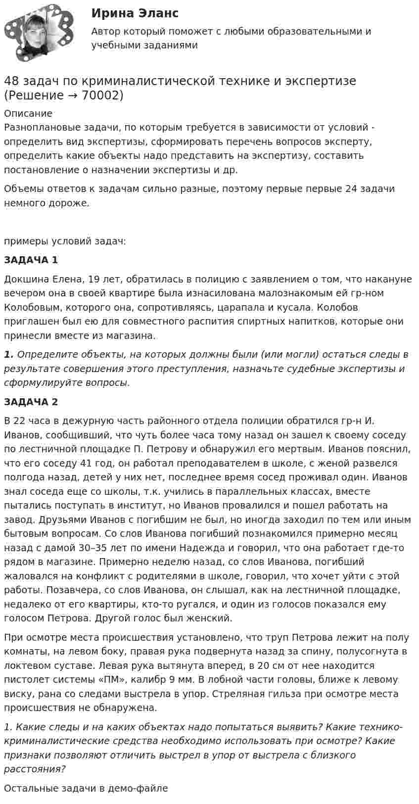     
            Описание
            Разноплановые задачи, по которым требуется в зависимости от условий - определить вид экспертизы, сформировать перечень вопросов эксперту, определить какие объекты надо представить на экспертизу, составить постановление о назначении экспертизы и др.Объемы ответов к задачам сильно разные, поэтому первые первые 24 задачи немного дороже.примеры условий задач:  ЗАДАЧА 1	Докшина Елена, 19 лет, обратилась в полицию с заявлением о том, что накануне вечером она в своей квартире была изнасилована малознакомым ей гр-ном Колобовым, которого она, сопротивляясь, царапала и кусала. Колобов приглашен был ею для совместного распития спиртных напитков, которые они принесли вместе из магазина. 1.                  Определите объекты, на которых должны были (или могли) остаться следы в результате совершения этого преступления, назначьте судебные экспертизы и сформулируйте вопросы. ЗАДАЧА 2	В 22 часа в дежурную часть районного отдела полиции обратился гр-н И. Иванов, сообщивший, что чуть более часа тому назад он зашел к своему соседу по лестничной площадке П. Петрову и обнаружил его мертвым. Иванов пояснил, что его соседу 41 год, он работал преподавателем в школе, с женой развелся полгода назад, детей у них нет, последнее время сосед проживал один. Иванов знал соседа еще со школы, т.к. учились в параллельных классах, вместе пытались поступать в институт, но Иванов провалился и пошел работать на завод. Друзьями Иванов с погибшим не был, но иногда заходил по тем или иным бытовым вопросам. Со слов Иванова погибший познакомился примерно месяц назад с дамой 30–35 лет по имени Надежда и говорил, что она работает где-то рядом в магазине. Примерно неделю назад, со слов Иванова, погибший жаловался на конфликт с родителями в школе, говорил, что хочет уйти с этой работы. Позавчера, со слов Иванова, он слышал, как на лестничной площадке, недалеко от его квартиры, кто-то ругался, и один из голосов показался ему голосом Петрова. Другой голос был женский.	При осмотре места происшествия установлено, что труп Петрова лежит на полу комнаты, на левом боку, правая рука подвернута назад за спину, полусогнута в локтевом суставе. Левая рука вытянута вперед, в 20 см от нее находится пистолет системы «ПМ», калибр 9 мм. В лобной части головы, ближе к левому виску, рана со следами выстрела в упор. Стреляная гильза при осмотре места происшествия не обнаружена. 1.    Какие следы и на каких объектах надо попытаться выявить? Какие технико-криминалистические средства необходимо использовать при осмотре? Какие признаки позволяют отличить выстрел в упор от выстрела с близкого расстояния? Остальные задачи в демо-файле   
            
            
            48. Для указанной реакции а) рассчитать стандартную энтальпию и энтропию; б) объяснить, какой из факторов: энтропийный или энтальпийный способствует самопроизвольному протеканию реакции в прямом направлении; в) в каком направлении (прямом или48 задач по криминалистической технике и экспертизе 48. Кристаллический хлорид аммония образуется при взаимодействии газообразных аммиака и хлорида водорода. Напишите термохимическое уравнение этой реакции, вычислите ее тепловой эффект. Сколько теплоты выделится, если в реакции было48. Рассчитайте равновесные концентрации газообразных веществ в гетерогенной системе FeO(к) + CO(г) ↔ Fe(к) + CO₂(г), если начальная концентрация СО составляла 2 моль/л, константа равновесия Кс=0,6.48. Химические процессы, происходящие в свинцовом (кислотном) аккумуляторе, выражаются уравнением Pb + 2H₂SO₄ + PbO₂ ↔ 2PbSO₄ + 2H₂O. Какое количество Pb и PbO₂ расходуется при разрядке аккумулятора для получения 13,4 А·ч электричества?48. Химическое равновесие в реакции CO(г) + H₂O(г) ↔ CO₂(г) + H₂(г) установилось при следующих концентрациях реагирующих веществ (моль/л): [CO] = 0,02; [H₂O] = 0,32; [CO₂] = 0,08; [H₂] = 0,08. Вычислите константу равновесия реакции и исходные49/50 Комплексное задание Педагогика ПНК 2 семестр46.02.01 Документационное обеспечение управления и архивоведение     Дисциплина: Экономическая теория Практическое занятие 146.02.01 Документационное обеспечение управления и архивоведение     Дисциплина: Экономическая теория Практическое занятие 246. Газообразный этиловый спирт С₂H₅OH можно получить при взаимодействии этилена С₂Н₄(г) и водяных паров. Вычислите тепловой эффект этой реакции и напишите термохимическое уравнение. Сколько теплоты выделится, если в реакции было израсходовано 100  л46. Используя справочные данные табл. 1 приложения, рассчитайте ΔНᵒ реакции, протекающей по уравнению 2NO₂(г) ↔ 2NO(г) + O₂(г) и определите, в какую сторону сместится равновесие при охлаждении системы.46. При какой концентрации ионов Zn²⁺ (в г-ион/л) потенциал цинкового электрода будет на 0,015 В меньше его стандартного электродного потенциала.46. Реакция между оксидом углерода (II) и водородом протекает по уравнению CO(г) + 2H₂(г) = CH₃OH(г). Как изменится скорость прямой реакции, если увеличить в 2 раза:  1) концентрацию CO;  2) концентрацию H₂;  3) концентрацию CO и H₂?47. Вычислите температурный коэффициент скорости реакции, если скорость её при температуре 55 °С составляла 8,19∙10⁻² моль/(л∙с), а при повышении температуры до 105 °С возросла до 19,9017 моль/(л∙с).   Ответ: γ = 3,0.
